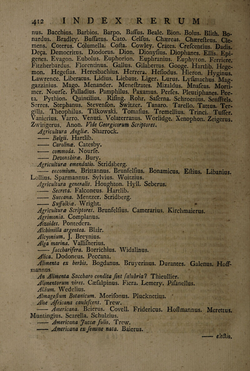 nus. Bacchius. Barbios. Barpo. Ba/Tus. Beale. Bion. Bolus. Blith. Bo- nardus. Bradley. BufTatus. Cato. Celfus. Chsereas. Chaerefteus. Cle¬ mens. Coterus. Columella. Cofta. Cowley. Crates. Crefcentius. Dadis. De^a. Democritus. Diodorus. Dion. Dionyfius. Diophanes. Eliis. Epi- genes. Evagon. Eubolus. Euphorion. Euphranius. Euphyton. Ferriere. Fitzherbardus. Florentinus. Gallus. Gilabertus. Googe. Hartlib. Hege- mon. Hegefias. Heresbachius. Herrera. Hefiodus. Hieron. Hyginus. Lawrence. Liberatus. Lidius. Liebaut. Liger. Lurus. Lyfknachus. Mag- gazzinius. Mago. Menander. Meneftrates. Mizaldus. Mnafeas. Morti- mer. Nourfe. Palladius. Pamphilus. Paxamus. Perfes. Pleutiphanes. Por¬ ta. Pythion. Quintilius. Rifing. Rohr. Saferna. Schroenius. Senfftels. Serres. Stephanus. Stevenfon. Switzer. Tanaro. Tarello. Tattus. Ter- gilla. Theophilus. Tilkowski. Tomafius. Tremellius. Trinci. TufTer. Vanierius. Varro. Venuti. Volaterranus. Worlidge. Xenophon. Zeigerus. Zwingerus. Anon. Vide Georgicorum Scriptores. Agricultura Anglii. Sharrock. - Belgii. Hartlib. - Carolince. Catesby. • - commoda. Nourfe. - Devonsbirce. Bury. Agricultura emendatio. Stridsberg. - encomium. Brittannus. Brunfelfius. Bonamicus. Eftius. Libanius. Lollius. Sparmannus. Sylvius. Woitzius. Agricultura generalis. Houghton. Hyll. Seberus. - Secreta. Falconeus. Hartlib. - Suecana. Mentzer. Stridberg. - Suffolkia. Wright. Agricultura Scriptores. Brunfelfius. Camerarius, Kirchmaierus. Agrimonia. Complanus. Aizoides. Pontedcra. ' ... Alchimilla argentea. Blair. — . i , Alcyonium. J. Breynius. Alga marina. Vallifnerius. • -faccharifera. Borrichius. Widalinus. Alica. Dodoneus. Peccana. Alimenta ex herbis. Bogdanus. Bruyerinus. Durantes. Galenus. HofF- mannus. An Alimenta Saccharo condita Jint [alubrial Thieullier. Alimentorum vires. Caefalpinus. Fiera. Lemery. Pifanellus. Allium. Wedelius. Almageflum Botanicum. Morifonus. Plucknetius. * Aloe Africana caulefcens. Trew. - Americana. Beierus. Covell. Fridericus. Hoffmannus. Merettus. Muntingius. ScareJla. Schulzius. - Americana Juccce folio. Trew. -Americana ex femine nata. Baierus. ekftio.