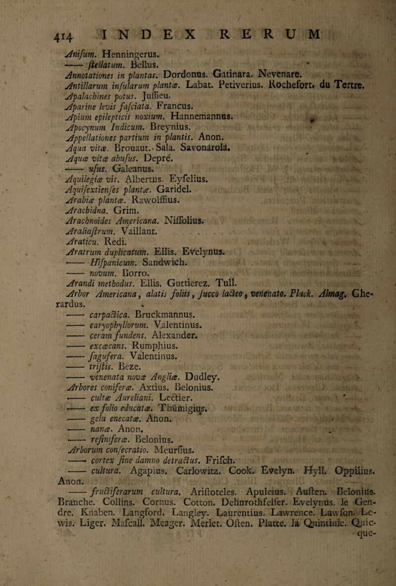 / 414 INDEX RERUM Anifum. Henningerus. - ftellatum. Bellus. Annotationes in plantas. Dordonus. Gatinara. Nevenare. Anti Harum infularum planta. Labat. Petiverius. Rochefort. du Tertre. Apalachines potus. Juffieu. Aparine levis fafciata. Francus. Apium epilepticis noxium. Hannemannus. 0 Apocynum Indicum. Rreynius. Appellationes partium in plantis. Anon. Aqua vitee. Brouaut.* Sala. Savonarola. Aquce vita abufus. Depre. • - ufus. Galeanus. Aquilegia vis. Albertus. Eyfelius. Aquifextienfes planta. Garidel. Arabia planta. Rawolffius. Arachidna. Grim. Arachnoides Americana. Niflblius. * Araliaftrum. Vaillant. . . ... Araticu. Redi. Aratrum duplicatum. Eliis. Evelynus. • - Hifpankum. Sandwich. • - novum. Rorro. Arandi methodus. Eliis. Guttierez. Tuli. Arbor Americana, alatis foliis, Jucco lafteo, venenato. Pluck. Almag. Ghe- rardus. - carpattica. Bruckmannus. - earyophyllorum. V.alentinus. - ceram fundens. Alexander. - excacans. Rumphius. -fogufera. Valentinus. - tnfiis. Reze. - venenata nova Anglia. Dudley. Arbores conifera. Axtius. Belonius. -- culta Aureliam. Lectier. -- ex folio educata. Thiimigius. • -gelu enecata. Anon. - nana. Anon. • - refimfera. Relonius. Arborum con/ecratio. Meurflus. -* cortex fine damno detrattus. Frifch. - cultura. Agapius. Carlowitz. Cook. Evelyn. Hyll. Oppilius. Anon. -frugiferarum cultura. Ariftoteles. Apuleius. Auften. Belonius. Branche. Collins. Cornus. Cotton. Dehnrothfelfer. Evelynus. le Gen- dre. Kriaben. Langford. Langley. Laurentius. Lawrence. Lawfon. Le- wis. Liger. Mafcall. Meager. Merlet. Oilen. Platte. Ia Quintinie. Quic- que- i