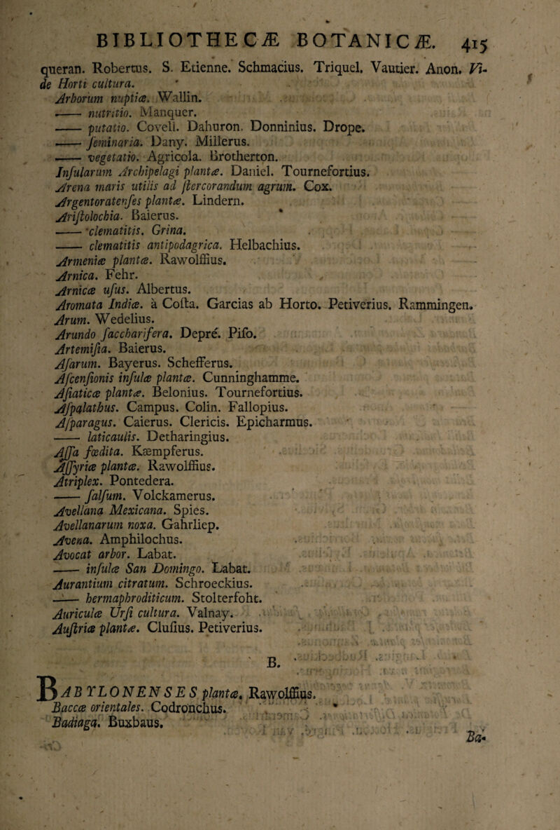 / BIBLIOTHECA BOTANICA. 415 queran. Robertus. S. Etienne. Schmacius. Triquel. Vautier. Anon. Vi- de Horti cultura. Arborum nuptiae. Wallin. .- nutraio. Manquer. -putatio. Covell. Dahuron. Donninius. Drope. --feminaria. Dany. Milierus. *- vegetatio. Agricola. Brotherton. Infularum Jrchipelagi planta. Daniel. Tournefortius. Arena maris utilis ad jiercorandum agrum. Cox. Argentoratenfes planta. Lindern. Ariftolochia. Baierus. --•clematitis. Grina. -- clematitis antipodagrica. Helbachius. Armeniae plantae. Rawolffius. Amica. Fehr. Amicae ufus. Albertus. Aromata Indiae, a Cofta. Garcias ab Horto. Petiverius. Rammingen» Arum. Wedelius. Arundo faccharifera. Depre. Pifo. Artemifia. Baierus. Afarum. Bayerus. Schefferus. Afcenfionis infulae plantae. Cunninghamme. AJiaticoe planta. Belonius. Tournefortius. Afpalathus. Campus. Colin. Fallopius. A/paragus. Caierus. Clericis. Epicharmus. - laticaulis. Detharingius. Ajfa foedita. Kasmpferus. Ajfyriae plantae. Rawolffius. Atriplex. Pontedera. --falfum. Volckamerus. Avellana Mexicana. Spies. Avellanarum noxa. Gahrliep. Avena. Amphilochus. Avocat arbor. Labat. --- infulae San Domingo. Labat. Aurantium citratum. Schroeckius. -- hermaphroditicum. Stolterfoht. Auriculae Urji cultura. Valnay. Aujiriae planta. Clufius. Petiverius. t' * js. V! ■ .. i-' v ,V' . ^y. v v„.. v-v’^ ' , V ‘ • , \ ' • V * ‘ T * . ) 4 . •. V V ‘ B. C. I r* r ! f Tj t : .c : B +* rf»i/ f • f.t . ; ■ i I t AB TLONENSE S plantae, Rawolffius Buccae orientales. Codronchus. Badiaga. Buxbaus. .•■i/-:. 1 . t ’ •• Vm AV, i TJ-.v .yru:.;.'- m.. ‘ ^ ' .s AkJtJ * JL a • l f-v t - t i i > ; x Ba. 1 ■ /