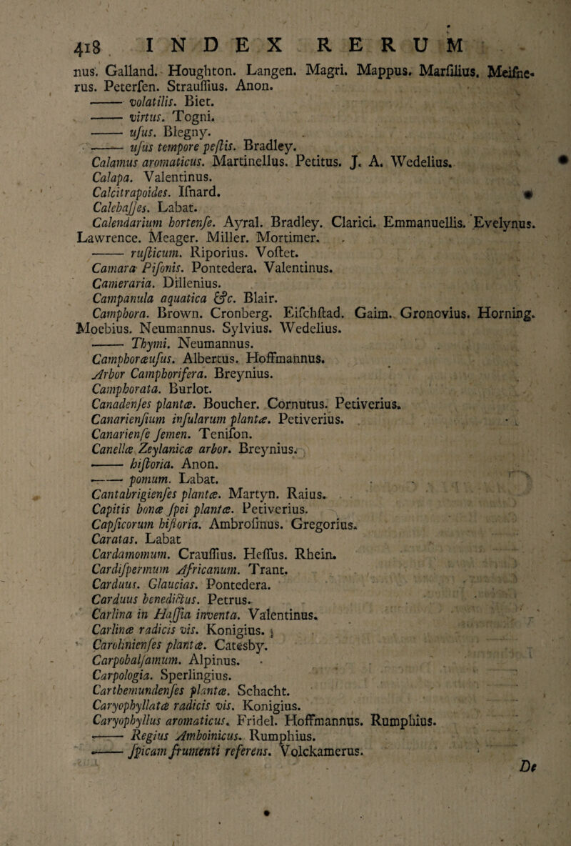 ' / / • , ' f \s' ' 418 INDEX RERUM.- nus. Galland. Houghton. Langen. Magri. Mappus. Marfilius. Meifhe* rus. Peterfen. Strauflius. Anon. ■-volatilis. Biet. -- virtus. Togni. • - ujus. Blegny. • —— ujus tempore pe/lis. Bradley. Calamus aromaticus. Martinellus. Petitus. J. A. Wedelius. Calapa. Valentinus. Calcitrapoides. Ifnard. • CalcbaJJes. Labat. Calendarium hortenfe. Ayral. Bradley. Clarici. Emmanuellis. Evelynus. Lawrence. Meager. Miller. Mortimer. - rujlicum. Riporius. Voftet. Camara Piforiis. Pontedera. Valentinus. Cameraria. Dillenius. Campanula aquatica £§c. Blair. Campbora. Brown. Cronberg. Eifchftad. Gaim. Gronovius. Horning. Moebius. Neumannus. Sylvius. Wedelius. -- Thymi. Neumannus. Camphorceufus. Albertus. Hoffmannus. Arbor Camphorifera. Breynius. Camphorata. Burlot. Canadenjes plantce. Boucher. Cornutus. Petiverius. Canarienfuim infularum planta. Petiverius. . • • , Canarienfe femen. Tenifon. Canellce Zeylanicce arbor. Breynius. • - biforia. Anon. --pomum. Labat. Cantabrigienfes plantce. Martyn. Raius. Capitis bonce Jpei plantce. Petiverius. Capficorum biforia. Ambrofinus. Gregorius* Caratas. Labat Cardamomum. Crauffms. HelTus. Rhein. Cardifpermum Africanum. Trant. Carduus. Glaucias. Pontedera. Carduus benedittus. Petrus. Carlina in Haffia inventa. Valentinus. . ’ , Carlince radicis vis. Konigius. \ v Carolinienfes plantce. Catesby. Carpobaljamum. Alpinus. Carpologia. Sperlingius. Carthemundenfes plantce. Schacht. Caryophyllatce radicis vis. Konigius. Caryopbyllus aromaticus. Fridel. Hoffmannus. Rumphius. • - Regius Amboinicus. Rumphius. —— fpicam frumenti referens. Volckamerus. ' ■ : De