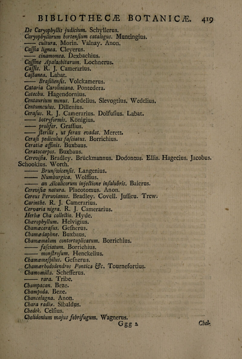 De CaryophyIlis judicium. Schyllerus. CaryopbyHorum hortenfium catalogus. Muntingius. -cultura. Morin. Valnay. Anon. CaJJia lignea. Cleyerus. - cinamomea. Dexbachius. CaJJine ApaJachitarum. Lochnerus. CaJJis. R. J. Camerarius. Cajtanea. Labat. - Brafilienfis. Volckamerus. Cataria Caroliniana. Pontedera. Catechu. Hagendornius. Centaurium mitius. Ledelius. Slevogtius. Wedelius. Centumculus. Dillenius. Cerafus. R. J. Camerarius. Dolfufius. Labat. - botryformis. Konigius. -prolifer. Graflius. -fterilis 9 ut ferax evadat. Merett. Ceraji pediculus fafciatus. Borrichius. Ceratice affinis. Buxbaus. Ceratocarpos. Buxbaus. Cerevifia. Bradley. Bruckmannus. Dodoneus. Eliis. Hagecius. Jacobus. Schookius. Worth. - Brunfwicenjis. Langenius. - Numburgica. Wolffius. - an Alcalicorum injectione infaluhris. Baierus. Cerevifice natura. Placotomus. Anon. Cereus Peruvianus. Bradley. Covell. Juffieu. Trew. Carinthe. R. J. Camerarius. Cervaria nigra. R. J. Camerarius. - Herbee Cha collectio. Hyde. Chcerophyllum. Helvigius. Cham ce cerafus. Gefnerus. Chamcedaphne. Buxbaus. Ckamcemelum contortuplicatum. Borrichius. -fafeiatum. Borrichius. - monjirofum. Henckelius. Chamcemefpilus. Gefnerus. Chamcerhododendros Pontica &c. Tournefortius. Chamomilla. SchefFerus. - rara. Tribe. Champacan. Beze. Champoda. Beze. Chancelagna. Anon. Chara radix. Sibaldus. Chedek. Celfius. ~ \ Chelidonium majus febrifugum* Wagnerus. Ggg & Chd-