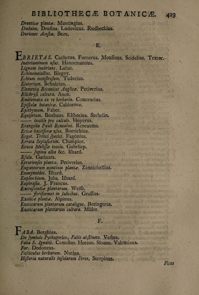 Drentic<e piant*. Muntingius. Dudaim. Drufius. Ludovicus. Rudbeckius. Duriones Acojl*. Beze. 11 X^BRIETA S. Cachetus. Fornerus. Moulinus. Seidelius. Textor. Jnebriaminum ufus. Hannemanrius. Lignum inebrians. Labat. Echinomelattus. Blegny. Echium monjlrofum.' Tudecius. - Elaterium. Schulzius. Elementa Botanices Anglicce. Petiverius. Elichryfi cultura. Anon. Emblemata ex re herbaria. Camerarius. Epijlolce botanica. Caldorone. Epithymum. Faber. Equifetum. Buxbaus. Elfhotius. Stehelin. --- inutile pro calculo. Hoyerus. Erangelia Pauli Renealmi. Reneaume. Eric<e baccifer* ufus. Borrichius. Ergot. Tritici fpecics. Fagonius. Errata Seplafiorum. Champier. Eruca Mclijfce incola. Gahrliep. -fupina alba &c. Ifnard. Efula. Gatinara. 7 Etrurienfes piant*. Petiverius. Euganeorum montium piant*. Zannichellius. Evonymoides. Ifnard. Euphorbium. Juba. Ifnard. Euphrajia. J. Francus. Excrefcenti* plantarum. Weifz. -- floriformes in falicibus. Graflius. Exotic* piant*. Alpinus. Exoticarum plantarum catalogus. Beringerus. Exoticarum plantarum cultura. Miller. AB A. Berghius. De Jymbolo Pythagorico, Fabis ab (linet o. Vellus. Faba S. Ignatii. Camellus. Hotton. Sloane. Valentinus. Far. Dodoneus. Fafciculus herbarum. Nutius. Hifloria naturalis infularum Feros, Sterpinus. Ficus \