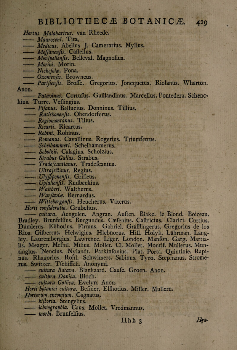 Hortus Malabaricus. van Rheede. - Mauroceni. Tita. % - Medicus. Abelius J. Camerarius. Mylius. - MeJJanenfis. Caftellus. - Monfpelienfes. Believal. Magnolius. - Morini. Morin. - Nichejolce. Pona. - Oxonienjis. Browneus. - Parifienfis. BroiFe. Gregorius. Joncquetus. Riolanus. Wharton. Anon. - Patavinus. Cdrtufus. Guillandinus. Marcellus. Pontedera. Schcnc* kius. Turre. Vellingius. -- Pifanus. Bellucius. Donninus. Tillius. - Ratisbonenfis. Obendorferus. - Regiomontanus. Tilius. - Ricarti. Ricartus. —— Robini. Robinus. - Romanus. Cavallinus. Rogerius. Triumfettus. —- Schelhammeri. Schelhammerus. ' - - Scholzii. Calagius. Scholzius. - Strabus Gallus. Strabus. - Tradefcantianus. Tradefcantus. - Ultrajeftinus. Regius. —— UlyJJiponenfis. Grifleus. - UpfalienfiS. Rudbeckius. - IValtheri. Waltherus. - Warfavi#. Bernardus. •- Wittebergenfis. Heucherus. Vaterus. Horti confideratio. Grubelius. - cultura. Aengelen. Angran. Auften. Blake. le Blond. Boiceau. Bradley. Brunfelfius. Burgundus. Caefenius. Caftricius. Clarici. Curtius. Diimlerus. Elfhotius. Firmus. Gabriel, Grafflingerus. Gregorius de los Rios. Gilbertus. Helwigius. Hiebnorus. Hili. Holyk. Lahrman. Lang- ley. Laurembergius. Lawrence. Liger. London. Manfon. Garg. Martia¬ lis. Meager. Mefnil. Milius. Moliet. CL Moliet. Montif. Mullerus. Mun- tingius. Nencius. Nylandt. Parkinfonius. Piat. Porta. Quintinie. Rapi- nus. Rhagorius. Rohl. Schwimers. Sabinus. Tyro. Stephanus. Strome- xus. Switzer. TfchifFeli. Anonymi. - cultura Batava. Blankaard. Caufe. Groen. Anon. - cultura Danica. Bloch. —- cultura Gallica. Evelyn. Anon. Horti botanici cultura. Befnier. Elfhotius. Miller. Mullern. Hortorum.encomium. Cagnatus. - hiftoria. Stengelius. - ichriograpbia. Caus. Moliet. Vredmannus. -morbi. Brunfelfius. Hhh 3