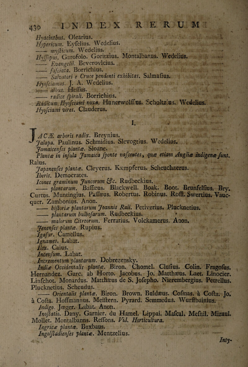 Hyacinthus. Olearius. # Hypericum. Eyfelius. Wedelius. . - -- myfiicum. Wedelius. ... .. * Hyjfopus. Garofolo. Goritzius. Montalbanus. Wedelius* _ Evangclii. Beverovicius... • , r, i. >- -v* -—fafriata. Borrichius. ' . • _ Salvatori e Cruce pendenti exhibitas. Salmalius. Hyofciamus. J. A. Wedelius. , —•albus,. Melius. - _radice fpiralu Borrichius. Radicum, Hyofciaini noxa. Hunerwolffus. Scholtzlus. Wedelius* Hyofciami vires. Clauderus. i* • • J/1CM arboris radix. Breynius. J alapa. Paulinus. Schmidius. Slevogtius. Wedelius. . . a r. Jamaicenfes plantas. Sloane. • v Piant ce in infula Jamaica Jponte nafcentes > quce etiam Anglice indigenae funt. Raius. v a~ C' ■ * h- > m Im*% * = Japanenfes planta. Cleyerus. Ksempferus. Scheuchzerus. Iberis. Democrates. ...... -j .. • : Icones graminum Juncorum &c. Rudbeckius. - plantarum. BalTaeus. Blackwell. Boak. Boot. Brunfellius. Bry. Curtus. Muntingius. PalTaeus. Robertus. Robinus. Roffi. Swertius. Va-uc- quer. Zambonius. Anon. - hiflorite plantarum Joannis Raii. Petiverius. Plucknetius. _plantarum bulbofarum. Rudbeckius. - malorum Citreorum. Ferrarius. Volckamerus. Anon. Jenenfes piant ce. Rupius. Igafur. Camellus. lgnames. Labat. Ilex. Caius. Incenfnm. Labat. . Incrementum plantarum. Dobrezensky. Indice Occidentalis plantce. Biron. Chomel. Clufius. Colin. Fragofus. Hernandez. Garc. ab Horto. Jacobus. Jo. Matthaeus. Laet. Linocier. Linfchot. Monardus. Matthaeus de S. Jofepho. Nierembergius. Petrellus, Plucknetius. Scheudus. -- Orientalis plantce. Biron. Brown, Buldaeus. Cofmas. a Colla. Jo. a Colla. HolFmannus. Meillern. Pyrard. SemmeduS. Wurffbainius. Indigo. Joeger. Labat. Anon. Inoftatio. Dany. Garnier. du Hamel. Lippai. MafcaL Mefnil. Mizaul. Moliet. Montalbanns. RelFons. Vnl. Horttcultura. Ingricce plantce. Buxbaus. v Ingoljladienfes planta. Mentzelius. s