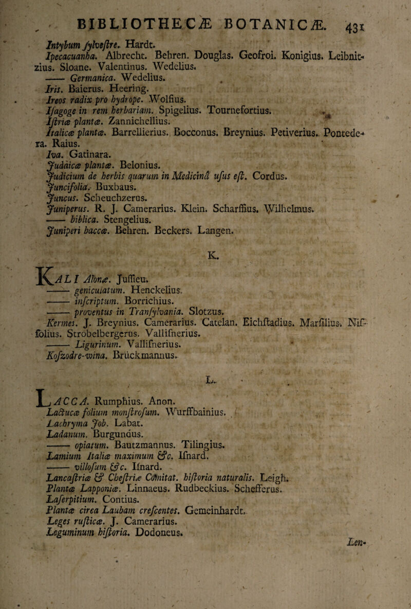 ■k , i'. - mH 'fy ? \ Intylum /ylveflre. Hardt. Ipccacuanha. Albrecht. Behren. Douglas. Geofroi. Konigius. Leibnit- zius. Sloane. Valentinus. Wedelius. - Germanica. Wedelius. Iris. Baierus. Heeri ng. Ireos radix pro hydrope. Wolfius. IJagoge in rem herbariam. Spigelius. Tournefortius. Ifirice planta. Zannichellius. Italica planta. Barrellierius. Bocconus. Breynius. Petiverius.. Pontede^ ra. Raius. Iva. Gatinara. Judaica planta. Belonius. Judicium de herbis quarum in Medicina ufus e [i. Cordus. Juncifolia. Buxbaus. Juncus. Scheuchzerus. Juniperus. R. J. Camerarius. Klein. Scharffius. AJVilhelmus. - biblica. Stengelius. \ Juniperi bacca. Behren. Beckers. Langen. K. —— geniculatum. Henckelius. % - infcriptum. Borrichius. -proventus in Tranfylvania. Slotzus. Kermes. J. Breynius. Camerarius. Catelan. Eichftadius. MarfUius-, Ni£- folius. Strobelbergerus. Vallifnerius. -Ligurinum. Vallifnerius. Kofzodre-wina. Bruckmannus» \_jJCCJ. Rumphius. Anon. Lattuca folium monfirofum. Wurffbainius. : Lachryma Job. Labat. Ladanum. Burgunaus. - opiatum. Bautzmannus. Tilingius. Lamium Italia maximum &c. Ifnard. - villofum &c. Ifnard. - Lancaftria £? Cheftria Gfmitat. hifloria naturalis. Leigh. Planta Lapponia. Linnaeus. Rudbeckius. Schefferus. Laferpitium. Contius. Planta circa Laubam crefcentes. Gemeinhardt, Leges ruftica. J. Camerarius. Leguminum hifioria. Dodoneus.