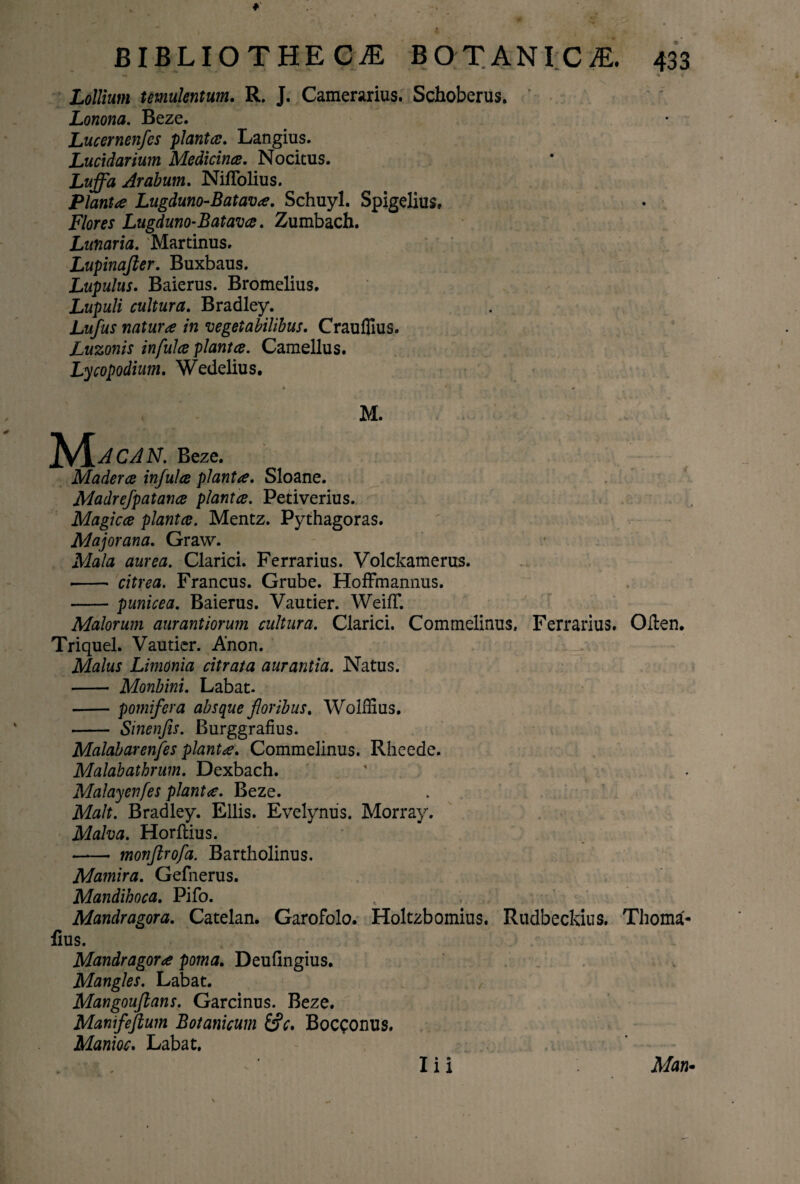 Lollium temulentum. R. J. Camerarius. Schoberus. v Lonona. Beze. Lucernenfcs planta. Langius. Lucidarium Medicina. Nocitus. Luffa Arabum. Niflolius. Planta Lugduno-Batava. Schuyl. Spigelius, Flores Lugduno-Batava. Zumbach. Lunaria. Martinus. Lupinafter. Buxbaus. Lupulus. Baierus. Bromelius. Lupuli cultura. Bradley. Lufus natura in vegetabilibus. CraufTius. Luzonis infula planta. Camellus. Lycopodium. Wedelius. M. P&acan. Beze. Madera infula planta. Sloane. Madrefpatana planta. Petiverius. Magica planta. Mentz. Pythagoras. Majorana. Graw. • Mala aurea. Clarici. Ferrarius. Volckamerus. -- citrea. Francus. Grube. HofFmannus. -punicea. Baierus. Vautier. WeifT. Malorum aurantiorum cultura. Clarici. Commelinus, Ferrarius. Olien. Triquel. Vautier. Anon. Malus Limonia citrata aurantia. Natus. - Monbini. Labat. -pomifera absque foribus. Wolffius. - Sinenfis. Burggrafius. Malabarenfes planta. Commelinus. Rheede. Malabathrum. Dexbach. Malayenfes planta. Beze. Malt. Bradley. Eliis. Evelynus. Morray. Malva. Horftius. - monftrofa. Bartholinus. Mamira. Gefnerus. Mandihoca. Pifo. Mandragora. Catelan. Garofolo. Holtzbomius. Rudbeckius. Thoma- lius. Mandragora poma. Deufingius. Mangles. Labat. Mangouflans. Garcinus. Beze. Manifeftum Botanicum Bocconus. Manioc. Labat.