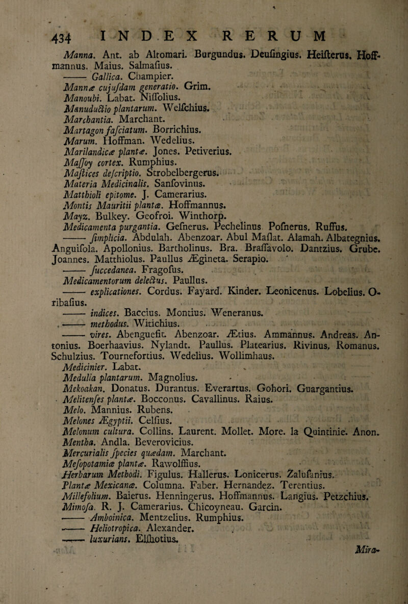 Manna. Ant. ab Alromari. Burgundus. Deufingius. Heifterus. Hoff- mannus. Maius. Salmafius. . - Gallica. Champier. Manna cujufdam generatio. Grim. Manoubi. Labat. Niffolius. Manuduttio plantarum. Welfchius. Marchantia. Marchant. • Martagon fafciatum. Borrichius. Marum. Hoffman. Wedelius. Marilandica planta. Jones. Petiverius. MaJJoy cortex. Rumphius. Mafiices defcriptio. Strobelbergerus. Materia Medicinalis. Sanfovinus. Matthioli epitome. J. Camerarius. Montis Mauritii plantce. Hoffmannus. Mayz. Bulkey. Geofroi. Winthorp. Medicamenta purgantia. Gefnerus. Pechelinus Pofnerus. Ruffus. -fimplicia. Abdulah. Abenzoar. Abul Maflat. Alamah. Albategnius. Anguifola. Apollonius. Bartholinus. Bra. Braffavolo. Dantzius. Grube. Joannes. Matthiolus. Paullus iEgineta. Serapio. •-fuccedanea. Fragofus. Medicamentorum deleftus. Paullus. - explicationes. Cordus. Fayard. Kinder. Leonicenus. Lobelius. O* ribafius. - indices. Baccius. Montius. Weneranus. - methodus. Witichius. - vires. Abenguefit. Abenzoar. iEtius. Ammannus. Anareas. An¬ tonius. Boerhaavius. Nylandt. Paullus. Platearius. Rivinus, Romanus. Schulzius. Tournefortius. Wedelius. Wollimhaus. Medicinier. Labat. Medulia plantarum. Magnolius. • ’ Mekoakan. Donatus. Durantus. Everartus. Gohori. Guargantius. • Melitenfes planta. Bocconus. Cavallinus. Raius. Melo. Mannius. Rubens. Melones JEgyptii. Celfius. Melonum cultura. Collins. Laurent. Moliet. More. Ia Quintinie. Anon. Mentha. Andla. Beverovicius. Mercurialis jpecies quadam. Marchant. Mefopotamice planta. Rawolffius. Herbarum Methodi. Figulus. Hallerus. Lonicerus. Zalufanius. flanta Mexicance. Columna. Faber. Hernandez. Terentius. Millefolium. Baierus. Henningerus. Hoffmannus. Langius. Petzchius. Mimofa. R. J. Camerarius. Chicoyneau. Garcin. -- Amboinica. Mentzelius. Rumphius. -- Heliotropica. Alexander. — luxurians. Ehhotius* -tt i Mira-