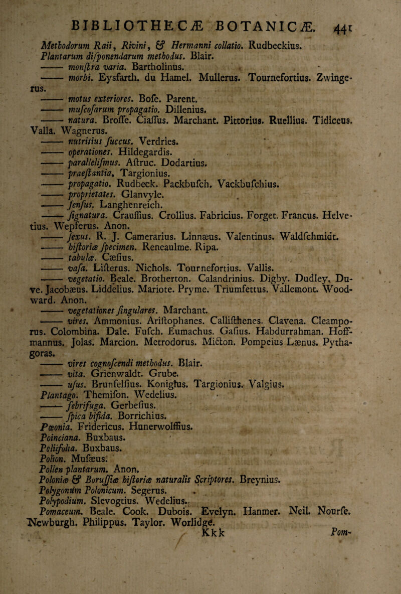 Methodorum Raii, Rivini, Hermanni collatio. Rudbeckius. Plantarum difponendarum methodus. Blair. - monftra varia. Bartholinus. -twwZji. Eysfarth. du Hamel. Mullerus. Tournefortius. Zwingc- rus. - motus exteriores. Bofe. Parent. - mufcofarum propagatio. Dillenius. -natura. Broffe. Ciaffus. Marchant. Pittorius. Ruellius. Tidiceus, Valla. Wagnerus. - nutritius fuccus. Verdries. - operationes. Hildegardis. -parallelifinus. Aftruc. Dodartius. -praejtantia, Targionius. --propagatio. Rudbeck. Packbufch. Vackbufchius. - proprietates. Glanvyle. -Jenfus. Langhenreich. —— fignatura. CraulTius. Crollius. Fabricius. Forget. Francus. Helve¬ tius. Wepferus. Anon. —— Jexus. R. J. Camerarius. Linnseus. Valentinus. Waldfchmidt. - hiftoriae fpecimen. Reneaulme. Ripa. - tabulae. Csefius. - vafa. Lifterus. Nichols. Tournefortius. Vallis. - vegetatio. Beale. Brotherton. Calandrinius. Digby. Dudley, Du- ve. Jacobaeus. Liddelius. Mariote. Pryme. Triumfettus. Vallemont. Wood- ward. Anon. -vegetationesfingulares. Marchant. -vires. Ammonius. Ariftophanes. Callifihenes. Clavena. Cleampo- rus. Colombina. Dale. Fufch. Eumachus. Gafius. Habdurrahman. HofF* mannus. Jolas. Marcion. Metrodorus. Mi£ion. Pompeius Lamus. Pytha¬ goras. -vires cognofcendi methodus. Blair. - vita. Grienwaldt. Grube. •- ufus. Brunfellius. Konigtus. Targionius. Valgius. Plantago. Themifon. Wedelius. -— fihrifaga. Gerbefius. .-/pica bifida. Borrichius. Paeonia. Fridericus. Hunerwolffius. Poinciana. Buxbaus. Polufolia. Buxbaus. ' Polion. Mufaeus. Pollen plantarum. Anon. Poloniae & Burujfiae hiftoriae naturalis Scriptores. Breynius. Polygondm Polonicum. Segerus. Polypodium. Slevogtius. Wedelius.- . Pomaceum. Beale. Cook. Dubois. Evelyn. Hanmer. Neil. Nourfe. TMewburgh. Philippus. Taylor. Worlidge. Kkk Pom-