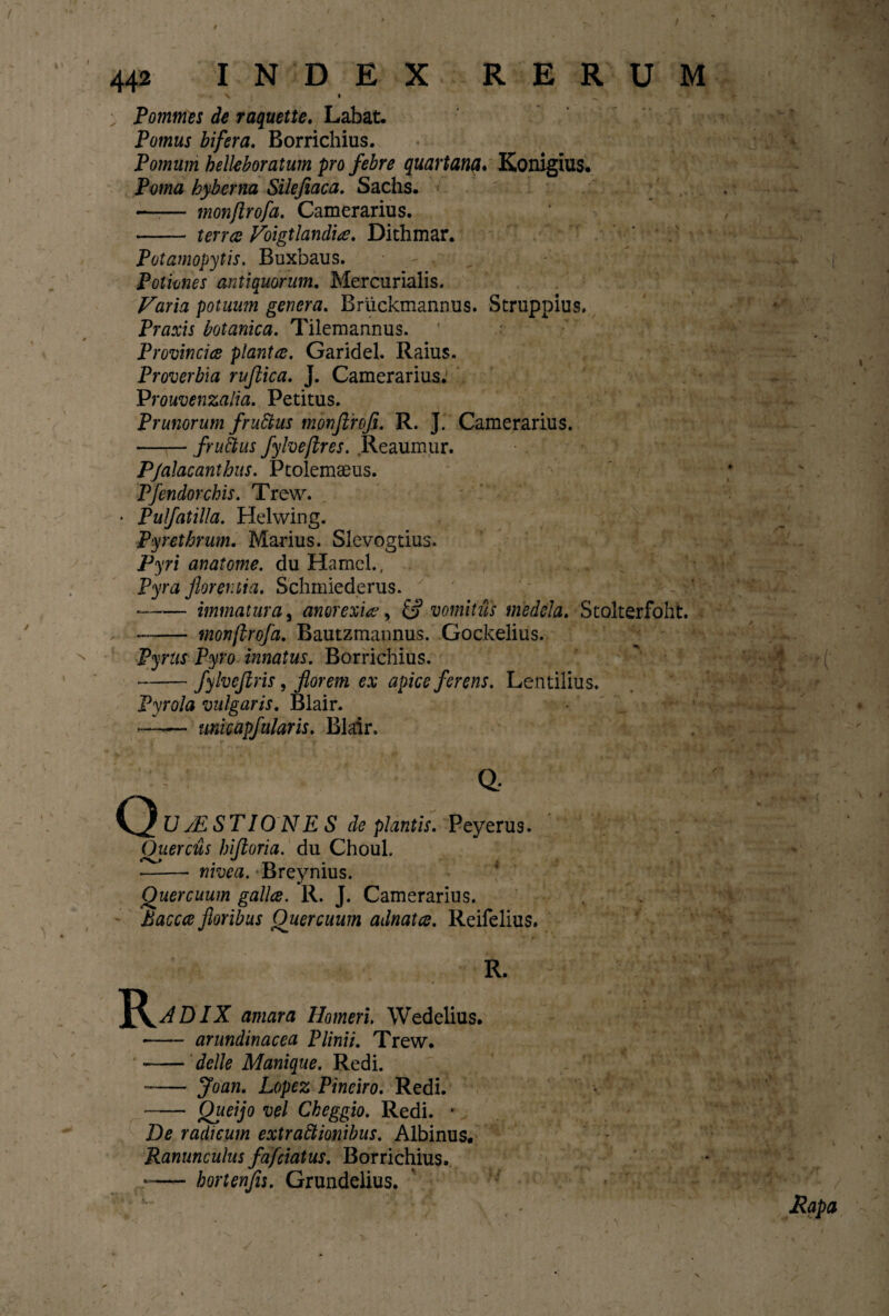/ 442 INDEX RERUM X i ; Pommes de raquette. Labat. Pomus bifera. Borrichius. Pomum helleboratum pro febre quartana. Konigius. Poma hyberna Silefiaca. Sachs. > —— monftrofa. Camerarius. • - terra: Voigtlandia. Dithmar. Potamopytis. Buxbaus. Potiones antiquorum. Mercurialis. i f Varia potuum genera. Bruckmannus. Struppius, Praxis botanica. Tilemannus. Provincia planta. Garidel. Raius. Proverbia rujlica. J. Camerarius. ', Prouvenzalia. Petitus. Prunorum frutius monftrofi. R. J. Camerarius. -frutias fylveftres. Reaumur. Pjalacanthus. Ptolemaeus. * v . Pfendorchis. Trew. * Pulfatilla. Helwing. Pyrethrum. Marius. Slevogtius. Pyri anatome. du Hamel., Pyra florentia. Schmiederus. --immatura) anorexia, & vomitus medela. Stolterfoht. -- monftrofa. Bautzmannus. Gockelius. Pyrus Pyro innatus. Borrichius. ' ■( -fylveftris, florem ex apice ferens. Lentilius. Pyrola vulgaris. Blair. ■ ' 1 • -—— unicapfularis. Blair. : Q. C) h/ M STIO NE S de plantis. Peyerus. Quercus hiftoria. du Choul. • - nivea. >Breynius. Quercuum galla. R. J. Camerarius. - Bacca floribus Quercuum adnata. Reifelius. R. R^d/x amara Homeri. Wedelius. - arundinacea Plinii. Trew. ' -— dclle Manique. Redi. -- Joan. Lopez Pineiro. Redi. - QPeii° Ckeggio. Redi. * De radicum extratiioyiibus. Albinus. Ranunculus fafdatus. Borrichius. — bortenfn. Grundelius. Rapa
