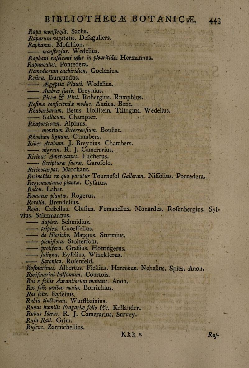 4 , • ' ' l BIBLIOTHECAE BOTANICaE. 443 ^ . '! ** V - • # Rapa monfirofa. Sachs. . . Raparum vegetatio. Defaguliers. Raphanus, Mofchion. . •- monfirofus. Wedelius. Raphani ru/ticani ufus in pleuritide.. Hermannus. Rapunculus. Pontedera. Remediornm enchiridion. Goclenius. ' • Refina. Burgundiis. - AZgyptia Plauti. Wedelius. - Ambra facie. Breynius. - Picea Pini. Robergius. Rumphius. Refince conficienda modus. Axtius. Bene. Rhabarbarum. Betus. Hollftein. Tilingius. Wedelius. - Gallicum. Champier. -t Rhaponticum. Alpinus. -- montium Biterrenfium, Bouliet. Rhodium lignum. Chambers. Ribes Arabum. J. Breynius. Chambers. —— nigrum. R. J. Camerarius. Ricinus Americanus. Fifcherus. -- Scriptura facra. Garofolo. Ricinocarpos. Marchant. Ricinoides ex qua paratur Tournefol Gallorum. Niffolius. Pontedera. Regiomontana planta. Cyfatus. Rocou. Labat. Romana planta. Rogerus. Rorella. Brendelius. Rofa. Caftellus. Clufius. Fumanelhis. Monardes. Rofenbergius. Syl- vius. Saltzmannus. , * ■- duplex. Schmidius. - triplex. Cnoeffelius. - de Hiericho. Mappus. Sturmius. —-— pleniflora. Stolterfoht. -prolifera. Graflius. Hottingerus. -- faligna. Eyfelius. Wincklerus. n — Saronica. Rofenfeld. Rofmarinus. Albertus. Fickius. Hannseus. Nebelius. Spies. Anon. Rorifmarini balfamum. Courtois. Ros e foliis Aurantiorum manans. Anon. Ros folis avibus noxia. Borrichius. Ros folis. Eyfelius. , Rubia tinftorum. Wurffbainius. Rubus humilis Fragaria folio &c. Kellander. Rubus Idaus. R. J. Camerarius. Survey. kRufa Raii. Grim. Rufcus. Zannichellius. Kkk 2 RuJ- * *