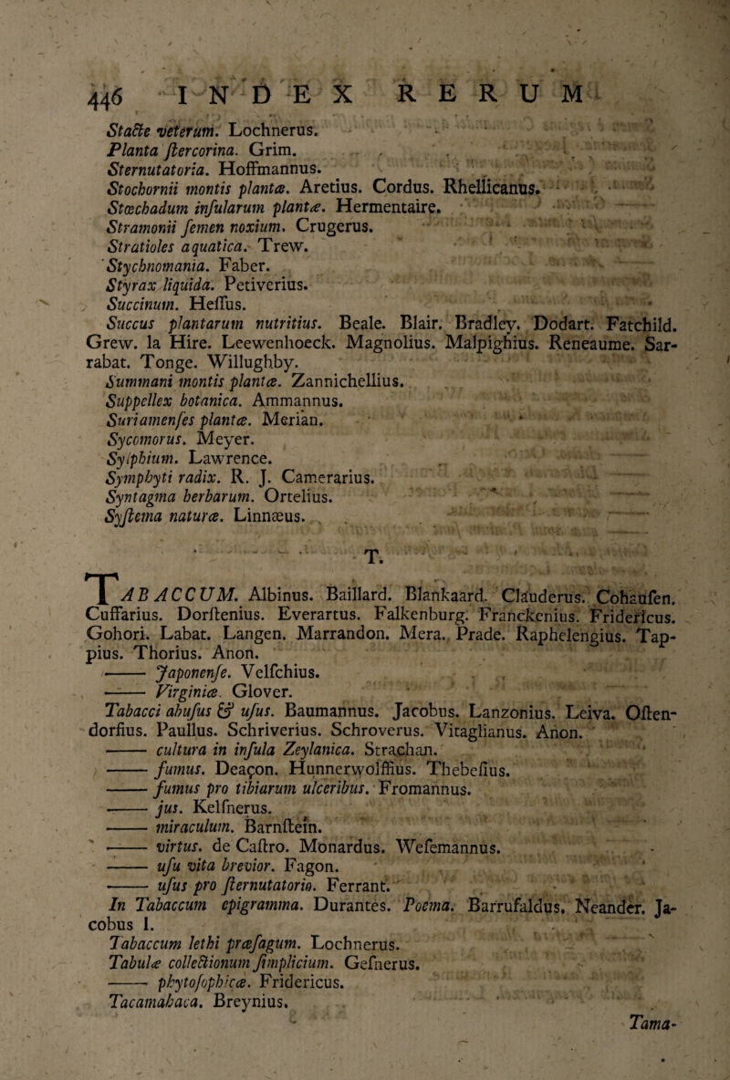 * f * ^ L A ■ • >t * m . *”l • * • > Statte veterum. Lochnerus. - ^ Planta fkercorina. Grim. . , St emutat oria. Hoffmannus. Stochornii montis planta. Aretius. Cordus. Rhellicanus* 1 • Stcechadum infularum planta. Hermentaire. Stramonii femen noxium. Crugerus. Stratioles aquatica. Trew. Stychnomania. Faber. Styrax liquida. Petiverius. Succinum. Heffus. , v Saccus plantarum nutritius. Beale. Blair. Bradley. Dodart. Fatchild. Grew. Ia Hire. Leewenhoeck. Magnolius. Maipighius. Reneaume. Sar- rabat. Tonge. Willugbby. Summani montis planice. Zannichellius. Suppellex botanica. Ammannus. Suriamenfes planta. Merian. Sycomorus. Meyer. Sylphium. Lawrence. Symphyti radix. R. J. Camerarius. Syntagma herbarum. Ortelius. Syflema natura. Linnasus. T. AB AC CUM. Albinus. Baillard. Blankaard. Clauderus. Cohaufen. CufFarius. Dorllenius. Everartus. Falkenburg. Franckenius. Fridericus. Gohori. Labat. Langen. Marrandon. Mera. Prade. Raphelengius. Tap- pius. Thorius. Anon. •- Japonenfe. Velfchius. —- Virginia. Glover. Tabacci abufus ufus. Baumannus. Jacobus. Lanzonius. Leiva. Often- dorfius. Paullus. Schriverius. Schroverus. Vitaglianus. Anon. - cultura in infula Zeylanica. Strachan. -fumus. Dea^on. Hunnerwoiffius. Thebefius. -fumus pro tibiarum ulceribus. Fromannus. .-jus. Kelfnerus. - miraculum. Barnllem. -- virtus, de Caftro. Monardus. Wefemannus. - ufu vita brevior. Fagon. -- ufus pro Jiernutatorio. Ferrant. In Tabaccum epigramma. Durantes. Poema. Barrufaldus. Neander. Ja¬ cobus 1. , . / v Tabaccum lethi prafagum. Lochnerus. Tabula collectionum Jimplicium. Gefnerus. •- phytofophica. Fridericus. Tacamahaca. Breynius. Tama-