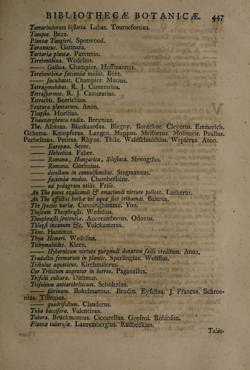 _* _____ | — » « Tamarindorum hiftoria. Labat. Tournefortius. Tampoe. Beze. Plantae Tangieri. Spotwoocl. 'A* Taraxacus. Gatinara. Tartaria planta. Parennin. Terebenthina. Wedelius. - Gallica. Champier. Hoffmannus. Terebenthina facienda modus. Bent. -facultates. Champier. Mutius. Tetragonolobus. R. J. Camerarius. Tetrafpermos. R. J. Camerarius. Tetrochis. Borrichius. Textura plantarum. Anon. \  Thapfia. Horftius. Thauzarghenta radix. Breynius. The. Albinus. Blankaardus. Blegny. Bontekoe. Cleyerus. Emmerich. Gehema. Kaempferus. Langen. Mappus. Meifnerus. Molinaris. Paullus. Pechelinus. Petitus. Rhyne. Thile. Waldfchmidtius. Wepferus. Anon. - Europaea. Serer. - Helvetica. Faber. - Romana, Hungarica9 Silefiaca. Slevogtius. - Romana. Goritzius. - decotium in convulfionibus. Stegmannus. --faciendae modus. Chamberlaine. - ad podagram utilis. Frife. An The potus explicandi fcf emaciandi virtute polleat. Lutherus. An The effetius herba vel aquae fint tribuendi. Baierus. The fpecies variae. Cunnitighamme. Yon. Thefeum Theophrafti. Wedelius. Theophra/li fententia. Accorambonus. Odonus. Thlapfi incanum &c. Volckamerus. Thus. Hannseus. Thya Homeri. Wedelius. Tithymaloides. Kleen. - Hybernicum virtute purgandi donatum falfo creditum. Anon, Tradutiio formarum in plantis. Sperlingius. Wolffius. Tribulus aquaticus. Kirchmaierus. Cur Triticum augeatur in horreo. Paganellus. Trifolii cultura. Dithmar. Trifolium antiarthriticum. Scholtzius. -fibrinum. Bokelmannus. Brodin. Eyfelius. j. Francus. Schroe- nius. Tilingius. ' ‘ ' ^ : ’ - / ' - quadrifolium. Clauderus. Tuba baccifera, Valentinus. Tubera. Bruckmannus. Ciccarellus. Geofroi. Robinfon. Planta tuberofas. Laurembergius. Rudbeckius. * *'iL* '■ f' ■' ' Tuhm-
