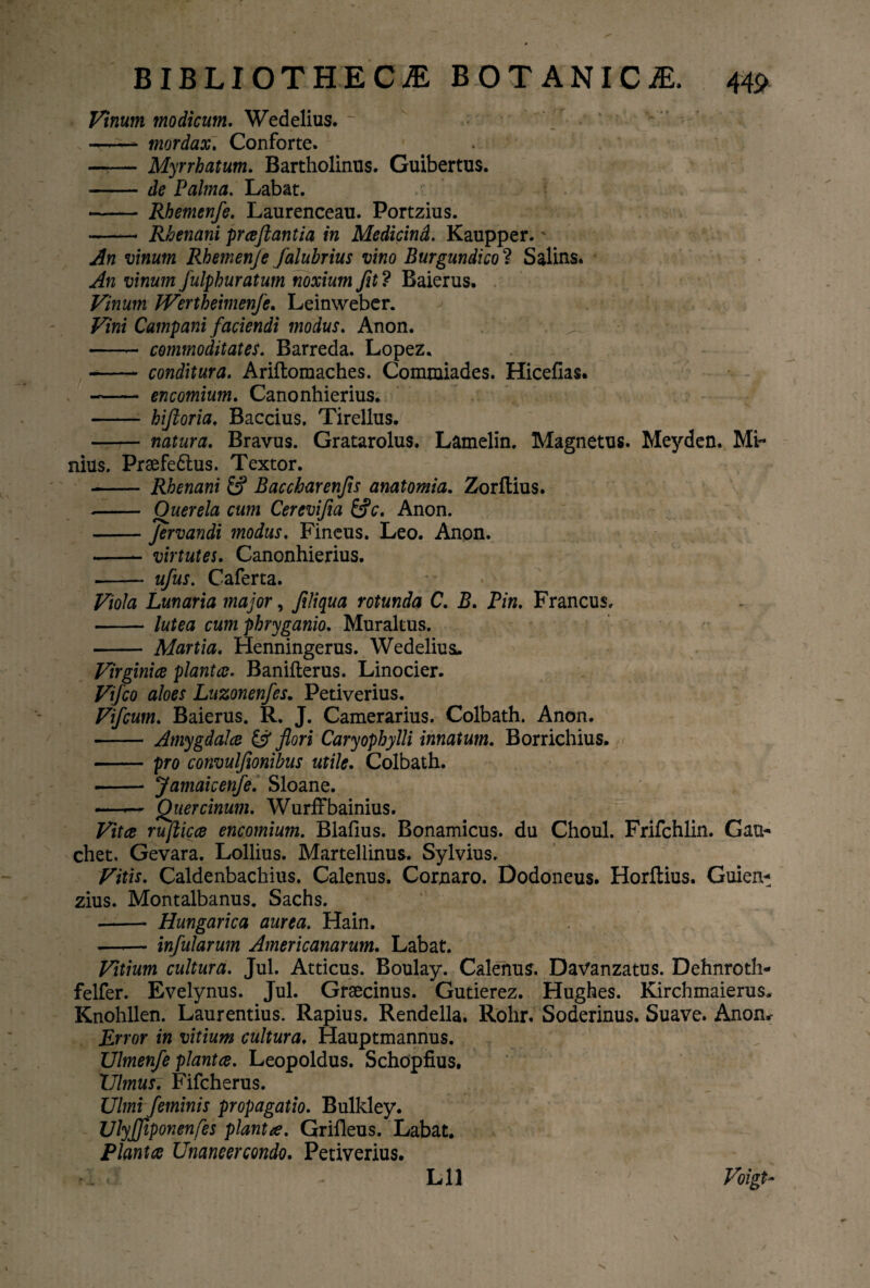 Vinum modicum. Wedelius. -—- mordax. Conforte. -Myrrhatum. Bartholinus. Guibertus. -de Palma. Labat. - Rhemenfe. Laurenceau. Portzius. -* Rhenani prceftantia in Medicind. Kaupper.' An vinum Rhemenje falubrius vino Burgundico? Salins. An vinum fulphuratum noxium Jit? Baierus. Vinum JVertheimenfe. Leinweber. Vini Campani faciendi modus. Anon. -- commoditates. Barreda. Lopez. - conditura. Ariftomaches. Commiades. Hicefias. --- encomium. Canonhierius. -- hijloria. Baccius. Tirellus. - natura. Bravus. Gratarolus. Lamelin. Magnetus. Meyden. Mi¬ nius. Prsefe6lus. Textor. - Rhenani Baccharenfis anatomia. Zorltius. - Querela cum Cerevifia &c. Anon. -Jervandi modus. Fincus. Leo. Anon. -virtutes. Canonhierius. —— ufus. Caferta. Viola Lunaria major, flliqua rotunda C. B. Pin. Francus, -lutea cum phryganio. Muralius. - Martia. Henningerus. WedeliusL. Virginiee planta. Banifterus. Linocier. Vifco aloes Luzonenfes. Petiverius. Vifcum. Baierus. R. J. Camerarius. Colbath. Anon. - Amygdalee & flori Caryophylli innatum. Borrichius. -pro convulfionibus utile. Colbath. -- Jamaicenfe. Sloane. .— Qiiercinum. Wurffbainius. Vitee rujlicee encomium. Blafius. Bonamicus. du Choul. Frifchlin. Gau- chet. Gevara. Lollius. Martellinus. Sylvius. Vitis. Caldenbachius. Calenus. Cornaro. Dodoneus. Horftius. Guien- zius. Montalbanus. Sachs. - Hungarica aurea. Hain. —.— infularum Americanarum. Labat. Vitium cultura. Jul. Atticus. Boulay. Calenus. Davanzatus. Dehnroth- felfer. Evelynus. Jul. Graecinus. Gutierez. Hughes. Kirchmaierus. Knohllen. Laurentius. Rapius. Rendella. Rohr. Soderinus. Suave. Anon,- Error in vitium cultura. Hauptmannus. Ulmenfe plantee. Leopoldus. Schdpfius. XJlmus. Fifcherus. Ulmi feminis propagatio. Bulkley. UlyJJtponenfes planta. Grifleus. Labat. Plantee Unaneercondo. Petiverius. . i' - Lll J Voigt~