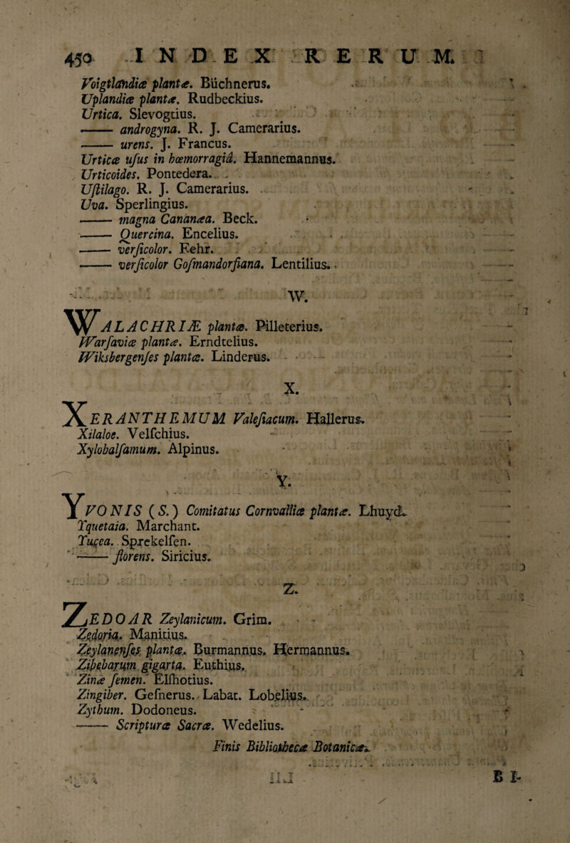 Voigtlandia flant*. Buchnerus. Uplandice flant*. Rudbeckius. Urtica. Slevogtius. -- .-- androgyna. R. J. Camerarius. - urens. J. Francus. Urtica ufus in bcemorragid. Hannemannus. Urticoides. Pontedera. , Ufiilago. R. J. Camerarius. ... Uva. Sperlingius. - magna Cananaa. Beck. -- Quercina. Encelius. -- verjicolor. Eehr. -verjicolor Gofmandorfiana. Lentilius. • W. alachrim planta. Pilleterius. iVarfavice pianta. Erndtelius. Wihbergenjes planta. Linderus. ^^ERANTHEMUM Valefiacum. Hallerus. Xilaloe. Velfchius. Xylobalfamum. Alpinus. VO N IS (S.) Comitatus Cornvaliia piant*. LhuycL Tquetaia. Marchant. Tucca. Sprekelfen. — — florens. Siricius. Z ■ EDOAR Zeylanicum. Grim. Zzdom- Manitius. Zeylanenjes- planta, Burmannus. Hermannus. Zibebarm gigayta. Euthius, Zin<e femen.' Elfhotius. Zingiber. Gefnerus. Labat. Lob.elius. Zythum. Dodoneus. ^ - -—— Scriptura Sacra. Wedelius. « . / Finis Bibliotheca Botanica