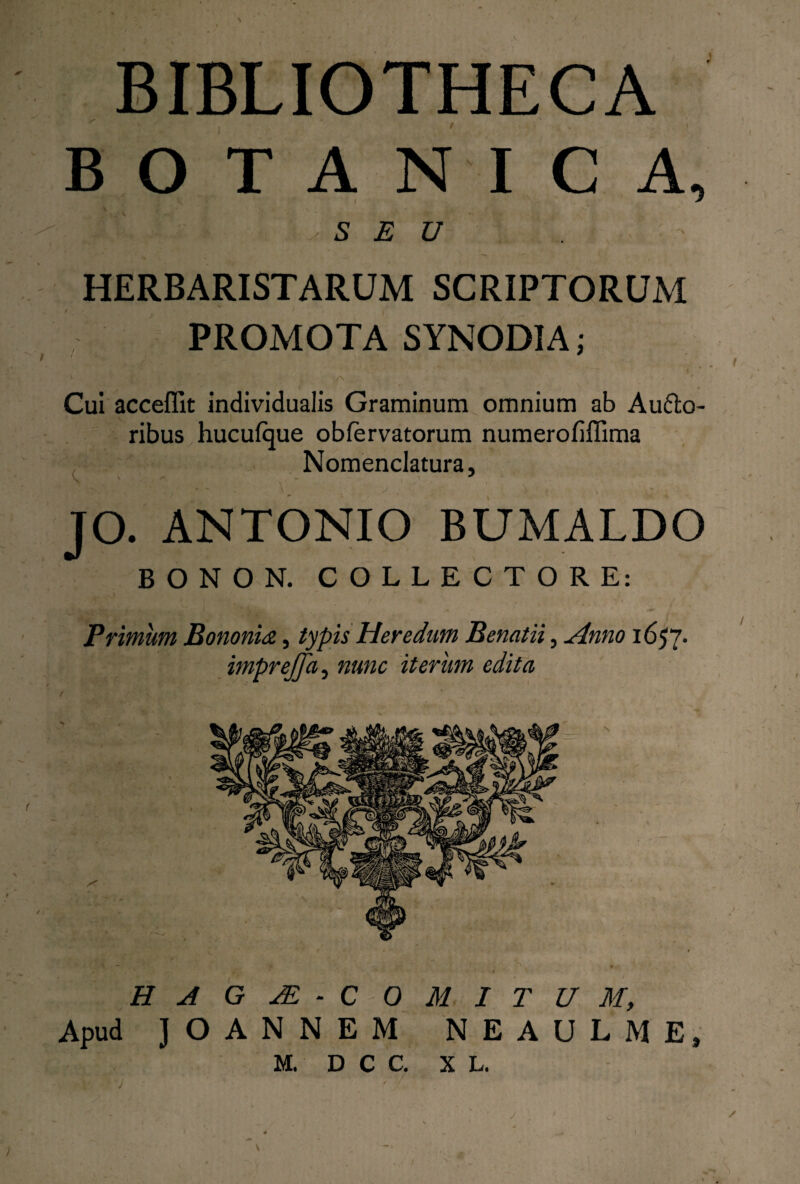 BOTANICA, 5 E U HERBARISTARUM SCRIPTORUM PROMOTA SYNODIA; Cui acceffit individualis Graminum omnium ab Aufto- ribus hucufque obfervatorum numerofiffima Nomenclatura, \ ‘ ' - ’ , JO. ANTONIO BUMALDO BONON. COLLECTORE: . \ •’ . ' ' I Primum Bononia, typis Heredum Benatii, Anno 1657* imprejja, nunc iterum edita HA G JE - C 0 Apud ] O A N N E M M I T U M, N E A U L M E, M. D C C. X L. J