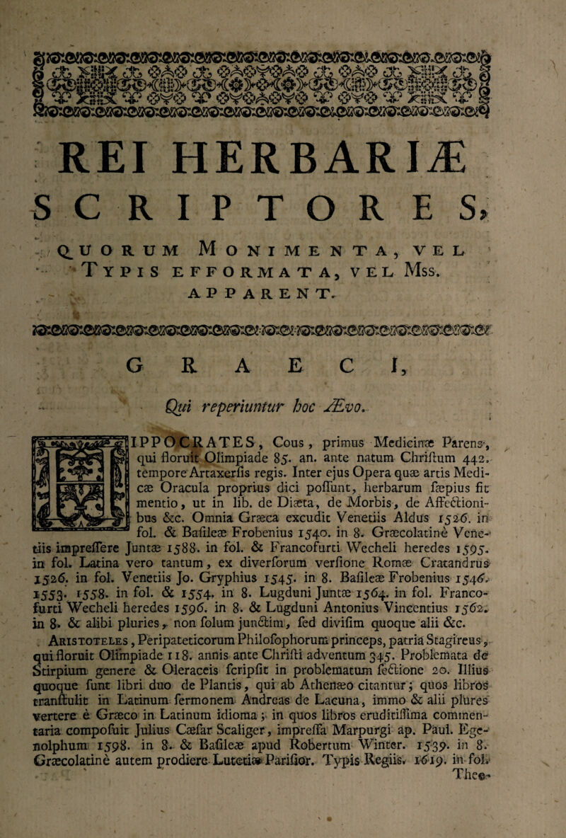 REI HERBARIA * SCRIPTORES / Q.UORUM MONIMENTA, VEL •- Typis efformata, vel Mss. APPARENT. G R A E C I, Qui repedantur hoc JEvo,. • IPPO CRATES, Cous, primus Medicinae Parens*, qui floruit Olimpiade 85. an. ante natum Chriflum 442, tempore Artaxerfis regis. Inter ejus Opera quae artis Medi¬ cae Oracula proprius dici poliunt, herbarum faepius fit mentio, ut in lib. de Diaeta, de Morbis, de Affeclioni- bus &c. Omnia Graeca excudit Venedis Aldus 1526. in fol. & Baflleae Frobenius 1540. in 8. Graecolatine Vene-1 tiis irapreffere Juntae 1588. in fol. & Francofurti Wecheli heredes 1595. in fol. Latina vero tantum, ex diverforum verfione Romae Cratandrus 3*526. in fol. Venedis Jo. Gryphius 1545. in 8. Baflleae Frobenius 1546, 1553. 1558. in fol. & 1554, in 8. Lugduni Juntae 1564. in fol. Franco¬ furti Wecheli heredes 1596. in 8. & Lugduni Antonius Vincendus 1562. in 8. & alibi pluries, non folum jundtim, fed divifim quoque alii &c. Aristoteles , Peripateticorum Philofophorum princeps, patria Stagireus, qui floruit Olimpiade 118. annis ante Chrifti adventum 345. Problemata d& Stirpium genere & Oleraceis fcripfit in problematum feddone 20. Illius quoque funt libri duo de Plantis, qui ab Athenaeo citantur; quos libros tranftulic in Latinum fermonem Andreas de Lacuna, immo & alii plures vertere e Graeco in Latinum idioma; in quos libros eruditifllraa commen¬ taria compofuit Julius Caefar Scaliger, impreffa Marpurgi ap. Paul. Ege-1 nolphum 1598. in 8. & Baflleae apud Robertum Winter. 1539. in 8. Graecolatine autem prodiere Lutetia»- Parifior. Typis-Regiis* 1619. in foh The©- i