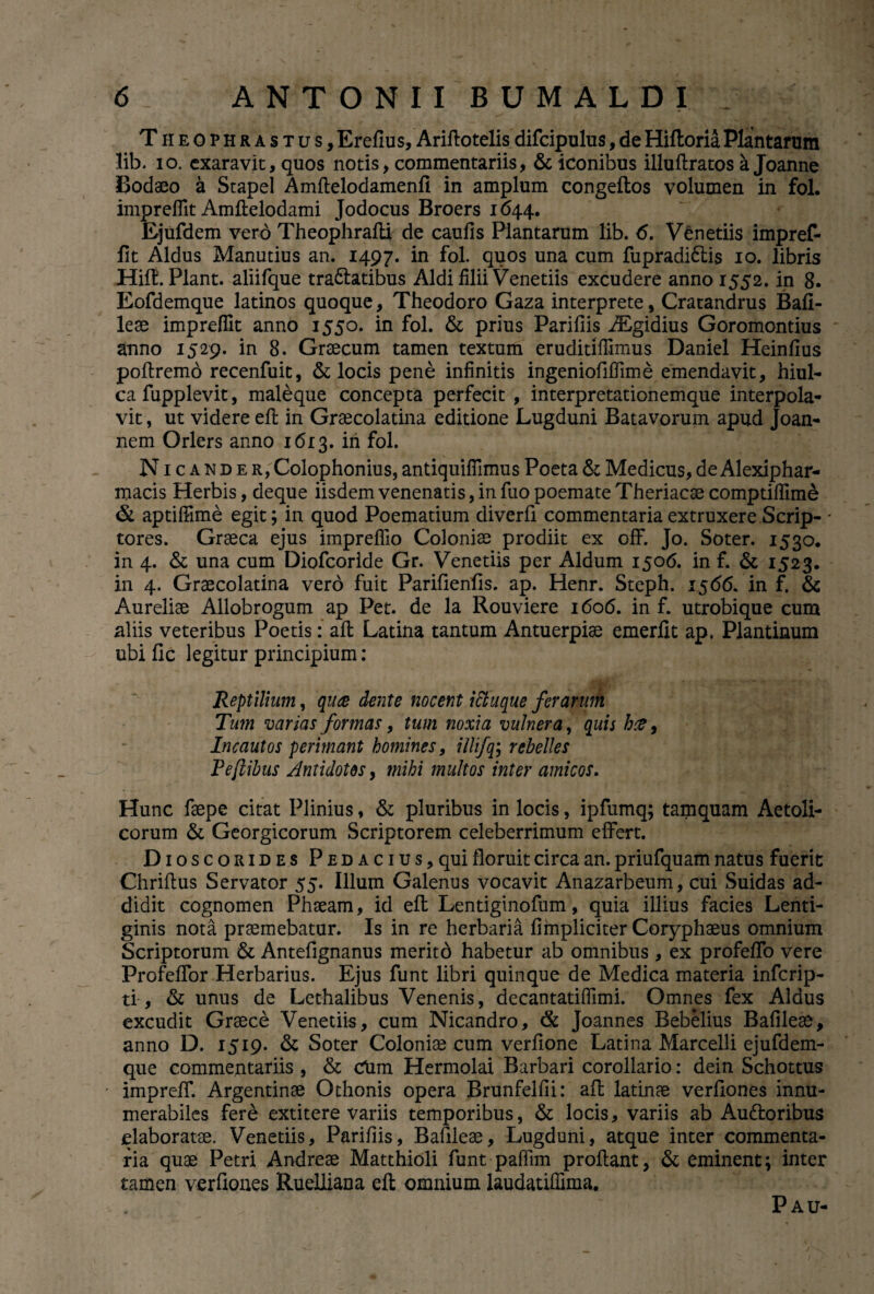 Theophrastus, Erefius, Ariflotelis difcipulus, de Hiftoria Plantarum lib. io, exaravit, quos notis, commentariis, & iconibus illuflratos a Joanne Bodaeo a Stapel Amflelodamenfi in amplum congeftos volumen in fol. impreffit Amflelodami Jodocus Broers 1644. Ejufdem vero Theophrafli de caufis Plantarum lib. <5. Venedis impref- fit Aldus Manutius an. 1497. in fol. quos una cum fupradi6tis 10. libris Hiff. Piant. aliifque tractatibus Aldi filii Venedis excudere anno 1552. in 8. Eofdemque latinos quoque, Theodoro Gaza interprete, Cratandrus Bafi¬ leae impreffit anno 1550. in fol. & prius Parifiis iEgidius Goromontius anno 1529. in 8. Graecum tamen textum eruditifilmus Daniel Heinfius poflremo recenfuit, & locis pene infinitis ingeniofiffime emendavit, hiul¬ ca fupplevit, maleque concepta perfecit , interpretationemque interpola¬ vit , ut videre efl in Graecolatina editione Lugduni Batavorum apud Joan- nem Orlers anno 1613. in fol. Nicander, Colophonius, antiquifilmus Poeta & Medicus, de Alexiphar- macis Herbis, deque iisdem venenatis, in fuo poemate Theriacse comptiflime & aptiffune egit; in quod Poematium diverti commentaria extruxere Scrip- * tores. Graeca ejus impreffio Coloniae prodiit ex off. Jo. Soter. 1530. in 4. & una cum Diofcoride Gr. Venetiis per Aldum 1506. in f. & 1523. in 4. Graecolatina vero fuit Parifienfis. ap. Henr. Steph. 1566. in f, & Aureliae Allobrogum ap Pet. de la Rouviere 1606. in f. utrobique cum aliis veteribus Poetis: afl Latina tantum Antuerpiae emerfit ap. Plantinum ubi fic legitur principium: Reptilium, qua dente nocent ici iique ferarum Tum varias formas, tum noxia vulnera, quis ha, Incautos perimant homines, illifq; rebelles Peflibus Antidotos, mihi multos inter amicos. Hunc faepe citat Plinius, & pluribus in locis, ipfumq; tamquam Aetoli¬ corum & Georgicorum Scriptorem celeberrimum effert. Dioscorides PEDACius,qui floruit circa an. priufquam natus fuerit Chriftus Servator 55. Illum Galenus vocavit Anazarbeum, cui Suidas ad¬ didit cognomen Phaeam, id efl Lentiginofum, quia illius facies Lenti¬ ginis nota praemebatur. Is in re herbaria fimpliciter Coryphaeus omnium Scriptorum & Antefignanus meritd habetur ab omnibus , ex profeffo vere Profeffor Herbarius. Ejus funt libri quinque de Medica materia infcrip- ti, & unus de Lethalibus Venenis, decantatiffimi. Omnes fex Aldus excudit Graece Venetiis, cum Nicandro, & Joannes Bebelius Bafileae, anno D. 1519. & Soter Coloniae cum verfione Latina Marcelli ejufdem- que commentariis , & CHm Hermolai Barbari corollario: dein Schottus impreff. Argentinae Othonis opera Brunfelfii: afl latinae verfiones innu¬ merabiles fere extitere variis temporibus, & locis, variis ab Audtoribus elaboratae. Venedis, Parifiis, Bafileae, Lugduni, atque inter commenta¬ ria quae Petri Andreae Matthioli funt paffim proflant, & eminent; inter tamen verfiones Rueliiana eft omnium laudatiffima. Pau-