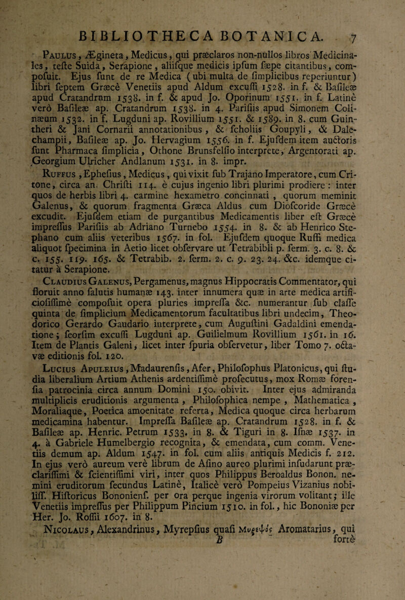 BIBLIOTHECA BOTANICA. 7 Paulus , iEgineta, Medicus, qui praeclaros non-nulios libros' Medicina¬ les , tefte Suida, Serapione , aliifque medicis ipfum faepe citantibus, com- pofuit. Ejus funt de re Medica (ubi multa de fimplicibus reperiuntur) libri feptem Graece Venetiis apud Aldum excufli 1528. in f. & Bafileae apud Cratandrnm 1538. in f. & apud Jo. Oporinum 1551. in f. Latine verd Bafileae ap. Cratandrum 1538. in 4. Parifiis apud Simonem Coli- naeum 1532. in f. Lugduni ap. Rovillium 1551. & 1589. in 8. cum Guin- theri & Jani Cornarii annotationibus , & fcholiis Goupyli, & Dale- champii, Bafileae ap. Jo. Hervagium 1556. in f. Ejufdem item audloris funt Pharmaca fimplicia, Othone Brunsfelfio interprete, Argentorati ap. Georgium Ulricher Andlanum 1531. in 8. impr. Ruffus ,Ephefius, Medicus , qui vixit fub Trajano Imperatore, cum Cri¬ tone, circa an. Chrifti 114. e cujus ingenio libri plurimi prodiere : inter quos de herbis libri 4. carmine hexametro concinnati , quorum meminit Galenus, & quorum fragmenta Graeca Aldus cum Diofcoride Graece excudit. Ejufdem etiam de purgantibus Medicamentis liber eft Graece impreifus Parifiis ab Adriano Turnebo 1554. in 8. & ab Henrico Ste- phano cum aliis veteribus 1567. in fol. Ejufdem quoque Ruffi medica aliquot fpecimina in Aetio licet obfervare ut Tetrabibli p. ferm. 3. c. 8. & c. 155. 119. 165. & Tetrabib. 2. ferm. 2. c. 9. 23. 24. &c. idemque ci¬ tatur a Serapione. Claudius Galenus, Pergamenus, magnus Hippocratis Commentator, qui floruit anno falutis humanae 143. inter innumera quae in arte medica artifi- ciofiffime compofuit opera pluries imprefia &c. numerantur fub clafle quinta de fimplicium Medicamentorum facultatibus libri undecim, Theo¬ dorico Gerardo Gaudario interprete, cum Auguftini Gadaldini emenda¬ tione ; feorfim excufli Lugduni ap. Guilielmum Rovillium 1561. in 16. Item de Plantis Galeni, licet inter fpuria obfervetur, liber Tomo 7. odia- vae editionis fol. 120. Lucius Apuleius ,Madaurenfis, Afer, Philofophus Platonicus, qui ftu- dia liberalium Artium Athenis ardentiflime profecutus, mox Romae foren- fla patrocinia circa annum Domini 150. obivit. Inter ejus admiranda multiplicis eruditionis argumenta , Philofophica nempe , Mathematica , Moraliaque, Poetica amoenitate referta, Medica quoque circa herbarum medicamina habentur. Imprefla Bafileae ap. Cratandrum 1528. in f. & Bafileae ap. Henric. Petrum 1533* in 8. & Tiguri in 8. Ifnae 1537. in 4. a Gabriele Humelbergio recognita, & emendata, cum comm. Vene¬ tiis demum ap. Aldum 1547. iR fol* cum aliis antiquis Medicis f. 212. In ejus vero aureum vere librum de Afino aureo plurimi infudarunt prae- clariflimi & fcientifiimi viri, inter quos Philippus Beroaldus Bonon. ne¬ mini eruditorum fecundus Latine, Italice vero Pompeius Vizanius nobi- lifl*. Hiftoricus Bononienf. per ora perque ingenia virorum volitant; ille Venetiis imprefliis per Philippum Pincium 1510. in fol., hic Bononiae per Her. Jo, Roflii 1607. in 8. Nicolaus, Alexandrinus, Myrepfius quafi Aromatarius, qui B forte \