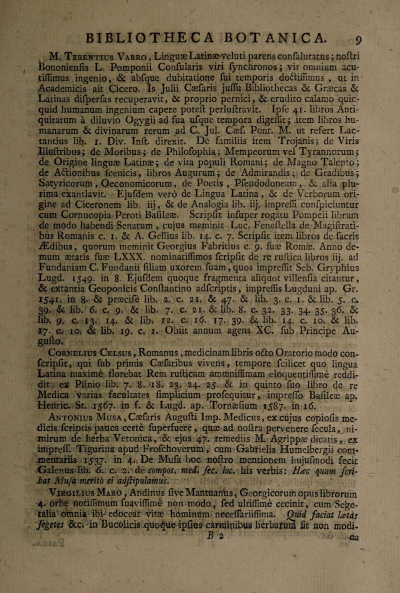 . M. Terentius Varro, Linguae Latinae veluti parens confalutatus; noflri Bononienfis L. Pomponii Confularis viri fynchronos; vir omnium acu- tiffimus ingenio, & abfque dubitatione fui temporis do&ifTimus , ut in Academicis ait Cicero. Is Julii Caefaris julfu Bibliothecas & Graecas & Latinas difperfas recuperavit, & proprio pernici, & erudito calamo quie- quid humanum ingenium capere poteft perlullravit. Ipfe 41. libros Anti¬ quitatum a diluvio Ogygii ad fua ufque tempora digefiit; item libros hu¬ manarum & divinarum rerum ad C. Jul. Caef. Pont. M. ut refert Lac¬ tantius lib. 1. Div. Inft, direxit. De familiis item Trojanis; de Viris Jlluftribus; de Moribus; de Philofophia; Mempeorum vel Tyrannorum; de Origine linguae Latinae; de vita populi Romani; de Magno Talento; de Actionibus 1’cenicis, libros Augurum; de Admirandis; de Gradibus; Satyricorum, Oeconomicorum, de Poetis, Pfeudodoneam, & alia plu¬ rima exantlavit. Ejufdem vero de Lingua Latina, & de Verborum ori¬ gine ad Ciceronem lib. iij, & de Analogia lib. iij. imprefli confpiciuntur cum Cornucopia Peroti BaUleae. Scriplit infuper rogatu Pompeii librum de modo habendi Senatum , cujus meminit Luc. Fenefbella de Magiftrati- bus Romanis c. 1. & A. Gellius lib. 14. c. 7. Scriplit item libros de facris iEdibus, quorum meminit Georgius Fabritius c. 9. fuae Romae. Anno de¬ mum aetatis fuae LXXX. nominatiflimos fcripllt de re ruftica libros iij. ad Fundaniam C. Fundanii filiam uxorem fuam,quos imprefiit Seb. Gryphius Lugd. 1549. in 8- Ejufdem quoque fragmenta aliquot villenfia citantur, & extantia Geoponicis Conftantino adfcriptis, impreflis Lugduni ap. Gr. 1541. in 8* & praecife lib. 2. c. 21. & 47. & lib. 3. c. 1. & lib. 5. c* 39. & lib. 6. c. 9. & lib. 7. c. 21. & lib. 8. c. 32. 33. 34. 35. 36. & lib. 9. c. 13. 14. & lib. 12. c. 16. 17. 39. & lib. 14. c. 10. & lib. c. 10. & lib. 19. c. 1. Obiit annum agens XC. fub Principe Au- gulto. . Cornelius Celsus , Romanus, medicinam libris o£to Oratorio modo con- fcriplit, qui fub primis Caefaribus vivens, tempore fcilicet quo lingua Latina maxime florebat Rem rulticam amceniffimam eloquentiffime reddi¬ dit. ex Plinio lib. 7. 8. 18. 23. 24. 25. & in quinto fuo libro de re Medica varias facultates limplicium profequitur, imprelTo Balileae ap. Henric. St. 1567. in f. & Lugd. ap. Tornaefium 1587. in 16. Antonius Musa, Caefaris Augulti Imp. Medicus, ex cujus copiolis me¬ dicis fcriptis pauca cert& fuperfuere, quae ad noftra pervenere fecula, ni¬ mirum de herba Vetonica, & ejus 47. remediis M. Agrippae dicatis, ex imprelT. Tigurina apud Frofchoverum, cum Gabrielis Humelbergii com¬ mentariis 1537. in 4. De Mufa hoc noftro mentionem hujufmodi fecit Galenus lib. 6. c. 2.' de compos, med* fec. loc. his verbis: Hac quum feri- bat Mufa meritb ei adftipulamus. ^ Virgilius Maro , Andinus Ave MantuanUs, Georgicorum opus librorum 4. orbe notilfimum fuavilfime non modo, fed ultiflime cecinit, cum Sege¬ talia omnia ibi- edoceat vitae hominum necelTariilFima. Quid faciat latas fegetes &c. in Bucolicis.quoque ipfius carmitiibus herbarum fit non modi- B 2 • > <: ea