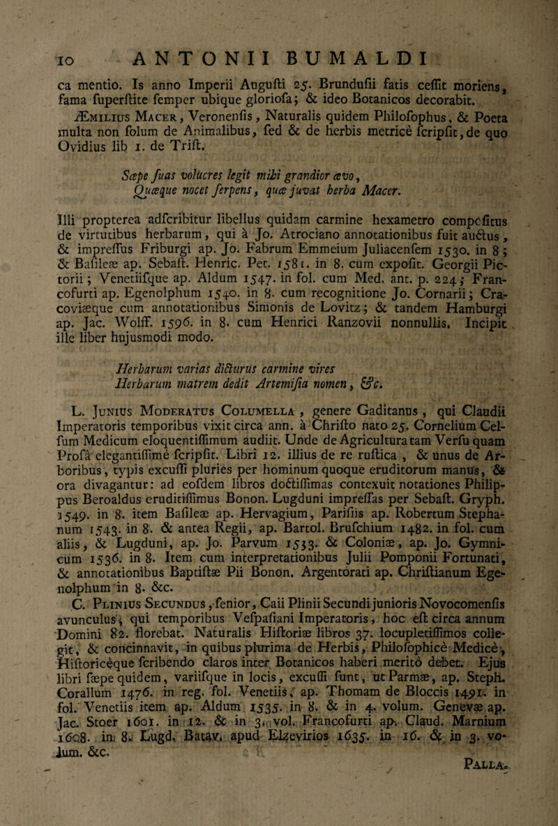 ca mentio. Is anno Imperii Augufti 25. Brundufli fatis ceffit moriens, fama fuperftite femper ubique gloriofa; & ideo Botanicos decorabit. AEmilius Macer , Veronenfis, Naturalis quidem Philofophus , & Poeta multa non folurn de Animalibus, fed & de herbis metrice fcripfit,de quo Ovidius lib 1. de Trifl. Scepe fuas volucres legit mihi grandior cevo, Ouceque nocet ferpens, quce juvat herba Macer. Illi propterea adfcribitur libellus quidam carmine hexametro compcfitus de virtutibus herbarum, qui a Jo. Atrociano annotationibus fuit audtus, & impreflus Friburgi ap. Jo. Fabrum Emmeium Juliacenfem 1530. in 8 ; & Bafileae ap. Sebali. Henric. Pet. 1581. in 8. cum expolit. Georgii Pic¬ torii ; Venctiifque ap. Aldum 1547. in fol. cum Med. ant. p. 224; Fran- cofurti ap. Egenolphum 1540. in 8- cum recognitione Jo. Cornarii; Cra- covheque cum annotationibus Simonis de Lovitz; & tandem Hamburgi ap. Jac. Wolff. 1596. in 8. cum Henrici Ranzovii nonnullis. Incipit ille liber hujusmodi modo. Herbarum varias di81 urus carmine vires Herbarum matrem dedit Artemifia nomen, L. Junius Moderatus Columella , genere Gaditanus , qui Claudii Imperatoris temporibus vixit circa ann. a Chrifto nato 25. Cornelium Cel- fum Medicum eloquentiffimum audiit. Unde de Agricultura tam Verfu quam Profa elegantiflime fcripfit. Libri 12. illius de re ruftica , & unus de Ar¬ boribus, typis excufli pluries per hominum quoque eruditorum manus, & ora divagantur: ad eofdem libros doddffimas contexuit notationes Philip* pus Beroaldus eruditHTimus Bonon. Lugduni imprelfas per Sebaft. Gryph. 3 549. in 8. item Bafileae ap. Hervagium, Parifiis ap. Robertum Stepha^ num 1543. in 8. & antea Regii, ap. Bartol. Brufchium 1482. in fol. cum aliis, & Lugduni, ap. Jo. Parvum 1533. & Coloniae, ap. Jo. Gymni- eum 1536. in 8. Item cum interpretationibus Julii Pomponii Fortunati, & annotationibus Baptillae Pii Bonon. Argentorati ap. Chriftianum Ege¬ nolphum'in 8- &c. C. Plinius Secundus ,fenior, Caii Plinii Secundi junioris Novocomenfis avunculus * qui temporibus Vefpafiani Imperatoris, hoc efl: circa annum Domini 82. florebat. Naturalis Hiftoriae libros 37. locupletiflimos colle¬ git, & concinnavit,in quibuspteima de Herbis, Philofophice Medice*, Hiftoriceque fcribendo claros inter Botanicos haberi merito debet. Ejus libri faepe quidem, variifque in locis, excudi funt, ut Parmae, ap. Steph. Coralium 1476. in reg. fol. Venedis, ap. Thomam de Bloccis 1491. in fol. Venedis item ap. Aldum 1535* in 8. & in 4. volum. Genevae ap. Jac. Stoer 1601. in 12. & in 3*0vol. Francofurti ap'. Claud. Marnium i<5q8. in 8* Lugd, Ratav:* apud Elzevirios 1635. in id. & in 3. vo¬ lum. &c. Palla»