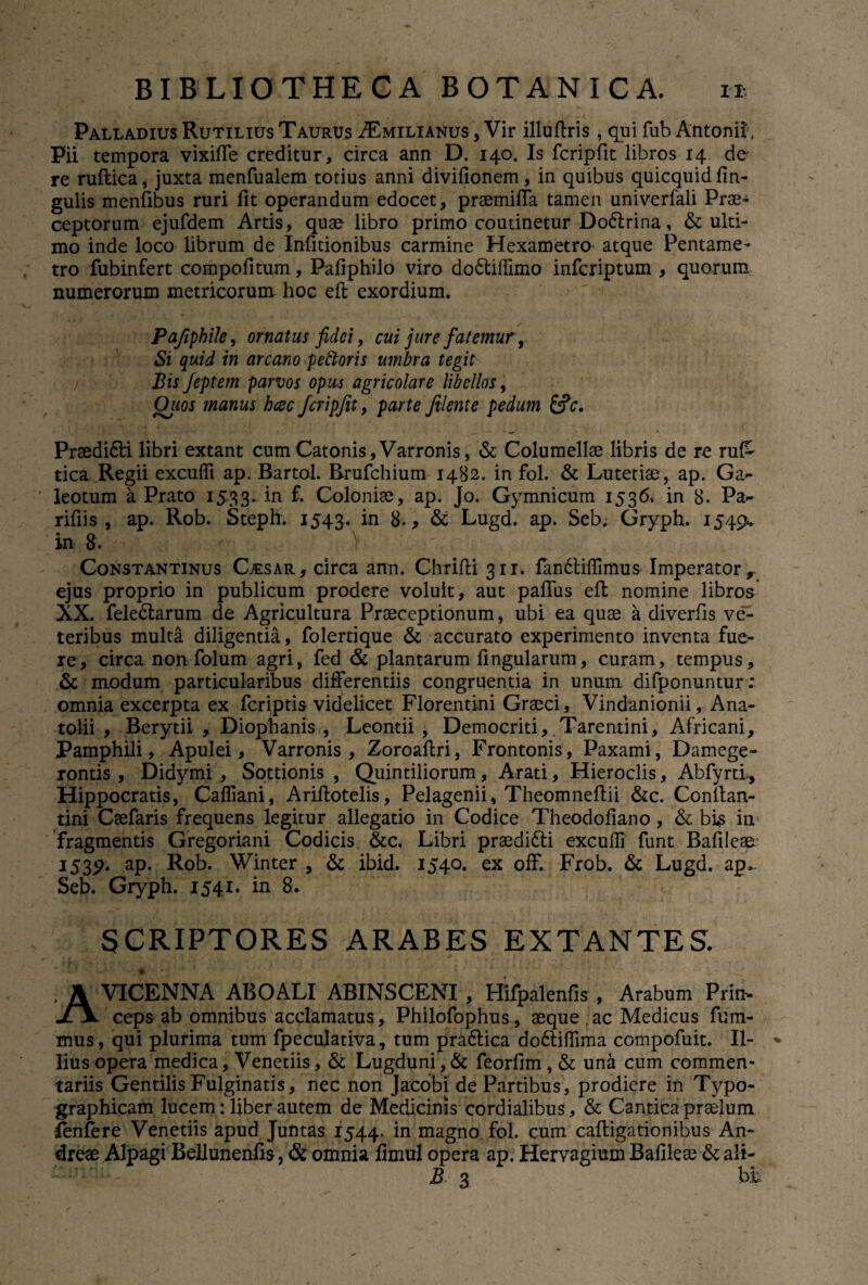 Palladius Rutilius Taurus .ZEmilianus , Vir illuftris , qui fub Antonii', Pii tempora vixifTe creditur, circa ann D. 140. Is fcripfit libros 14 de re ruftica, juxta menfualem totius anni divifionem, in quibus quicquid fin- gulis menfibus ruri fit operandum edocet, prsemifla tamen univerfali Prae¬ ceptorum ejufdem Artis, quae libro primo coutinetur Do&rina, & ulti¬ mo inde loco librum de Infitionibus carmine Hexametro atque Pentame¬ tro fubinfert compofitum, Pafiphilo viro do&ifiimo infcriptum , quorum numerorum metricorum hoc eft exordium. Pafiphile, ornatus fidei, cui jure fatemur, Si quid in arcano pettoris umbra tegit Bis feptem parvos opus agricolare libellos, Qiios manus heee fcripjit, parte filente pedum &c. Prsedi&i libri extant cum Catonis,Varronis, & Columellae libris de re ru& tica Regii excufii ap. Bartol. Rrufchium 1482. in fol. & Lutetiae, ap. Gz~ leotum a Prato 1533. in £ Coloniae, ap. Jo. Gymnicum 1536* in 8. Pa~ rifiis , ap. Rob. Steph. 1543. ln 8., & Lugd. ap. Seb. Gryph. 1549. in 8 . ■' ) r Constantinus Gesar, circa ann. Chrifti 311. fiindtifiimus Imperator r ejus proprio in publicum prodere voluit, aut paffus efi: nomine libros XX. feleClarum de Agricultura Praeceptionum, ubi ea quae a diverfis ve¬ teribus multa diligentia, folertique & accurato experimento inventa fue¬ re, circa non folum agri, fed & plantarum fingularum, curam, tempus, & modum particularibus differentiis congruentia in unum difponuntur; omnia excerpta ex feriptis videlicet Florentini Graeci, Vindanionii, Ana- tolii , Berydi , Diophanis , Leontii , Democriti, Tarentini, Africani, Pamphili, Apulei, Varronis, Zoroafiri, Frontonis, Paxami, Damege- rontis , Didymi , Sottionis , Quintiliorum, Arati, Hieroclis, Abfyrti, Hippocratis, Cafliani, Ariftotelis, Pelagenii, Theomnefiii &c. Conltan- tini Caefaris frequens legitur allegatio in Codice Theodofiano , & bi£ in fragmentis Gregoriani Codicis &c. Libri prsedidti excufii funt Bafileae 1589* ap. Rob. Winter , & ibid. 1540. ex off. Frob. & Lugd. ap* Seb. Gryph. 1541. in 8. SCRIPTORES ARABES EXTANTES. AVICENNA ABOALI ABINSCENI , Hifpalenfis , Arabum Prin¬ ceps ab omnibus acclamatus, Philofophus, seque ac Medicus fum- mus, qui plurima tum fpeculativa, tum pra&ica do6liflima compofuit. Il¬ lius opera medica, Venetiis, & Lugduni,& feorfim , & una cum commen¬ tariis Gentilis Fulginatis, nec non Jacobi de Partibus, prodiere in Typo- graphicam lucem: liber autem de Medicinis cordialibus, & Cantica praelum fenfere Venetiis apud Juntas 1544. *n niagno fol. cum caftigationibus An- dreae Alpagi Bellunenfis, & omnia fimul opera ap. Hervagium Bafileae & ali- B 3 bfc