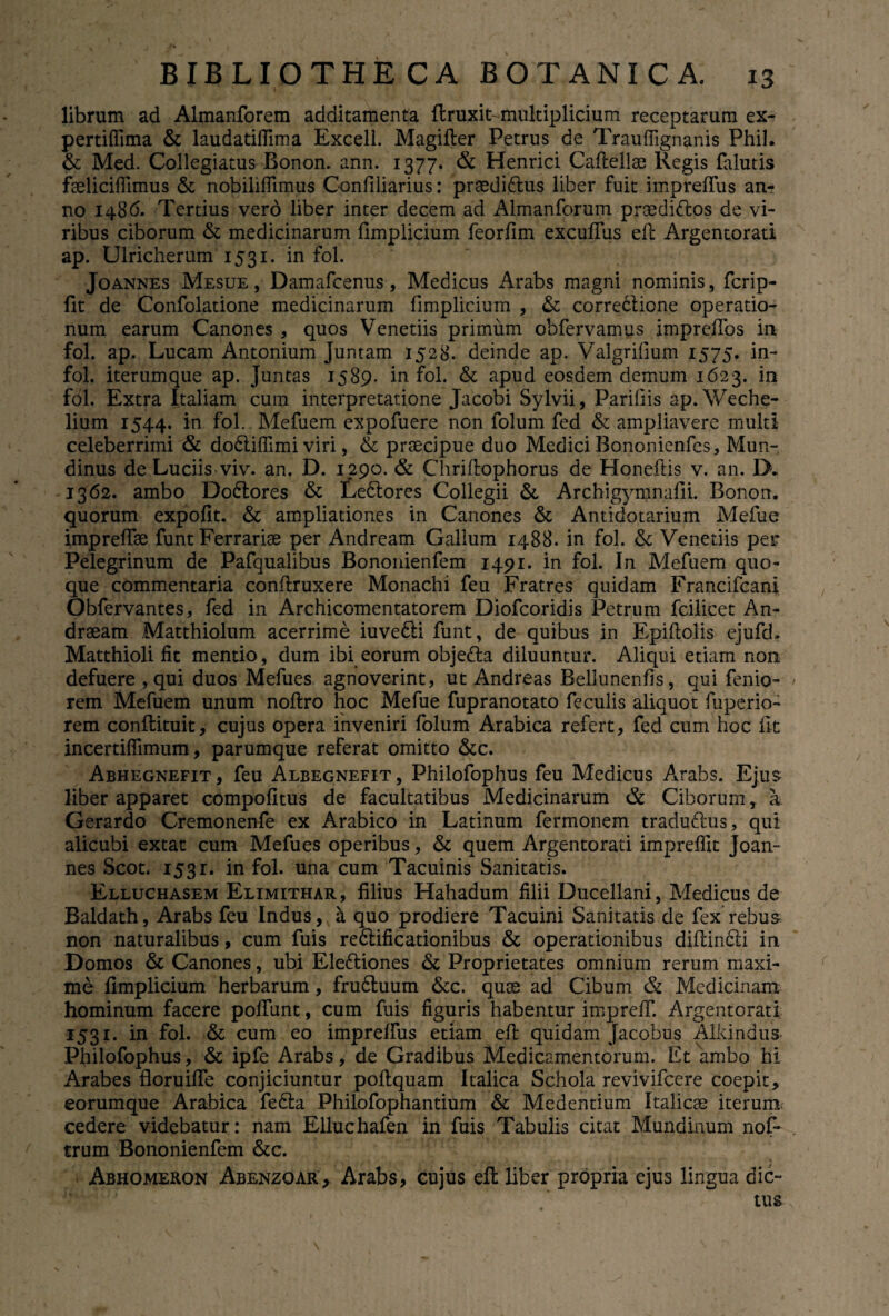 librum ad Almanforem additamenta ftruxiMnultiplicium receptarum ex- pertiffima & laudatiffima Excell. Magifter Petrus de Trauffignanis Phil. & Med. Collegiatus Bonon. ann. 1377. & Henrici Caftellae Regis falutis faeliciffimus & nobilifiimus Confiliarius: preedi&us liber fuit impreffus an¬ no 1486. Tertius vero liber inter decem ad Almanforum praedi&os de vi¬ ribus ciborum & medicinarum fimplicium feorfim excuffus efc Argentorati ap. Ulricherum 1531. in fol. Joannes Mesue , Damafcenus, Medicus Arabs magni nominis, fcrip- fit de Confolatione medicinarum fimplicium , & correclione operatio¬ num earum Canones , quos Venetiis primum obfervamus impreffos in fol. ap. Lucam Antonium Juntam 1528. deinde ap. Valgrilium 1575. in- fol. iterumque ap. Juntas 1589. in fol. & apud eosdem demum 1623. in fol. Extra Italiam cum interpretatione Jacobi Sylvii, Pariliis ap. Weche- lium 1544. *n Mefuem expofuere non folum fed & ampliavere multi celeberrimi & dodliffimi viri, & praecipue duo Medici Bononienfes, Mun- dinus de Luciis viv. an. D. 1290. & Chriftophorus de Honeftis v. an. D. 1362. ambo Dodlores & Ledtores Collegii & Archigymnafii. Bonon. quorum expolit. & ampliationes in Canones & Antidotarium Mefue impreffae funt Ferrariae per Andream Gallum 1488. in fol. & Venetiis per Pelegrinum de Pafqualibus Bononienfem 1491. in fol. In Mefuem quo¬ que commentaria conflruxere Monachi feu Fratres quidam Francifcani Obfervantes, fed in Archicomentatorem Diofcoridis Petrum fcilicet An- draeam Matthiolum acerrime iuvedli funt, de quibus in Epiflolis ejufd. Matthioli fit mentio, dum ibi eorum obje&a diluuntur. Aliqui etiam non defuere , qui duos Mefues agnoverint, ut Andreas Bellunenfis, qui fenio- rem Mefuem unum noftro hoc Mefue fupranotato feculis aliquot fuperio- rem conflituit, cujus opera inveniri folum Arabica refert, fed cum hoc fit incertiffimum, parumque referat omitto &c. Abhegnefit, feu Albegnefit, Philofophus feu Medicus Arabs. Ejus liber apparet compofitus de facultatibus Medicinarum & Ciborum, a Gerardo Cremonenfe ex Arabico in Latinum fermonem traduftus, qui alicubi extat cum Mefues operibus, & quem Argentorati impreflit Joan¬ nes Scot. 1531. in fol. una cum Tacuinis Sanitatis. Elluchasem Elimithar, filius Hahadum filii Ducellani, Medicus de Baldath, Arabs feu Indus, a quo prodiere Tacuini Sanitatis de fex’rebus non naturalibus, cum fuis redlificationibus & operationibus diftindti in Domos & Canones, ubi Eledtiones & Proprietates omnium rerum maxi¬ me fimplicium herbarum, frudluum &c. quae ad Cibum & Medicinam hominum facere poffunt, cum fuis figuris habentur impreff. Argentorati 1531. in fol. & cum eo impreffus etiam efl quidam Jacobus Alkindus Philofophus, & ipfe Arabs, de Gradibus Medicamentorum. Et ambo hi Arabes floruiffe conjiciuntur poftquam Italica Schola revivifcere coepit, eorumque Arabica fedta Philofophantium & Medentium Italicae iterum cedere videbatur: nam Elluchafen in fuis Tabulis citat Mundinum nof- trum Bononienfem &c. Abhomeron Abenzoar, Arabs, cujus efl liber propria ejus lingua dic»