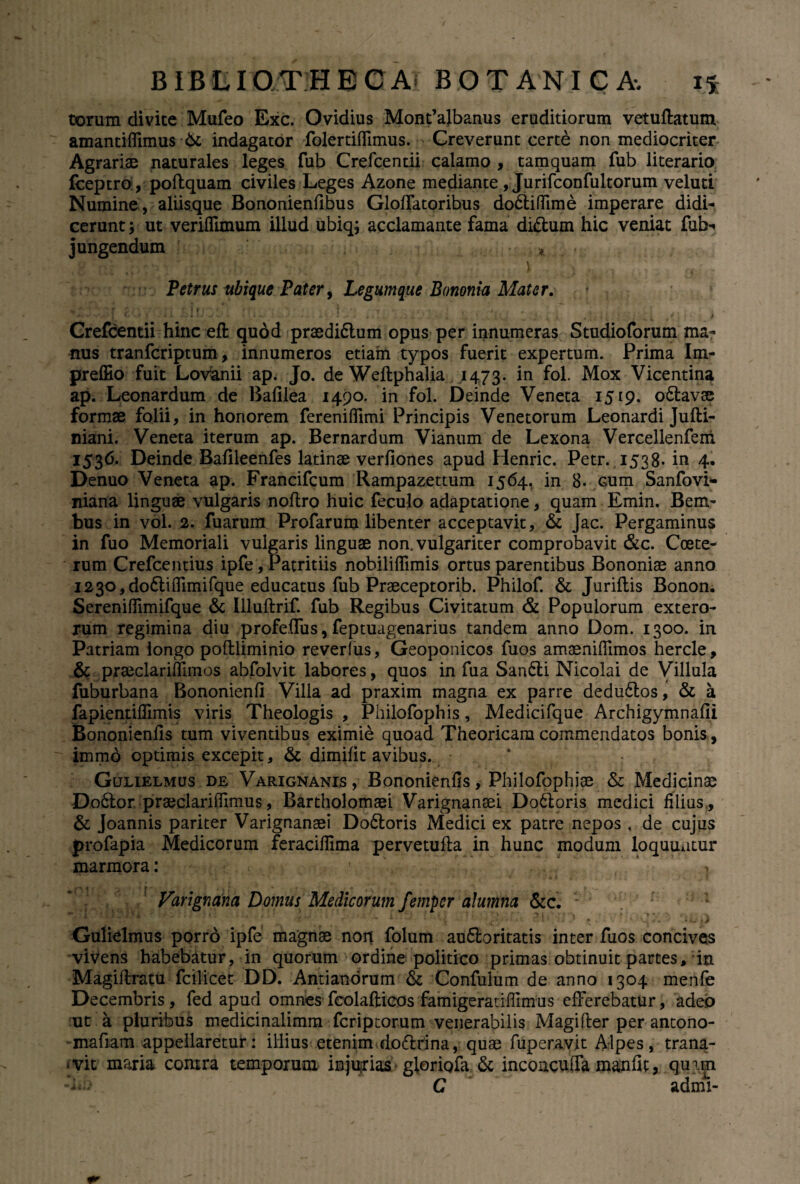 torum divite Mufeo Exc. Ovidius Mont’albanus eruditiorum vetuflatum amantiffimus St indagator folertiflimus. Creverunt certe non mediocriter Agrariae naturales leges fub Crefcentii calamo , tamquam fub literario fceptro, poftquam civiles Leges Azone mediante , Jurifconfultorum veluti Numine , aliisque Bononienfibus Gloffatoribus do&iffime imperare didi¬ cerunt ; ut veriflimum illud ubiq; acclamante fama diftum hic veniat fub- jungendum * \ Petrus ubique Pater, Legumque Bononia Mater. +«* • 1 ' * - 4 *. l *. > ^.».■ .' . - * 1 .* . j « . V . ■'. L ’ i.u 1 ; ’ . • * i •)-;/-*. i ■ * Crefcentii hinc eft quod praedi£lum opus per innumeras Studioforum ma¬ nus tranfcriptum, innumeros etiam typos fuerit expertum. Prima Im- preffio fuit Lovanii ap. Jo. de Weftphalia .1473. *n fol- Mox Vicentina ap. Leonardum de Bafilea 1490. in fol. Deinde Veneta 1519. o&avae formae folii, in honorem fereniflimi Principis Venetorum Leonardi Jufti- mani. Veneta iterum ap. Bernardum Vianum de Lexona Vercellenferri 1536. Deinde Bafileenfes latinae verfiones apud Henric. Petr. 1538- in 4. Denuo Veneta ap. Francifcum Rampazettum 1564. in 8- cum Sanfovi- niana linguae vulgaris noftro huic feculo adaptatione, quam Emin. Bem- bus in vol. 2. fuarum Profarum libenter acceptavit, & Jac. Pergaminus in fuo Memoriali vulgaris linguae non. vulgariter comprobavit &c. Coete- rum Crefcentius ipfe, Patritiis nobiliflimis ortus parentibus Bononiae anno 1230, do&iffimifque educatus fub Praeceptorib. Philof. & Juriflis Bonon. Sereniffimifque & Illuftrif. fub Regibus Civitatum & Populorum extero¬ rum regimina diu profeffus, feptuagenarius tandem anno Dom. 1300. in Patriam longo poflliminio reverfus, Geoponicos fuos amaeniflimos hercle, St praeclariflimos abfolvit labores, quos in fua San6li Nicolai de Villula fuburbana Bononienfi Villa ad praxim magna ex parre dedu6tos, & a fapientiflimis viris Theologis , Philofophis, Medicifque Archigymnafii Bononienfis tum viventibus eximie quoad Theoricam commendatos bonis, ~~ immb optimis excepit. St dimifit avibus. Gulielmus de Varignanis , Bononienfis, Philofophiae St Medicinae Do6lor. praeclarifilmus, Bartholomaei Varignanaei Do6loris medici filius . St Joannis pariter Varignanaei Do£loris Medici ex patre nepos, de cujus profapia Medicorum feraciflima pervetufla in hunc modum loquuntur marmora: ' . ( i > Varignana Domus Medicorum femper alumna &c. Gulielmus porro ipfe magnae non folum au&oritatis inter fuos concives vivens habebatur, in quorum ordine politico primas obtinuit partes, in Magiftratu fcilicec DD. Antianorum St Confulum de anno 1304 menfe Decembris, fed apud omnes fcolaftieos famigeratiffimus efferebatur, adeo ut a pluribus medicinalimm fcriptorum venerabilis Magifler per antono- mafiam appellaretur: illius etenim do6trina, quae fuperavit Alpes, trana¬ bit maria contra temporum injurias gloriofa St inconcuffa manfit, qum C admi-