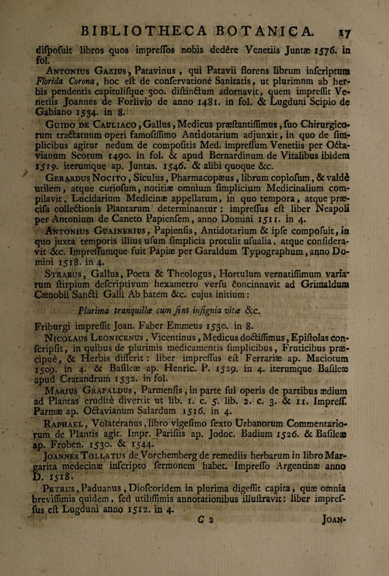 difpofuit libros quos impreffos nobis dedere Venetiis Juntae 1576. in fol. Antonius Gazius , Patavinus , qui Patavii florens librum inferiptum Florida Corona, hoc eft de confervatione Sanitatis, ut plurimnm ab her¬ bis pendentis capitulifque 300. diftin&um adornavit, quem impreffit Ve¬ netiis Joannes de Forlivio de anno 1481. in fol. & Lugduni Scipio de Gabiano 1534. in 8. ' Guido de Cauliaco , Gallus, Medicus praeftantiflimus, fuo Chirurgico¬ rum tra&atuum operi famofiflimo Antidotarium adjunxit, in quo de fim- plicibus agitur nedum de compofitis Med. impreflum Venetiis per O&a- vianum Scotum 1490. in fol. & apud Bernardinum de Vitalibus ibidem 1519. iterumque ap. Juntas. 1546. & alibi quoque &c. Gerardus Nocito , Siculus, Pharmacopaeus, librum copiofum, & vald& utilem, atque curiofum, notitiae omnium fimplicium Medicinalium com¬ pilavit, Lucidarium Medicinae appellatum, in quo tempora, atque prae- cifa colle&ionis Plantarum determinantur : impreflus eft liber Neapoli per Antonium de Caneto Papienfem, anno Domini 1511. in 4. Antonius Guainerius, Papienfis, Antidotarium & ipfe compofuit,in quo juxta temporis illius ufum fimplicia protulit ufualia, atque confidera- vit &c. Impreflumque fuit Papiae per Garaldum Typographum, anno Do¬ mini 1518. in 4. Strabus , Gallus, Poeta & Theologus, Hortulum vernatiflimum varia- rum ftirpium deferiptivum hexametro verfu concinnavit ad Grimaldum Caenobii San£ti Galli Ab batem &c. cujus initium: Plurima tranquilla cum fint infignia vita &c. Friburgi impreflit Joan. Faber Emmeus 1530. in 8. Nicolaus Leonicenus , Vicentinus, Medicus do&iflimus, Epiftolas con- fcripfit, in quibus de plurimis medicamentis fimplicibus, Fruticibus prae¬ cipue, & Herbis diflerit: liber impreflus eft Ferrariae ap. Maciotum 1509. in 4. & Bafileae ap. Henric. P. 1529. in 4. iterumque Bafileae apud Cratandrum 1532. in fol. Marius Grapaldus , Parmenfis, in parte fui operis de partibus aedium ad Plantas erudite divertit ut lib. 1. c. 5. lib. 2. c. 3. & 11. Impreff. Parmae ap. O&avianum Salardum 1516. in 4. Raphael, Volateranus, libro vigefimo fexto Urbanorum Commentario¬ rum de Plantis agit. Impr. Parifiis ap. Jodoc. Badium 1526. & Bafileae ap. Froben. 1530. & 1544. Joannes Tollatus de Vorchemberg de remediis herbarum in libro Mar¬ garita medecinae inferipto fermonem habet. Impreflo Argentinae anno D. 1518. Petrus, Paduanus ,Diofcoridem in plurima digeflit capita, quae omnia breviflimis quidem, fed utiliflimis annotationibus illuftravit: liber impref- fus eft Lugduni anno 1512. in 4. C 2 Joan-