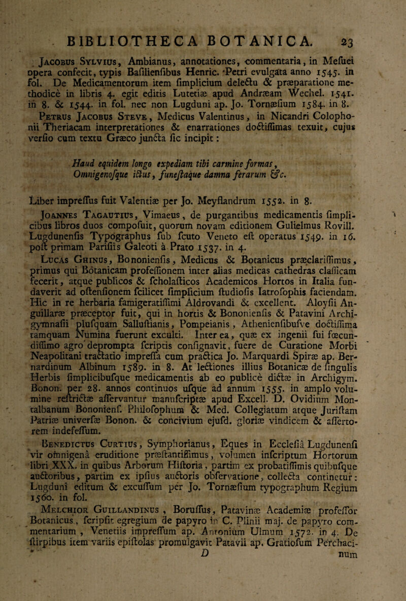 Jacobus Sylvius, Ambianus, annotationes, commentaria, in Mefuei opera confecit, typis Bafilienfibus Henric.'Petri evulgata anno 1545. in fol. De Medicamentorum item fimplicium delettu & praeparatione me¬ thodice in libris 4. egit editis Lutetiae apud Andraeam Wechel. 1541. in 8. <$c 1544. in fol. nec non Lugduni ap. Jo. Tornaefium 1584. in 8. Petrus Jacobus Steve , Medicus Valentinus, in Nicandri Colopho¬ nii Theriacam interpretationes & enarrationes do£liffimas texuit, cujus ver fio cum textu Graeco junfta fic incipit: Haud equidem longo expediam tibi carmine formas, / Omnigenofque ittus, funejiaque damna ferarum &c. Liber impreffus fuit Valentiae per Jo. Meyflandrum 1552. in g. Joannes Tagautius , Vimaeus, de purgantibus medicamentis fimpli- cibus libros duos compofuit, quorum novam editionem Gulielmus Rovill. Lugdunenfis Typographus fub fcuto Veneto eft operatus 1549. in 16. poli primam Parifiis Galeoti a Prato 1537. in 4. Lucas Ghinus, Bononienfis, Medicus & Botanicus praeclari(Timus, primus qui Bdtanicam profeffionem inter alias medicas cathedras clafficam fecerit, atque publicos & fcholafticos Academicos Hortos in Italia fun¬ daverit ad oftenfionem fcilicet fimplicium ftudiofis Iatrofophis faciendam. Hic in re herbaria famigeratifiimi Aldrovandi & excellent. Aloyfii An- guillarae praeceptor fuit, qui in hortis & Bononienfis & Patavini Archi- gymnafii plufquam Salluftianis, Pompeianis, Athenienfibufve do£liffima tamquam Numina fuerunt exculti. Inter ea, quae ex ingenii fui foecun- difiimo agro'deprompta fcriptis confignavit, fuere de Curatione Morbi Neapolitani tra&atio impreffa cum praftica Jo. Marquardi Spirae ap. Ber- nardinum Albinum 1589. in 8. At le6tiones illius Botanicae de fingulis Herbis fimplicibufque medicamentis ab eo publice di&ae in Archigym. Bonon. per 28. annos continuos ufque ad annum 1555. in amplo volu¬ mine reftri&ae affervantur manufcriptae apud Excell. D. Ovidium Mon- talbanum Bononienf. Philofophum & Med. Collegiatum atque Jurifiam Patriae univerfae Bonon. & concivium ejufd. gloriae vindicem & afferto- rem indefeffum. Benedictus Curtius , Symphorianus, Eques in Ecclelia Lugdunenfi vir omnigena eruditione praeftantiffimus, volumen infcriptum Hortorum libri XXX. in quibus Arborum Hiftoria, partim ex probatifiimis quibufque ausioribus, partim ex ipfius auftoris obfervatione^ colledla continetur: Lugduni editum & excuffum per Jo. Tornaefium typographum Regium 1560. in fol. Melchior Guillandinus , Boruffus, Patavinae Academiae profeffor Botanicus, fcripfit egregium de papyro in C. Plinii maj. de papyro com¬ mentarium , Venedis impreffum ap. Antonium Ulmum 1572. in 4. De ilirpibus item variis epiftolas promulgavit Patavii ap. Gratiofum Pefchaci- D num