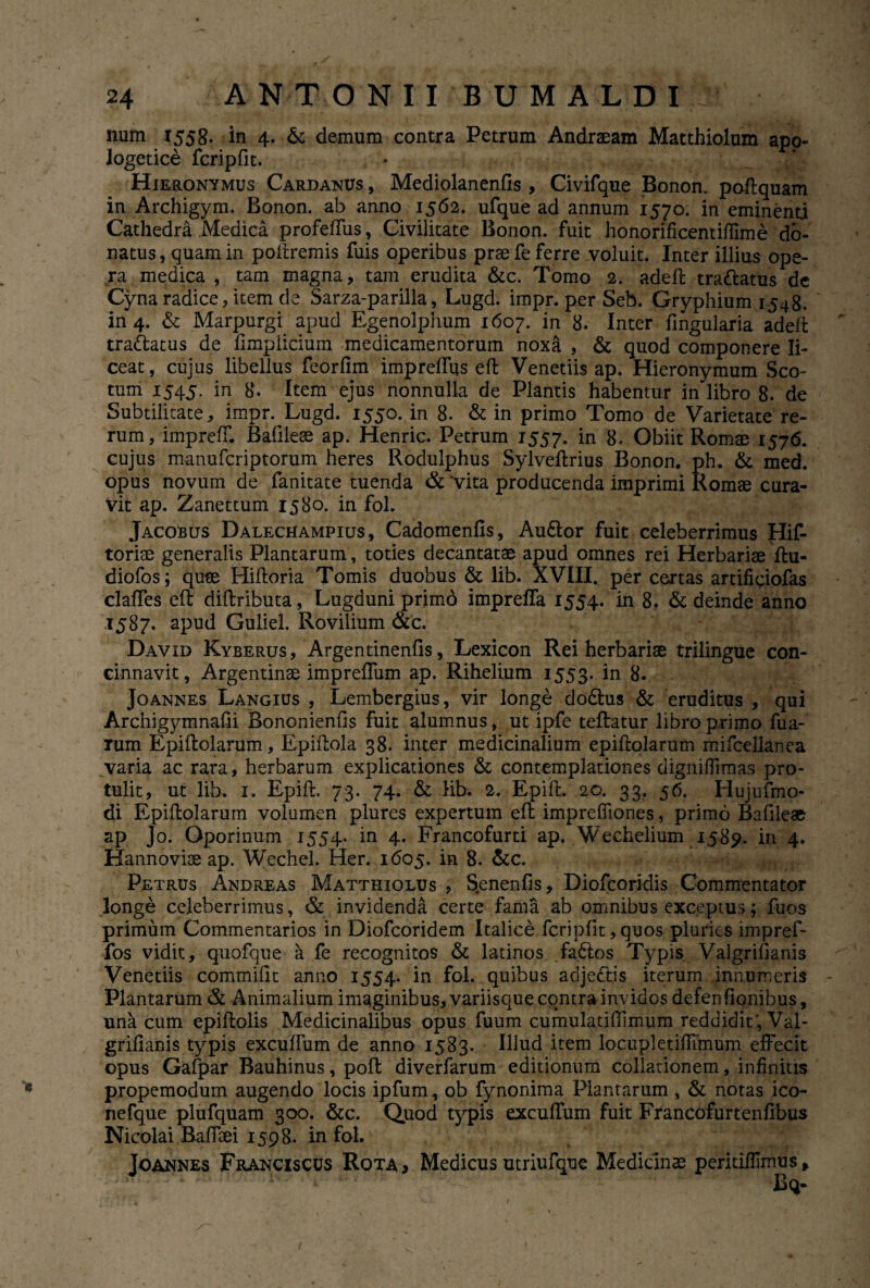 num 1558. in 4. & demum contra Petrum Andraeam Matthiolum apo- logetice fcripfit. * Hieronymus Cardanus , Mediolanenfis , Civifque Bonon. poftquam in Archigym. Bonon. ab anno 1562. ufque ad annum 1570. in eminenti Cathedra .Medica profeffus, Civilitate Bonon. fuit honorificentiftime do¬ natus , quam in poftremis fuis operibus prae fe ferre voluit. Inter illius ope¬ ra medica , tam magna, tam erudita &c. Tomo 2. adeft tra&atus de Cyna radice, item de Sarza-parilla, Lugd. impr. per Seb. Gryphium 1548. in 4. & Marpurgi apud Egenolphum 1607. in 8. Inter lingularia adeft tradlatus de fi mp licium medicamentorum noxa , & quod componere li¬ ceat, cujus libellus feorfim impreifus eft Venetiis ap. Hieronymum Sco- tum 1545. in 8. Item ejus nonnulla de Plantis habentur in libro 8. de Subtilitate, impr. Lugd. 1550. in 8. & in primo Tomo de Varietate re¬ rum, impreff. Bafileee ap. Henric. Petrum 1557. in 8. Obiit Romae 1576. cujus manufcriptorum heres Rodulphus Sylvellrius Bonon. ph. & med. opus novum de fanitate tuenda & ‘vita producenda imprimi Romae cura¬ vit ap. Zanettum 1580. in fol. Jacobus Dalechampius, Cadomenfis, Audior fuit celeberrimus Hif- toriae generalis Plantarum, toties decantatae apud omnes rei Herbariae ftu- diofos; quae Hifloria Tomis duobus & lib. XVIII. per certas artificiofas claffes eft diftributa, Lugduni primo impreffa 1554. in 8. & deinde anno 1587. apud Guliel. Rovilium &c. David Kyberus, Argentinenfis, Lexicon Rei herbariae trilingue con¬ cinnavit, Argentinae impreffum ap. Rihelium 1553. in 8. Joannes Langius , Lembergius, vir longe dodlus & eruditus , qui Archigymnafii Bononienfis fuit alumnus, ut ipfe teftatur libro primo fua- rum Epiftolarum, Epiftola 38. inter medicinalium epiftolarum mifcellanea varia ac rara, herbarum explicationes & contemplationes digniflimas pro¬ tulit, ut lib. 1. Epift. 73. 74. & lib. 2. Epift. 20. 33. 56. Hujufmo- di Epiftolarum volumen plures expertum eft imprefllones, primo Bafileae ap Jo. Gporinum 1554. in 4. Francofurti ap. Wechelium 1589. in 4. Hannovise ap. Wechel. Her. 1605. in 8. &c. Petrus Andreas Matthiolus , S.enenfis, Diofcoridis Commentator longe celeberrimus, & invidenda certe fama ab omnibus exceptus; fuos primum Commentarios in Diofcoridem Italice fcripfit, quos pluries impref- fos vidit, quofque a fe recognitos & latinos fadlos Typis Valgrifianis Venetiis commilit anno 1554. in fol. quibus adjedlis iterum innumeris - Plantarum & Animalium imaginibus, variisque contra invidos defen (Ionibus, una cum epiftolis Medicinalibus opus fuum cumulatiftimum reddidit , Val- grifianis typis exculfum de anno 1583. Illud item locupletiffimum effecit opus Gafpar Bauhinus, poft diverfarum editionum collationem, infinitis propemodum augendo locis ipfum, ob fynonima Plantarum , & notas ico- nefque plufquam 300. &c. Quod typis excuffum fuit Francofurtenfibus Nicolai Baffoei 1598. in fol. Joannes Franciscus Rota, Medicusutriufque Medicinae peritiffimus, Bq- /