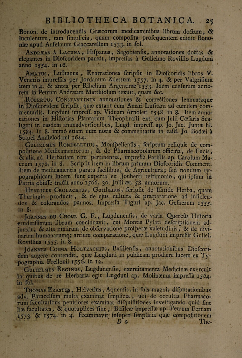 Bonon. de introducendis Gr«corum medicaminibus librum do&um, & luculentum, tam fimplicia, quam compofita profequentem edidit Bono¬ niae apud Anfelmum Giaccarellum 1533. in fol. Andrias A Lacuna, Hifpanus, Segobienfis, annotationes do&as & elegantes in Diofcoridem panxit, impreffas a Gulielmo Rovillio Lugduni anno 1554. in 16. Amatus, Lufitanus , Enarrationes fcripfit in Diofcoridis libros V. Venedis impreffas per Jordanum Zilettum 1557. in 4. & per Valgrifium item in 4. & antea per Rihelium Argentinae'1553. Idem cenfuram acrio¬ rem in Petrum Andraeam Matthiolum texuit, quam &c. Robertus Constantinus annotationes & corredliones lemmataque in Diofcoridem fcripfit, quae extant cum Amati Lufitani ad eumdem com¬ mentariis. Lugduni impreff. ap. Viduam Arnoleti 1548. in 8- Item anno¬ tationes in Hiftorias Plantarum Theophrafti ext. cum Julii Caefaris Sca- ligeri in easdem animadverfionibus, Lugd. impreff. ap. Jo. Jac. Juntae fil. 1584. in 8. imm6 etiam cum notis & commentariis in eafd. Jo. Bodaei a Stapel Amflelodami 1644. Gulielmus Rondeletius , Monfpelienfis , fcriptum reliquit de com- pofitione Medicamentorum , & de Pharmacopolarum officina, de Fucis, & alia ad Herbariam rem pertinentia, impreffa Parifiis ap. Carolum Ma- ceum 1572. in 8. Scripfit item in librum primum Diofcoridis Comment. Item de medicamentis paratu facilibus, de Agricultura; fed nondum ty- pographicam lucem funt experta ex Jouberti teftimonio, qui ipfum in Patria obiiffe tradit anno 1566. 30. Julii aet. 58. annorum. * Henricus Crolachius, Gotthanus, fcripfit de Ifatide Herba, quam Thuringia producit, & de ejus cultura & praeparatione ad inficien¬ dos & colorandos pannos. Impreffa Tiguri ap. Jac. Gefnerum 1555. in 8: Joannes DU Choul G. F., Lugdunenfis, de varia Quercus Hiftoria eruditiffimum librum concinnavit, cui Montis Pylati defcriptionem ad¬ junxit, & alia nimirum de obfervatione profperae valetudinis, & de divi¬ narum humanarumq; artium comparatione, quae Lugduni impreffit Guliel. Rovillius 1555. in 8. Joannes Cosma Holtzachius, Bafilienfis, annotationibus Diofcori¬ dem augere contendit, quae Lugduni in publicam prodiere lucem ex Ty- pographia Frellonii 1556. in 12. Gulielmus Reginus, Lugdunenfis, exercitamenta Medicinae exercuit in quibus de re Herbaria egit Lugduni ap. Molinaeum impreffa 1564. in fol. Thomas Erast^s^Helvetius, Aquenfis, in fuis magnis difputationibus adv. Paracelfum multa examinat fimplicia , ubi de occultis Pharmaco¬ rum facultatibus penitiores examinat difquifitiones inveftigando quid fint hae facultates, & quotuplices fint, Bafileae impreffae ap. Petrum Pernam 1573. & 1574. in 4. Examinavit infuper fimplicia quae compo.fitionem D 2 The-