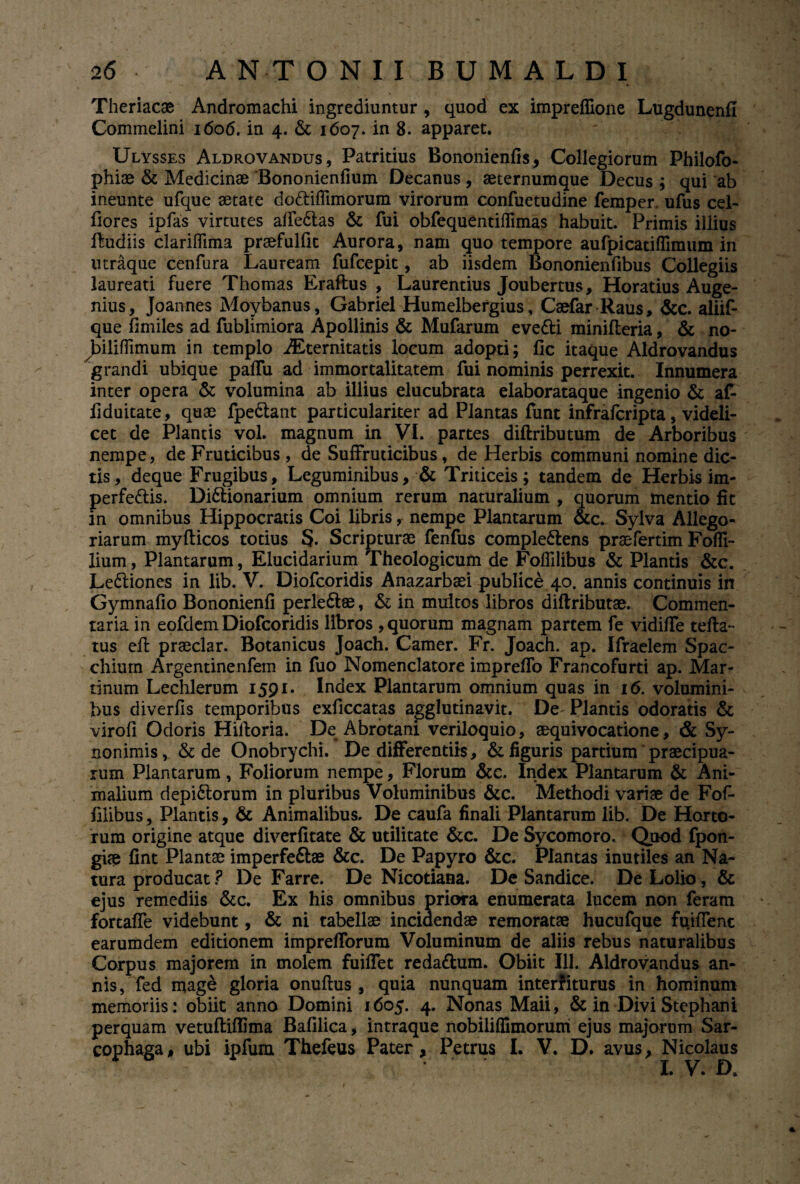 Theriacae Andromachi ingrediuntur , quod ex impreffione Lugdunenfl Commelini 1606. in 4. & 1607. in 8. apparet. Ulysses Aldrovandus, Patritius Bononienfls, Collegiorum Philofo- phiae & Medicinae Bononienfium Decanus, aeternumque Decus ; qui ab ineunte ufque aetate do&iffimorum virorum confuetudine femper. ufus cel- flores ipfas virtutes alfe6tas & fui obfequentiflimas habuit. Primis illius fludiis clariffima praefulfit Aurora, nam quo tempore aufpicatiffimum in utraque cenfura Lauream fufcepit, ab iisdem Bononienfibus Collegiis laureati fuere Thomas Eraftus , Laurentius Joubertus, Horatius Auge- nius, Joannes Moybanus, Gabriel Humelbergius, Csefar Raus, &c. aliif- que fimiles ad fublimiora Apollinis & Mufarum eve&i minifleria, & no- biliffimum in templo Aeternitatis locum adopti; fle itaque Aldrovandus grandi ubique paffu ad immortalitatem fui nominis perrexit. Innumera inter opera & volumina ab illius elucubrata elaborataque ingenio & af- f duitate, quae fpe&ant particulariter ad Plantas funt infraferipta, videli¬ cet de Plantis vol. magnum in VI. partes diftributum de Arboribus nempe, de Fruticibus , de Suffruticibus, de Herbis communi nomine dic¬ tis, deque Frugibus, Leguminibus, & Triticeis; tandem de Herbis im- perfe&is. Di&ionarium omnium rerum naturalium , quorum mentio fit in omnibus Hippocratis Coi libris, nempe Plantarum &c. Sylva Allego¬ riarum myfticos totius S. Scripturae fenfus comple&ens praefertim Fofli- lium, Plantarum, Elucidarium Theologicum de Foflilibus & Plantis &c. Lediones in lib. V. Diofcoridis Anazarbaei publice 40. annis continuis in Gymnafio Bononienfi perle&ae, & in multos libros diftributae. Commen¬ taria in eofdem Diofcoridis libros , quorum magnam partem fe vidi/Te tefta- tus eft praedar. Botanicus Joach. Camer. Fr. Joach. ap. Ifraelem Spac- chium Argentinenfem in fuo Nomenclatore imprefTo Francofurti ap. Mar- tinum Lechlerum 1591. Index Plantarum omnium quas in 16. volumini¬ bus diverfis temporibus exficcatas agglutinavit. De Plantis odoratis & virofi Odoris Hiftoria. De Abrotani veriloquio, aequivocatione, & Sy- nonimis, & de Onobrychi. De differentiis, & figuris partium praecipua¬ rum Plantarum, Foliorum nempe, Florum &c. Index Plantarum & Ani¬ malium depi&onim in pluribus Voluminibus &c. Methodi variae de Fof- filibus, Plantis, & Animalibus. De caufa finali Plantarum lib. De Horto¬ rum origine atque diverfitate & utilitate &c. De Sycomoro. Quod fpon- giae fint Plantae imperfeftae &c. De Papyro &c. Plantas inutiles an Na¬ tura producat? De Farre. De Nicotiana. De Sandice. De Lolio, & ejus remediis &c. Ex his omnibus priora enumerata lucem non feram fortaffe videbunt, & ni tabellae incidendae remoratae hucufque fuifTent earumdem editionem imprefforum Voluminum de aliis rebus naturalibus Corpus majorem in molem fuiffet reda&um. Obiit 111. Aldrovandus an¬ nis, fed mage gloria onuftus , quia nunquam interfiturus in hominum memoriis: obiit anno Domini 1605. 4. Nonas Maii, & in Divi Stephani perquam vetuftiflima Bafilica, intraque nobiliffimorum ejus majorum Sar¬ cophaga, ubi ipfum Thefeus Pater, Petrus I. V. D. avus, Nicolaus I. V• D*