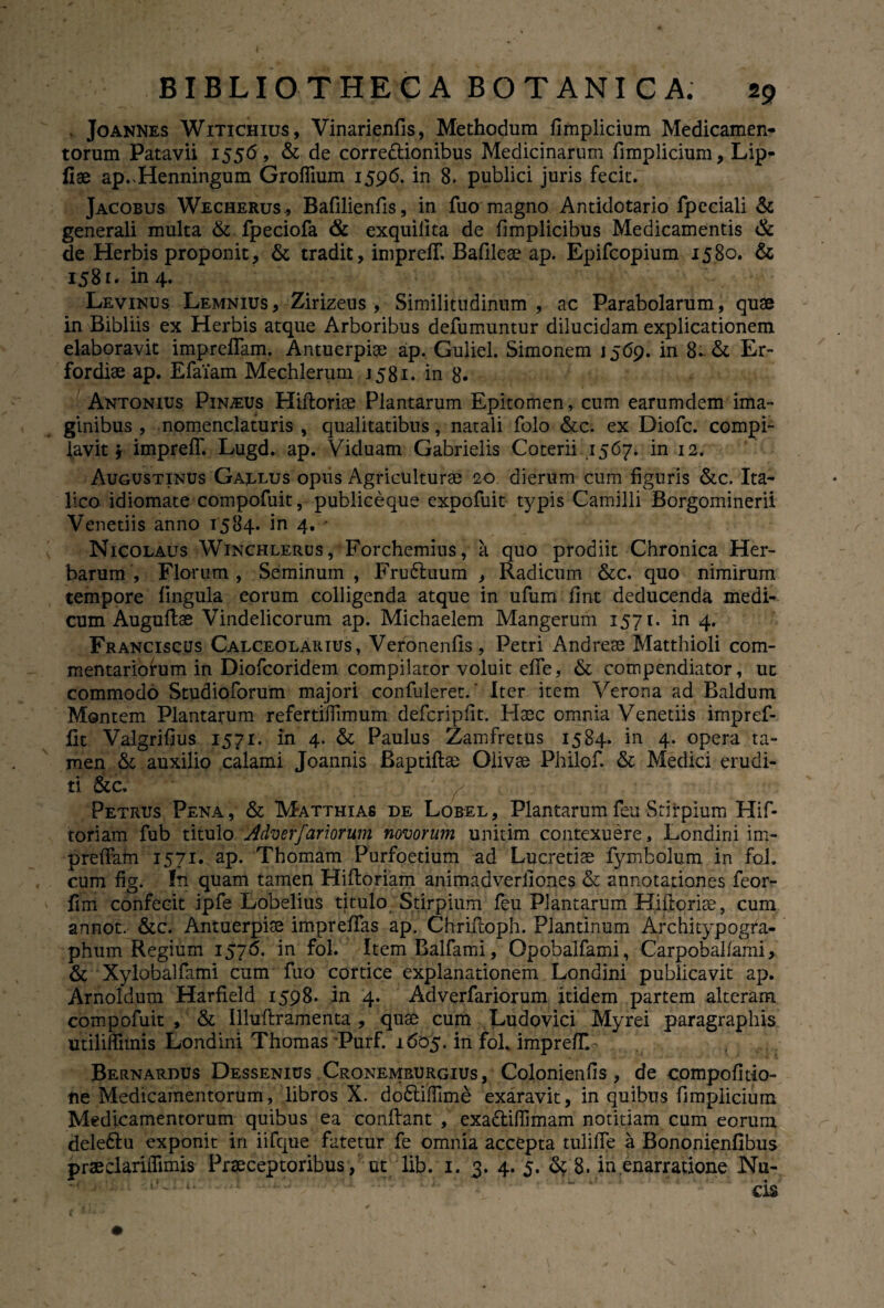* Joannes Witichius, Vinarienfis, Methodum fimplicium Medicamen¬ torum Patavii 1556, & de corre&ionibus Medicinarum fimplicium, Lip- flae ap^Henningum Groffium 1596. in 8. publici juris fecit. Jacobus Wecherus, Bafilienfis, in fuo magno Antidotario fpeciali & generali multa & fpeciofa & exquiiita de fimplicibus Medicamentis Ck de Herbis proponit, & tradit, inipreff Bafileae ap. Epifcopium 1580. & 1581. in 4. Levinus Lemnius, Zirizeus , Similitudinum, ac Parabolarum, quae in Bibliis ex Herbis atque Arboribus defumuntur dilucidam explicationem elaboravit impreflam. Antuerpiae ap. Guliel. Simonem 1569. in 8-& Er- fordiae ap. Efaiam Mechlerum 1581. in 8« Antonius Pindus Hifiorise Plantarum Epitomen, cum earumdem ima¬ ginibus , nomenclaturis, qualitatibus, natali folo &c. ex Diofc. compi¬ lavit j impreff. Lugd. ap. Viduam Gabrielis Coterii ,1567. in 12. Augustinus Gallus opus Agriculturae 20 dierum cum figuris &c. Ita¬ lico idiomate compofuit, publiceque expofuit typis Camilli Borgominerii Venedis anno 1584. in 4. * Nicolaus Winchlerus, Forchemius, a quo prodiit Chronica Her¬ barum , Florum , Seminum , Fru6tuum , Radicum &c. quo nimirum tempore lingula eorum colligenda atque in ufum fint deducenda medi¬ cum Augufiae Vindelicorum ap. Michaelem Mangerum 1571. in 4. Franciscus Calceolarius, Veronenfis, Petri Andreae Matthioli com¬ mentariorum in Diofcoridem compilator voluit effe, & compendiator, uc commodo Studioforum majori confuleret.' Iter item Verona ad Baldum Montem Plantarum refertiffimum defcripfit. Haec omnia Venetiis impref- fit Valgrifius 1571. in 4. & Paulus Zamfretus 1584. in 4. opera ta¬ men & auxilio calami Joannis Baptiftae Olivae Philof. & Medici erudi¬ ti &c. ' ./ ' / Petrus Pena, & Matthias de Lobel, Plantarumfeu Stirpium Hif- toriam fub titulo Adverfar iorum novorum unitim contexuere, Londini im- preffam 1571. ap. Thomam Purfoetium ad Lucretiae fymbolum in fol. cum fig. fn quam tamen Hifforiam animadverfiones & annotationes feor- fim confecit ipfe Lobelius titulo Stirpium feu Plantarum Hiftorice, cum annot. &c. Antuerpiae impreffas ap. Chrifioph. Plantinum Architypogra- phum Regium 1576. in fol. ItemBalfami, Opobalfami, Carpobalfami, & ■ Xylobalfami cum fuo cortice explanationem Londini publicavit ap. Arnoldum Harfield 1598. in 4. Adverfariorum itidem partem alteram compofuit, & Illufframenta , quae cum Ludovici Myrei paragraphis utiliffimis Londini Thomas 'Purf. 1605. in fol. impreff« Bernardus Dessenius Cronemburgius , Colonienfis, de compofitio- ne Medicamentorum, libros X. dodtiffime exaravit, in quibus fimplicium Medicamentorum quibus ea confiant , exa&iflimam notitiam cum eorum deledlu exponit in iifque fatetur fe omnia accepta tuliffe a Bononienfibus pr«clariffimis Praeceptoribus , ut lib. 1. 3. 4. 5. Sc 8. in enarratione Nu-