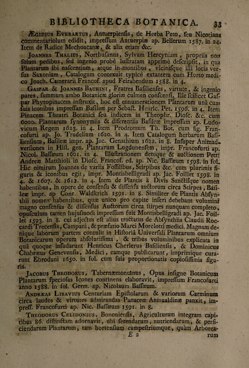 Didius Everartus, Antuerpienfis, de Herba Peto , feu Nicotiana commentariolum edidit, impreffum Antuerpiae ap. Bellerum 1587. in 24* Item de Radice Mechoacanfc , & alia etiam &c. Joannes Thalius, Northufanus, Sylvam Hercyniam, propriis noit folum pedibus, fed ingenio probe luftratam apprime defcripfit, in qua Plantarum ibi nafcentium, atque in-montibus , vicinifque illi locis ver- fus Saxoniam, Catalogum contexuit typice extantera cum Horto medi¬ co Joach. Camerarii Francof. apud Feirabendum 1588. in 4. Gaspar & Joannes Bauhini, Fratres Bafilienfes, virtute, & ingenio pares, fummum ambo Botanicae gloriae culmen confcenfi, Ille fciiicet Gaf* par Phytopinacem inftruxit, hoc efl: ennumerationem Plantarum una cum fuis iconibus impreflam Bafileae per Sebaft. Henric. Pet. 1596. in 4. Item Pinacem Theatri Botanici feu indicem in Theophr. Diofc. &c. cum 6000. Plantarum fynonymiis & difercntiis Bafileae impreflam ap. Ludo- vicum Regem 1623. in 4. Item Prodromum Th. Bot. cum fig. Fran¬ cofurti ap. Jo. Trudelium 1620. in 4. Item Catalogum herbarum Bafl* lienfium, Bafileae impr. ap. Jac. Genathium 1622. in 8. Infuper Animad*. verflones in Hift. gen. Tlantarum Lugdunenfem, impr. Francofurti ap. -Nicol. Baflaeum 1601. in 4. llluftrationem denique & au&ionem Petri Andreae Matthioli in Diofc. Francof. ed. ap. Nic. Baflaeum 1598. in foh Hic nimirum Joannes de variis Foffilibus, Stirpibus &c. cum plurimis fi¬ guris & iconibus egit, impr. Montisbelligradi ap. Jac. Foillet 1598. in 4. & 1607. & 1612. in 4. Item de Plantis a Divis San&ifque nomen habentibus, in opere de confenfu & diflenfu au61orum circa Stirpes , Bafl- leae impr. ap Conr. Waldkrich 1591* 8* Similiter de Plantis Abfyn- thii nomen* habentibus, quae unico pro capite inferi debebant volumini magno confenfus & diflenfus Auftorum circa ftirpes nunquam completo, opufculum tamen hujufmodi imprefliim fuit Montisbelligradi ap. Jac. Foil¬ let 1593. in 8. cui adje&us efl: alius tradlatus de Abfynthiis Claudii Roc- cardi Trecenfis, Campani, & praefatio Marci Morelotti medici. Magnam de¬ nique laborum partem contulit in Hiftoria Univerfali Plantarum omnium Botanicarum operum abfolutiffima , & tribus voluminibus explicata in qua quoque infudarunt Henricus Cherlerus Bafilienfis , & Dominicus Chabraeus Genevenfis, Medici, eamque publicarunt, imprimique cura¬ runt Ebroduni 1650. in fol. cum fuis proportionatis copioflfllmis figu¬ ris. Jacobus Theodorus, Tabernaemontanus, Opus infigne Botanicum Plantarum fpeciofas Icones continens elaboravit, imprefliim Francofurti anno 1588. in fol. Germ. ap. Nicolaum Baflseum. Andrieas Libavius Centuriam Epiftolarum & variorum Carminum circa laudes & virtutes admirandas Panaceae Anmualdinae panxit, im- prefl*. Francofurti ap. Nic. Baflaeum 1591. in 8. Theodorus Celidonius, Bononienfis, Agriculturam integram capi¬ tibus 86. diftin6lam adornavit, ubi ferendarum, nutriendarum, & perfi¬ ciendarum Plantarum, tam hortenfium campeflriumque, quam Arborea- E 2 rum