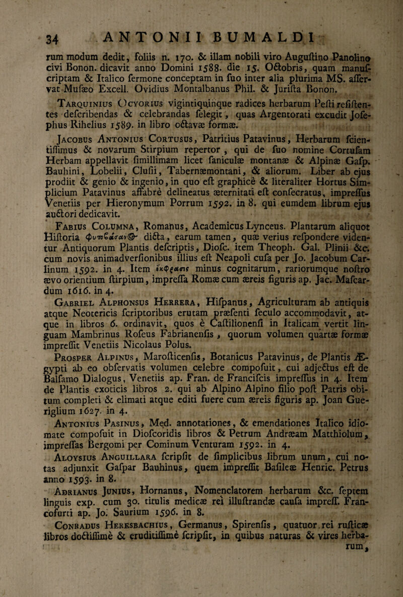 rum modum dedit, foliis n. 170. & illam nobili viro Auguftino Panolino civi Bonon. dicavit anno Domini 1588. die 15. O&obris, quam manuf- criptam & Italico fermone conceptam in fuo inter alia plurima MS. affer- vat Mufaeo Excell. Ovidius Montalbanus Phil. & Jurifta Bonon. Tarquinius Ocyorius vigintiquirique radices herbarum Pefti refiften- tes defcribendas & celebrandas felegit, quas Argentorati excudit Jofe- phus Rihelius 1589. in libro o6tavae formae. Jacobus Antonius Cortusus, Patritius Patavinus, Herbarum fcien- tiffimus & novarum Stirpium repertor , qui de fuo nomine Cortufam Herbam appellavit fimillimam licet faniculae montanae & Alpinae Gafp. Bauhini, Lobelii, Clufii, Tabernaemontani, & aliorum. Liber ab ejus prodiit & genio & ingenio, in quo eft graphice & literaliter Hortus Sim¬ plicium Patavinus affabre delineatus aeternitati eft confecratus, imprefTus Venetiis per Hieronymum Porrum 1592. in 8. qui eumdem librum ejus au&ori dedicavit. Fabius Columna, Romainus, Academicus Lynceus. Plantarum aliquot Hiftoria <Pufrv€*<ruv<& difta, earum tamen, quae verius refpondere viden¬ tur Antiquorum Plantis defcriptis, Diofc. item Theoph. Gal. Plinii &c. cum novis animadverfionibus illius eft Neapoli cufa per Jo. Jacobum Car- linum 1592. in 4. Item minus cognitarum, rariorumque noftro aevo orientium ftirpium, imprefla Romae cum aereis figuris ap. Jac. Mafcar- dum 1616. in 4. Gabriel Alphonsus Herrera, Hifpanus, Agriculturam ab antiquis atque Neotericis fcriptoribus erutam praefenti feculo accommodavit, at¬ que in libros 6. ordinavit, quos e Caftilionenfi in Italicam vertit lin¬ guam Mambrinus Rofeus Fabrianenfis , quorum volumen quartae formae imprefllt Venetiis Nicolaus Polus. Prosper Alpinus, Marofticenfis, Botanicus Patavinus, de Plantis A£- gypti ab eo obfervatis volumen celebre compofuit, cui adje&us eft de Balfamo Dialogus, Venetiis ap. Fran. de Francifcis imprefTus in 4. Item de Plantis exoticis libros 2. qui ab Alpino Alpino filio poft Patris obi¬ tum completi & elimati atque editi fuere cum aereis figuris ap. Joan Gue- riglium 1627. in 4. Antonius Pasinus, Med. annotationes, & emendationes Italico idio- mate compofuit in Diofcoridis libros & Petrum Andraeam Matthiolum > jmpreffas Bergomi per Cominum Venturam 1592. in 4. Aloysius Anguillara fcripfit de fimplicibus librum unum, cui no¬ tas adjunxit Gafpar Bauhinus, quem impreffit Bafileae Henric. Petrus anno 1593« in 8. Adrianus Junius, Hornanus, Nomenclatorem herbarum &c. feptem linguis exp. cum 30. titulis medicae rei illuftrandae caufa impreff. Fran- cofurti ap. Jo. Saurium 1596. in 8. Conradus Heresbachius , Germanus, Spirenfis, quatuor.rei rufticae libros do&iffime & eruditiffime fcripfit, in quibus naturas & vires herba- ! rum.