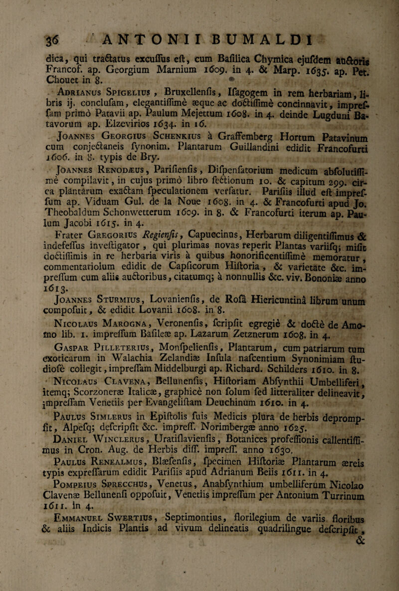 dica, qui tra&atus excufius eft, cum Bafilica Chymica ejufdem an&oris Francof. ap. Georgium Marnium 1609. in 4. & Marp. 1635* ap. Pet. Chouct in 8. • •: ^ . | * Adrianus Spigeliu? , Bruxellenfis, Ifagogem in rem herbariam, li¬ bris ij. conclufam, elegantiflime seque ac do&iflime concinnavit , imprefr fam primo Patavii ap. Paulum Mejettum 1608. in 4. deinde Lugduni Ba¬ tavorum ap. Elzevirios 1634. in 16. Joannes Georgius Schenkius a GrafFemberg Hortum Patavinum cum conje&aneis fynonim. Plantarum Guillandini edidit Francofurti 1606. in 8- typis de Bry. Joannes Renodius , Parifienfis, Difpenfatorium medicum abfolutiffi- me compilavit, in cujus primo libro fe6lionum 10. & capitum 299. cir¬ ca plantarum exaftam fpeculationem verfatur. Parifiis illud eftimpref- fum ap. Viduam Gul. de la Noue 1608. in 4. & Francofurti apud Jo. Theobaldum Schonwetterum 1609. in 8« & Francofurti iterum ap. Pau¬ lum Jacobi 1615. in 4. Frater Gregorius Regienjis, Capuccinus, Herbarum diligentiflimus & indefeffus inveftigator , qui plurimas novas reperit Plantas variifq; mific do&iffimis in re herbaria viris a quibus honorificentifllme memoratur , commentariolum edidit de Capflcorum Hiftoria , & varietate &c. im- preftum cum aliis auftoribus, citatumq; a nonnullis &c. viv. Bononise anno 1^13- Joannes Sturmius, Lovanienfis, de Rofa Hiericuntina librum unum compofuit, & edidit Lovanii 1608. in 8. Nicolaus Marogna, Veronenfis, fcripfit egregie & do&e de Amo¬ mo lib. 1. impreftum Bafilese ap. Lazarum Zetznerum 1608. in 4. Gaspar Pilleterius , Monfpelienfls, Plantarum, cum patriarum tum exoticarum in Walachia Zelandise Infula nafcentium Synonimiam ftu- diofe collegit, impreftam Middelburgi ap. Richard. Schilders 1610. in 8. Nicolaus Clavena, Bellunenfls, Hiftoriam Abfynthii Umbelliferi, itemq; Scorzonerse Italicae, graphice non folum fed litteraliter delineavit, jmpreftam Venetiis per Evangeliftam Deuchinum 16x0. in 4. Paulus Simlerus in Epiftolis fuis Medicis plura de herbis depromp- fit, Alpefq; defcripfit &c. impreff. Norimbergae anno 1625. Daniel Winclerus, Uratiflavienfis, Botanices profeffionis callentiffi- mus in Cron. Aug. de Herbis difT. impreff. anno 1630, Paulus Renealmus, Blaefenfis, fpecimen Hiftoriae Plantarum sereis typis exprelfarum edidit Parifiis apud Adrianum Beiis 1611. in 4. Pompeius Sprecchus, Venetus, Anabfynthium umbelliferum Nicolao Clavenae Bellunenfi oppofuit, Venetiis impreffum per Antonium Turrinum idn. in 4. Emmanuel Swertius, Septimontius, florilegium de variis floribus & aliis Indicis Plantis ad vivum delineatis quadrilingue defcripflt, &