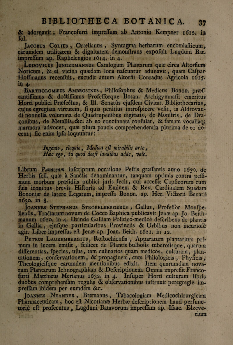 adornavit; Francofurti impreffum ab Antonio Kempner 1612. in fol. Jacobus. Colius , Ortelianus , Syntagma herbarum encomiafticum, earumdem utilitatem & dignitatem demonftrans expofuit Lugduni Bat, impreffum ap. Raphelengios 1614, in 4. : Ludovicus Jungermannus Catalogum Plantarum quae circa Altorfium Noricum, & ei. vicina quaedam loca nafcuntur adunavit, quam Cafpar Hoffmanus recenfuit, excudit autem Altorfii Conradus Agricola 1615. in 4. Bartholoivleus Ambrosinus, Philofophus & Medicus Bonon. praef* tantiflimus & do&iffunus Profefforque Botan. Archigymnafii emeritus Horti publici Praefe&us, & 111. Senatus ejufdem Civitat. Bibliothecarius, cujus egregiam virtutem, fi quis penitius introfpicere velit, is Aldrovan- di nonnulla volumina de Quadrupedibus digitatis, de Monftris , de Dra¬ conibus , de Metallis * &c. ab eo concinnata confulat, & famam vocaliaq; marmora advocet, quae plura paucis comprehendentia plurima de eo do¬ cent ; fic enim ipfa loquuntur: Ingenio , eloquio, Medica eft mirabilis arte, Hcec ego, tu quod deeft laudibus adde, vale. Librum Panaceam infcriptum occafione Peftis grafTantis anno 1630. de Herbis fcil. quae a San6lis denominantur, tanquam optimis contra peffi- mum morbum praefidiis publici juris fecit, cui acceflit Capflcorum cum fuis iconibus brevis Hiftoria ad Eminen. & Rev. Cardinalem Spadam Bononiae de latere Legatum, impreffa Bonon. ap. Her. Viclorii Benatii 1630. in 8. . Joannes Stephanus Strobelbergerus , Gallus, Profeffor Monfpe- lienfis, Tra&atunr novum de Cocco Baphica publicavit Jenae ap. Jo. Beith- manum 1620. in 4. Deinde Galliam Politico-medice defcribens de plantis in Gallia , ejufque particularibus Provinciis & Urbibus non incuriofe agit. Liber impreffus eft Jenae ap. Joan. Beith. 1621. in 12. Petrus Laurembergius , Roftochienfis , Apparatum plantarium pri¬ mum in lucem emifit , fcilicet de Plantis bulbofis tuberofisque, quarum differentias, fpecies, ufus, tam culinarios quam medicos, culturam, plan¬ tationem, confervationem, & propaginem, cum Philologicis , Phyficis, Theologicifque earumdem mentionibus edixit. Item quarumdam nova¬ rum Plantarum Ichnographiam & Defcriptionem. Omnia impreffit Franco¬ furti Matthaeus Merianus 1632. in 4. Infuper Horti culturam libris duobus comprehenfam regulis & obfervationibus inftruxit peregregie im* preffam ibidem per eumdem &c. Joannes Neander , Bremanus, Tabacologiam Medicochirurgicam Pharmaceuticam, hoc eft Nicotianae Herbae defcriptionem haud perfunc¬ torie eft profecutus, Lugduni Batavorum impreffam ap. Ifaac. Elzeve- rium /