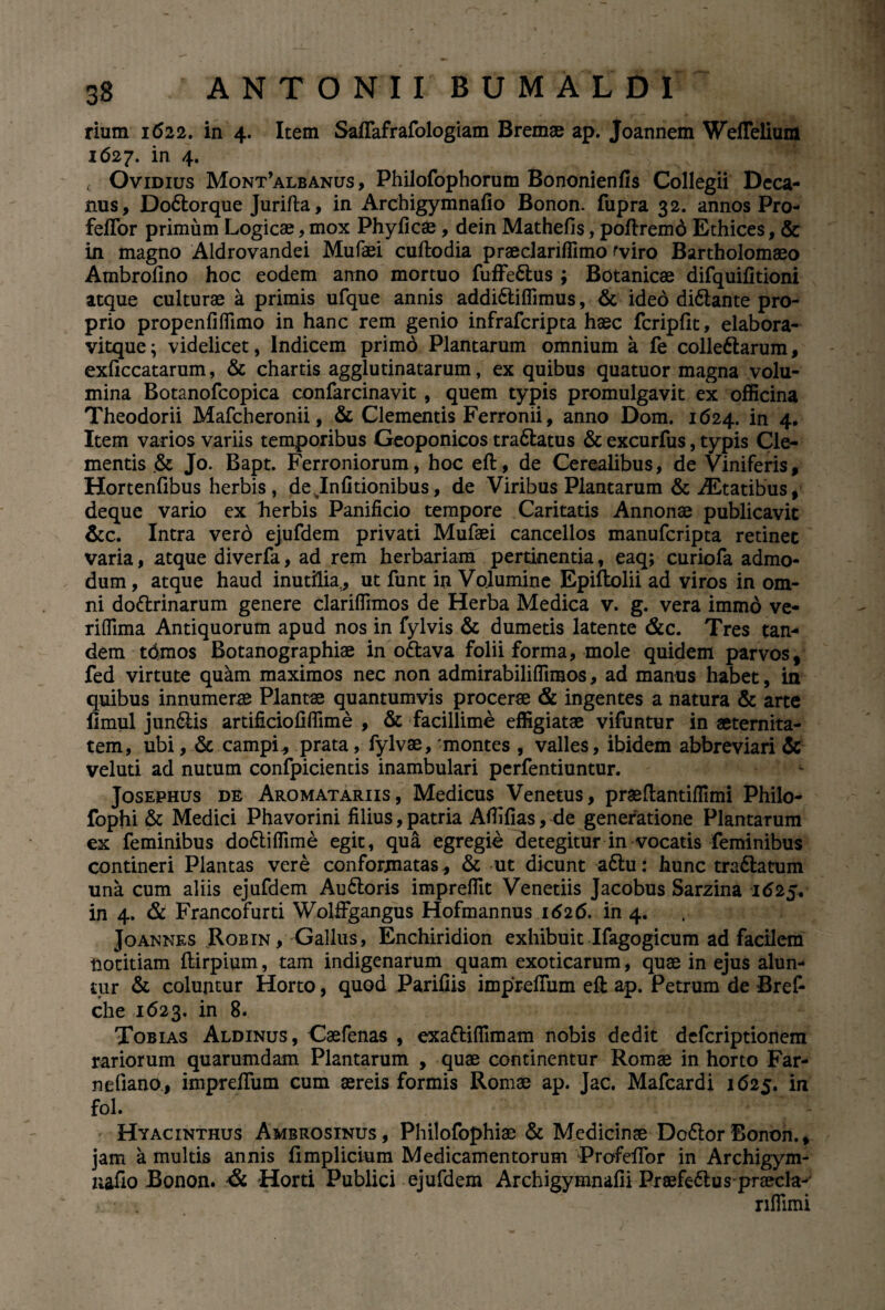 rium 1622. in 4. Item Saffafrafologiam Bremae ap. Joannem Weffelium 1627. in 4. < Ovidius Mont’albanus , Philofophorum Bononienfis Collegii Deca¬ nus, DoCtorque Jurifta, in Archigymnafio Bonon. fupra 32. annos Pro- feffor primum Logicae, mox Phyficae, dein Mathefis, poftremd Ethices, & in magno Aldrovandei Mufaei cuftodia praeclariffimo fviro Bartholomaeo Ambrofino hoc eodem anno mortuo fuffe&us ; Botanicae difquifitioni atque culturae a primis ufque annis addiCtiffimus, & ideo diCtante pro¬ prio propenfiffimo in hanc rem genio infrafcripta haec fcripfit, elabora- vitque; videlicet, Indicem primd Plantarum omnium a fe collectarum, exficcatarum, & chartis agglutinatarum, ex quibus quatuor magna volu¬ mina Botanofcopica confarcinavit , quem typis promulgavit ex officina Theodorii Mafcheronii, & Clementis Ferronii, anno Dom. 1624. in 4. Item varios variis temporibus Geoponicos traCtatus & excurfus, typis Cle¬ mentis & Jo. Bapt. Ferroniorum, hoc eft, de Cerealibus, de Viniferis, Hortenfibus herbis , de Jnfitionibus, de Viribus Plantarum & AEtatibus, deque vario cx herbis Panificio tempore Caritatis Annonae publicavit &c. Intra vero ejufdem privati Mufaei cancellos manufcripta retinet varia, atque diverfa, ad rem herbariam pertinentia, eaq; curiofa admo¬ dum , atque haud inutilia , ut funt in Volumine Epiftolii ad viros in om¬ ni doCtrinarum genere clariffimos de Herba Medica v. g. vera immo ve- riflima Antiquorum apud nos in fylvis & dumetis latente &c. Tres tan¬ dem tdmos Botanographiae in oCtava folii forma, mole quidem parvos, fed virtute quam maximos nec non admirabilifllmos, ad manus habet, in quibus innumerae Plantae quantumvis procerae & ingentes a natura & arte limul junCtis artificio fi fiim e , & facillime effigiatae vifuntur in aeternita¬ tem, ubi, & campi* prata, fylvae, -montes , valles, ibidem abbreviari & veluti ad nutum confpicientis inambulari perfentiuntur. Josephus de Aromatariis, Medicus Venetus, praeftantifiimi Philo- fophi & Medici Phavorini filius, patria Afiifias, de generatione Plantarum ex feminibus do&iffime egit, qua egregie detegitur in vocatis feminibus contineri Plantas vere conformatas, & ut dicunt a£tu: hunc tra&atum una cum aliis ejufdem AuCloris impreffit Venetiis Jacobus Sarzina 1625* in 4. & Francofurti Wolffgangus Hofmannus 1626. in 4. Joannes Robin, Gallus, Enchiridion exhibuit Ifagogicum ad facilem notitiam ftirpium, tam indigenarum quam exoticarum, quae in ejus alun¬ tur & coluntur Horto, quod Parifiis impreffum eft ap. Petrum de Bref- che 1623. in 8. Tobias Aldinus, Caefenas , exaCtifllmam nobis dedit defcriptionem rariorum quarumdam Plantarum , quae continentur Romae in horto Far- nefiano, impreffum cum aereis formis Romae ap. Jac. Mafcardi 1625. in fol. Hyacinthus Ambrosinus , Philofophiae & Medicinae DoCtor Bonon., jam a multis annis fimplicium Medicamentorum Profeffor in Archigym- uafio Bonon. & Horti Publici ejufdem Archigymnafii PraefeCtus praecla- i. • • rilfimi