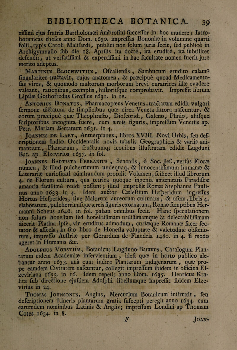 xiffimi ejus fratris Bartholomaei Ambrofini fucceffor in hoc munere; Iatro- botanicas thefes anno Dom. 1630. impreffas Bononiae in volumine quarti folii, typis Caroli Malifardi, publici non folum juris fecit, fed publice in Archigymnafio fub die 18. Aprilis ita dodle, ita erudite, ita fubtiliter defendit, ut verfatiffimi & expertiffimi in hac facultate nomen fuerit jure merito adeptus. Martinus Blochwitius , Gfcalienfis , Sambucum erudito calamo fingulariter tradlavit, cujus anatomen, & praecipue quoad Medicamento- fas vires, & quomodo multorum morborum brevi curatrices illae evadere valeant, rationibus, exemplis, hiftoriifque comprobavit. Impreflit librum Lipfise Gothofredus GrolTius 1631. in 12. Antonius Donatus, Pharmacopaeus Venetus,tradlatum edidit vulgari fermone didlatum de fimplicibus quae circa Veneta littora nafcuntur, & eorum praecipue quae Theophrafto, Diofcoridi, Galeno, Plinio , aliifque fcriptoribus incognita fuere, cum aereis figuris, impreffum Venetiis ap, Petr. Mariam Bertanum 1631. in 4. Joannes de Laet, Antuerpianus, libros XVIII. Novi Orbis, feu def- criptionem Indiae Occidentalis novis tabulis Geographicis & variis ani¬ mantium , Plantarum , frudluumq; iconibus illuflratam edidit Lugduni Bat. ap Elzevirios 1633. fob Jo annes Baptista Ferrarius , Senenfis, e Soc. Jef., verius Florae numen , & illud pulcherrimum undequaq; & innocentiffimum humanae & Literariae curiofitati admirandum protulit Volumen, fcilicet illud librorum 4. de Florum cultura, qua tetrica quoque ingenia amoenitatis Paradifeae amantia facillime reddi poliunt; illud impreflit Romae Stephanus Pauli- nus anno 1633. in 4. Idem audior Caeleflium Hefperidum ingreffus Hortus Helperides, five Malorum aureorum culturam, & ufum, libris 4. elaboratum, pulcherrimifque aereis figuris exornatum, Romae fumptibus Her- manni Scheus 1646. in fol. palam omnibus fecit. Hanc fpeculationem non folum honellam fed honeftiffimam utiliffimamque & deleclabiliffimam dicerit Platina ipfe, vir eruditus admodum, curiaeque Romanae facer fec- tator & affecla, in fuo libro de Honefta voluptate & valetudine obfonio- rum, impreffo Auftriae per Gerardum de Flandria 1480. in 4. fi modo ageret in Humanis &c. > Adolphus Vorstius, Botanicus Lugduno-Batavus, Catalogum Plan¬ tarum eidem Academiae infervientium , idell quae in horto publico ale¬ bantur anno 1633. una cum indice Plantarum indigenarum , quae pro¬ pe eamdem Civitatem nafcuntur, collegit impreffum ibidem in officina El- zeviriana 1633. in 16. Idem repetit anno Dom. 1635. Henricus Kra- litz fub diredlione ejufdem Adolphi libellumque impreflit ibidem Elze- virius in 24. Thomas Johnsonus, Anglus, Mercurium Botanicum inllruxit, feu deferiptionem Itineris plantarum gratia fufeepti peregit anno 1634. cum earumdem nominibus Latinis & Anglis; impreffum Londini ap Thomam Cotes 1634. in 8. . rr Joan- F