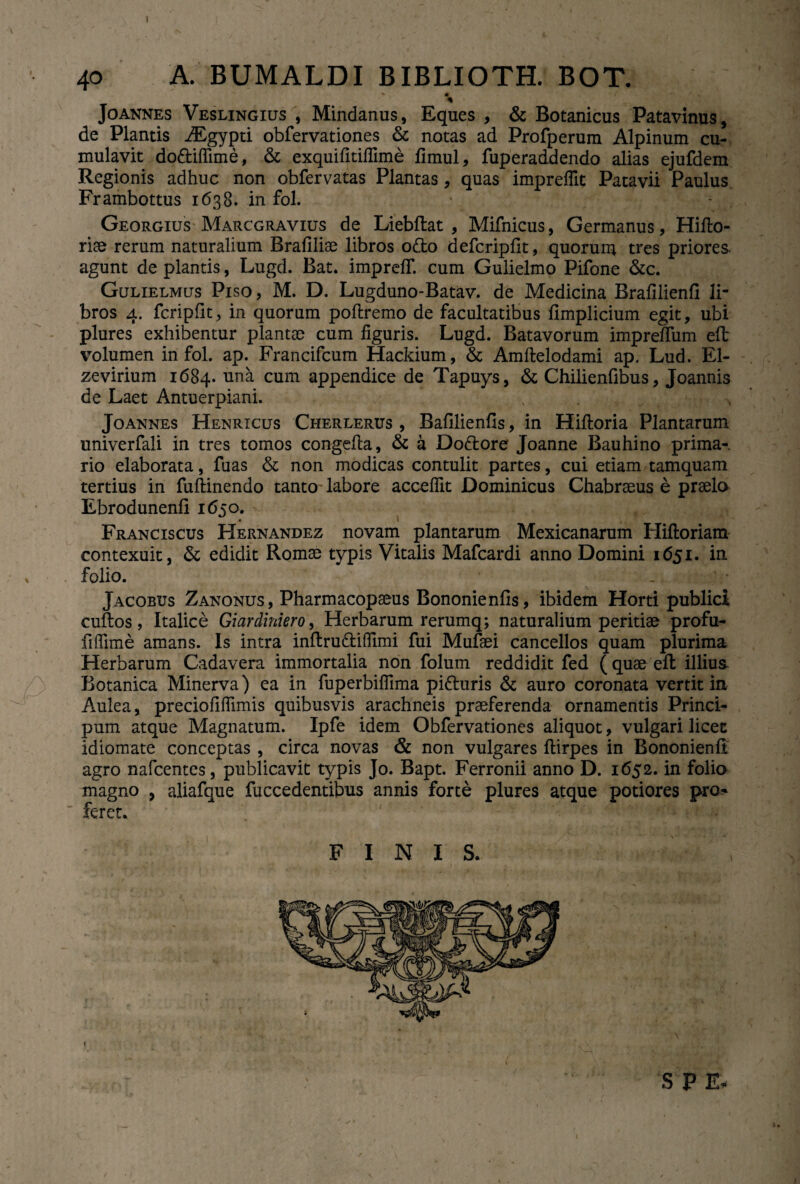 40 A. BUMALDI BIBLIOTH. BOT. * * % Joannes Veslingius , Mindanus, Eques , & Botanicus Patavinus, de Plantis iEgypti obfervationes & notas ad Profperum Alpinum cu¬ mulavit dodiflime, & exquifitifiime fimul, fuperaddendo alias ejufdem Regionis adhuc non obfervatas Plantas, quas impreflit Patavii Paulus Frambottus 1638. in fol. Georgius Marcgravius de Liebftat , Mifnicus, Germanus, Hifto- riae rerum naturalium Brafiliae libros odo defcripfit, quorum tres priores, agunt de plantis, Lugd. Bat. imprelf. cum Gulielmo Pifone &c. Gulielmus Piso, M. D. Lugduno-Batav. de Medicina Brafilienfi li¬ bros 4. fcripfit, in quorum poftremo de facultatibus fimplicium egit, ubi plures exhibentur plantae cum figuris. Lugd. Batavorum impreffum efl volumen in fol. ap. Francifcum Hackium, & Amftelodami ap. Lud. El- zevirium 1684. una cum appendice de Tapuys, & Chilienfibus, Joannis de Laet Antuerpiani. ’ x . f .. 4'J. % m > Jo annes Henricus Cherlerus , Bafilienfis, in Hiftoria Plantarum univerfali in tres tomos congefia, & a Dodore Joanne Bauhino prima-, rio elaborata, fuas & non modicas contulit partes, cui etiam tamquam tertius in fuftinendo tanto labore acceflit Dominicus Chabraeus e praelo Ebrodunenfi 1650. Franciscus Hernandez novam plantarum Mexicanarum Hiftoriam contexuit, & edidit Romae typis Vitalis Mafcardi anno Domini 1651. in folio. .. Jacobus Zanonus, Pharmacopaeus Bononienfis, ibidem Horti publici cuilos, Italice Giardiniero, Herbarum rerumq; naturalium peritiae profu- fiffime amans. Is intra inftrudifiimi fui Mufaei cancellos quam plurima Herbarum Cadavera immortalia non folum reddidit fed ( quae eft illius Botanica Minerva) ea in fuperbifllma piduris & auro coronata vertit in Aulea, preciofifiimis quibusvis arachneis praeferenda ornamentis Princi* pum atque Magnatum. Ipfe idem Obfervationes aliquot, vulgari licet idiomate conceptas , circa novas & non vulgares ftirpes in Bononienli agro nafcentes, publicavit typis Jo. Bapt. Ferronii anno D. 1652. in folio magno , aliafque fuccedentibus annis forte plures atque potiores pro* feret. FINIS. \ . . . , S P E- I