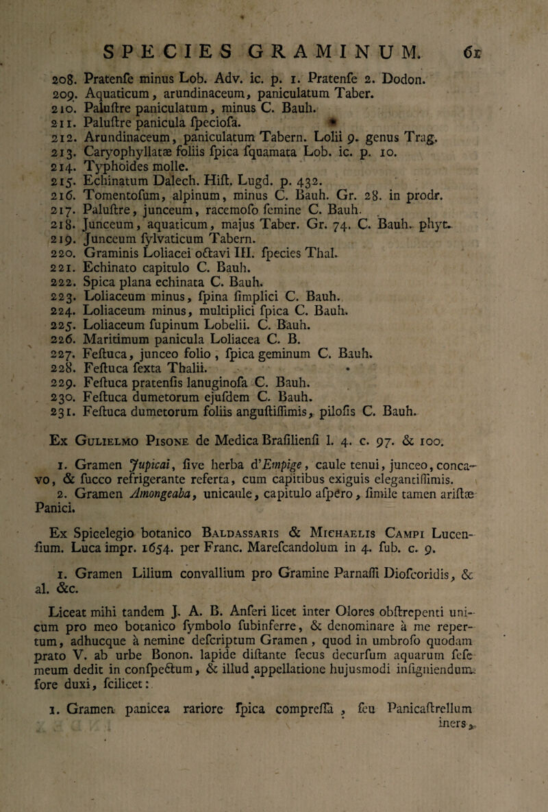 208. Pratenfe minus Lob. Adv. ic. p. 1. Pratenfe 2. Dodon. 209. Aquaticum, arundinaceum, paniculatum Taber. 210. Paluftre paniculatum, minus C. Bauh. 211. Paluftre panicula fpeciofa. * 212. Arundinaceum, paniculatum Tabern. Lolii 9. genus Trag. 213. Caryophyllatae foliis fpica fquamata Lob. ic. p. 10. 214. lYphoides molle. 215. Echinatum Dalech. Hift. Lugd. p. 432. 216. Tomentofum, alpinum, minus C. Bauh. Gr. 28. in prodi*. 217. Paluftre, junceum, racemofo femine C. Bauh. 218. Junceum, aquaticum, majus Taber. Gr. 74. C. Bauh. phyt. 219. Junceum fylvaticum Tabern. 220. Graminis Loliacei o&avi III. fpecies Thal. 221. Echinato capitulo C. Bauh. 222. Spica plana echinata C. Bauh. 223. Loliaceum minus, fpina fimplici C. Bauh. 224. Loliaceum minus, multiplici fpica C. Bauh. 225. Loliaceum fupinum Lobelii. C. Bauh. 226. Maritimum panicula Loliacea C. B. 227. Feftuca, junceo folio, fpica geminum C. Bauh. 228. Feftuca fexta Thalii. 229. Feftuca pratenfis lanuginofa C. Bauh. 230. Feftuca dumetorum ejufdem C. Bauh. 231. Feftuca dumetorum foliis anguftiflimis, pilofls C. Bauh. Ex Gulielmo Pisone de Medica Brafilienfi 1. 4. c. 97. & 100. 1. Gramen Jupicai, fi ve herba d 'Empige, caule tenui, junceo, conca¬ vo, & fucco refrigerante referta, cum capitibus exiguis elegantilFimis. 2. Gramen yimongeaba, unicaule, capitulo afpero, fimile tamen ariftee Panici. Ex Spicelegio botanico Baldassaris & Michaelis Campi Lucen- fium. Luca impr. 1654. per Franc. Marefcandolum in 4. fub. c. 9. 1. Gramen Lilium convallium pro Gramine ParnaflI Diofcoridis, & al. &c. v Liceat mihi tandem J. A. B. Anferi licet inter Olores obftrepenti uni¬ cum pro meo botanico fymbolo fubinferre, & denominare a me reper¬ tum, adhucque a nemine defcriptum Gramen, quod in umbrofo quodam prato V. ab urbe Bonon. lapide diftante fecus decurfum aquarum fefe meum dedit in confpe&um, & illud ^appellatione hujusmodi infigniendun^ fore duxi, fcilicet:. 1. Gramen panicea rariore fpica comprefia , feu Panicaftrellum