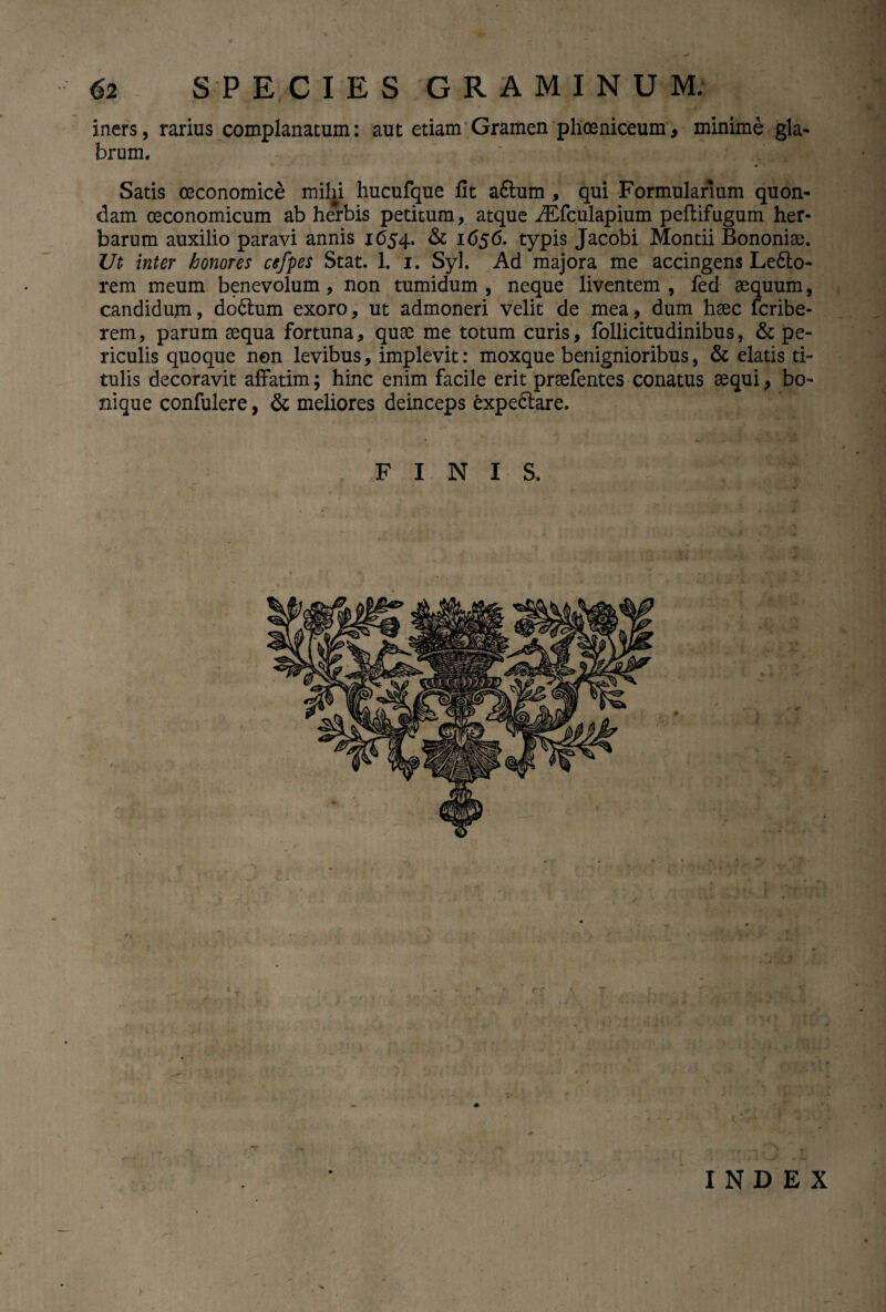 iners, rarius complanatum: aut etiam Gramen phoeniceum, minime gla¬ brum. Satis oeconomice milii hucufque fit a£tum , qui Formularium quon¬ dam oeconomicum ab herbis petitum, atque ALfculapium peflifugum her¬ barum auxilio paravi annis 1654. & 1656. typis Jacobi Montii Bononiae. Ut inter honores cefpes Stat. 1. 1. Syl. Ad majora me accingens Ledlo- rem meum benevolum , non tumidum , neque liventem , fed aequum, candidum, dodlum exoro, ut admoneri velit de mea, dum haec fcribe- rem, parum aequa fortuna, quae me totum curis, follicitudinibus, & pe¬ riculis quoque non levibus, implevit: moxque benignioribus, & elatis ti¬ tulis decoravit affatim; hinc enim facile erit praefentes conatus aequi, bo¬ nique confulere, & meliores deinceps expedlare. FINIS. INDEX