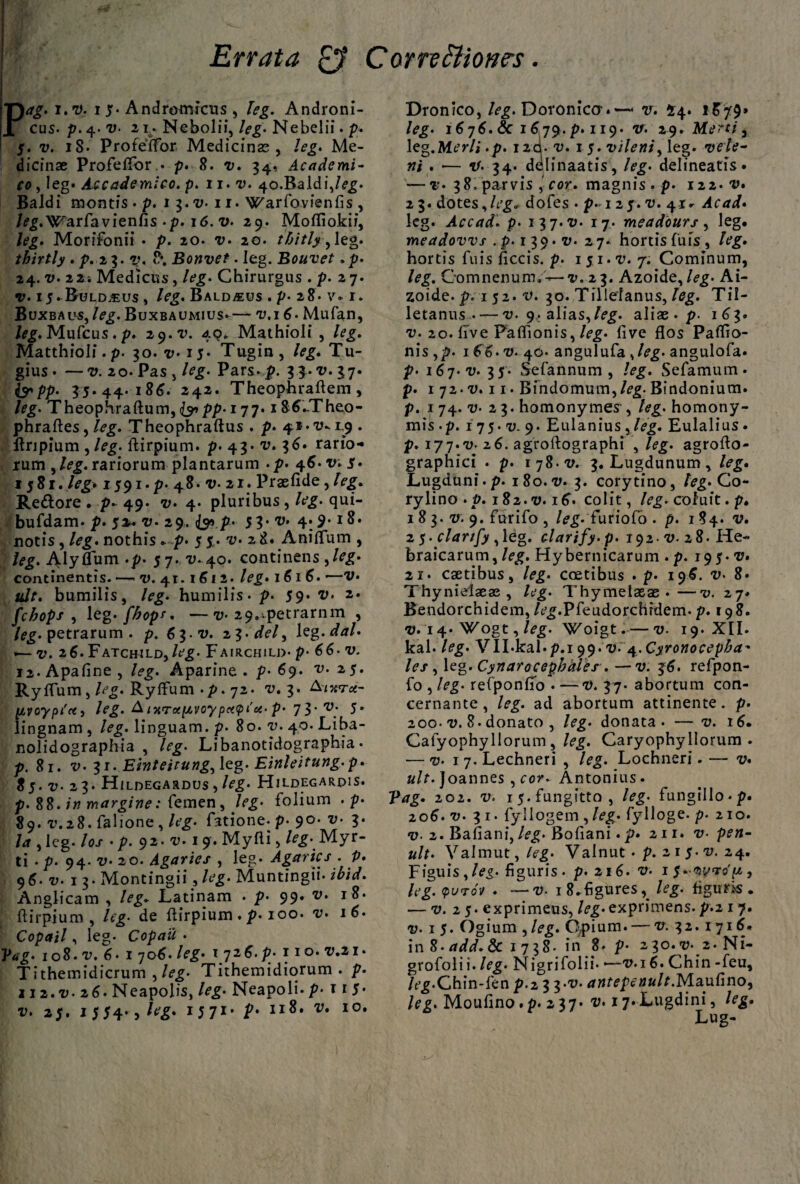 Errata & Cornttione?. Pag. i.t). i 5* Andromicus , leg. Androni¬ cus. p. 4. v• 2i. Nebolii, leg. Nebelii. p. 5. v. 18. Proteffor Medicinas , leg. Me¬ dicinae Profeflor • p. 8. v. 34, Academi¬ co , leg» Accademico. p. 11. 7). 40.Baldi,/<?£. Baldi montis . p. 1 3.7). 11. Warfovienfis , /^.W^arfavienfis-p. 16. v. 29. Mofliokii, leg* Morifonii • p. 20. 7). 20. thitlyy leg. thirtly . p. 23. 8*. Bonvet. leg. Bouvet .p. 24. v. 22; Medicus, /e£. Chirurgus . p. 2 7. v. 25. Buld.eus , /eg. Bald^eus . p- 28. v. 1. Buxbaus, /eg. Buxbaumius»— 7).16. Mufan, /*g. Mufcus. p. 29. 49. Mathioli , leg. Matthioli. p. 30. 7)*i5* Tugin, leg. Tu- gius» —v. 20. Pas j leg. Pars. p. 3$»v»37« (ypp. 35.44. 186. 242. Theophraftem, leg. Theophraftum,<^pp. 177. iS6.Theo- phraftes, /eg. Theophraftus . p. 41- a?. 19 . Itripium ,leg. ftirpium. p. 43. v. 36. rario¬ rum ^leg. rariorum plantarum .p. 46. v. 5. 1581. /eg » 1591.P. 48. v- 21. Praefide,/>g. Re&ore . p* 49. 7;. 4. pluribus , /tfg- qui- bufdam. p. 5** -0. 29. {& p* 5 3* ^ 4:9- notis, leg. nothis* p. 5 5. 7). 2 8. Aniflum , leg. AlySum .p. 57. v. 40. continens ,/eg- continentis. — 7). 41.1612. leg* 1616. •—V* idt. bumilis, leg. humilis, p. 59* ®» 2* fcbops , leg. fbopr* —71. 29.~petrarnm , /^.petrarum, p. 63. v. 2 3. de/, leg .dal* — v. 26» FATcifiLD) leg• Fairchild- p- v- 12. Apafine , /<?g. Aparine . p* 69. v.25. Ryflum, /<>g. Ryifum .p. 72. v. 3. &nt*rce- pvoypt'*, leg. A ixToitivoypc«pi'ct-p- 73-V; 5* lingnam , leg. linguam, p. 80. y. 40. Liba- nolidographia , /rg- Libanotidographia • p. 81. v. 1,1. Emteitung,\<z%. Einleitung.p. 85. 7). 23. HiLDEGARDUS , /fg* HlLDEGARpiS. p. 88.1» margine: femen, /eg- folium . p* 89. T.28. falione , leg. fatione. p. 90. v. 3. Ia , leg. los * p. 92. ii. 19. Myfli , leg* Myr¬ ti . p. 94. v* 20. Agaries , leg. Agarics . P» 96. v. 1 3. Montingii, leg. Muntingii* ibid. Anglicam , leg. Latinam . p. 99. v* 18* ftirpium, leg• de ftirpium. p. 100. v» 16. Copail, leg. Copau • P«g. 108. a;. 6« 1 706. leg. 172 6. p. no. Z).21. Tithemidicrum , leg. Tithemidiorum . p. 112.V. 26. Neapolis, leg• Neapoli, p- t i 5* v. 25. 1 554», /tfg» 1 5 71 * II8, I0# Dronico, /eg. Doroniccr. —- v. 44. 1879» leg. 1878. & 1879. p. 119. tt. 29. Mertt , leg.ALr/i .p. I2cl. v. 1 5. vileni> leg. ?/i . — 34. delinaatis, /eg. delineatis* — r* 38. parvis cor. magnis . p. 112. v* 2 3. dotes, leg. dofes • p. 12 5. 7). 4-r- Ac ad* leg. Accad. p• 13 7.11. 17. meadours , leg. meadovvs . p. 1 3 9. v. 27. hortis fufs , leg. hortis fuis ficcis. p. 1 51. T’. 7. Cominum, leg. Oomnenum.'-»—v. 23. Azoide, leg. Ai- zoide. p*1 52. t*. 30. Tillefanus, leg. Til- letanus—v. 9^ alias,/e^. aliae . p. 183. v. 20. live Paflionis, leg. live flos Paflio- nis ,p. 186* v. 40- angulufa angulofa» p. 187. ai. 35. Sefannum , leg. Sefamum. p. 1 72. au 11. Bindomum,/eg. Bindonium. p. 174.^. 23. homonymes , leg. homony¬ mis -p. 1 75. v. 9. Eulanius,Eulalius * p. 177.7;. 26. agroftographi , agroflo- graphici . p. ijS-v. 3. Lugdunum^ leg. Lugduni.p. 180.7;. 3. corytino, leg. Co- ry lino .p. 182.7). 18. colit, /<?£. coluit. p. 183. 7). 9. furifo , /e^. furiofo . p. 184. 7;. 25. clarify , leg. clarify. p. 192.7). 28. He¬ braicarum, leg. Hybernicarum . p. 195.7). 21. csetibus, leg. coetibus . p. 198. v. 8» Thynielaeae , leg• Thymelasae .—v. 27. Bendorchidem, /t^.Pfeudorchrdem. p. 198. 7). 14. \^ogt, leg. Woigt. — 7). 19. XII. kal. leg. VILkal.p.i 99.^v.4.Cyronocepba* les , leg. Cynarocepbdies . — v. 36. refpon- fo , leg. refponfio • —7). 37. abortum con- cernante, leg. ad abortum attinente, p. 200. 7). 8. donato , leg. donata. —v. 16. Cafyophyllorum , leg. Caryophyllorum . — 7). 17. Lechneri , leg. Lochneri. — v* ult. Joannes , cor. Antonius. Pag. 202. 7). i5.fungitto, leg. lungillo.p. 208. 7). 3 r. fyllogem , leg. fylloge. p. 210. 7)- 2. Baiiani, leg. Bofiani«p. 211. 7)- p^w- Valmut,/eg. Valnut . p. 2 1 5. 7). 24. Figuis,/<?^. figuris, p. 216. v. 1 9 leg. qutov . —7). i8»figures^ leg. figuris. — 7). 25. exprimeus, leg.exprimens.p.2 1 7. 7). 1 5. Ogium , /e£. Opium. — 7;. 32.1718. in 8. add. & 1738. in 8. p- 230. 7)- 2. Ni- grofolii. leg• Nigrifolii* *—tm6. Chin -feu, /t^.Chin-fen p.2 3 3*7). antepenult.NlandnO) leg. Moufino»p* 2 37» v. ij*Lugdini, Lug-