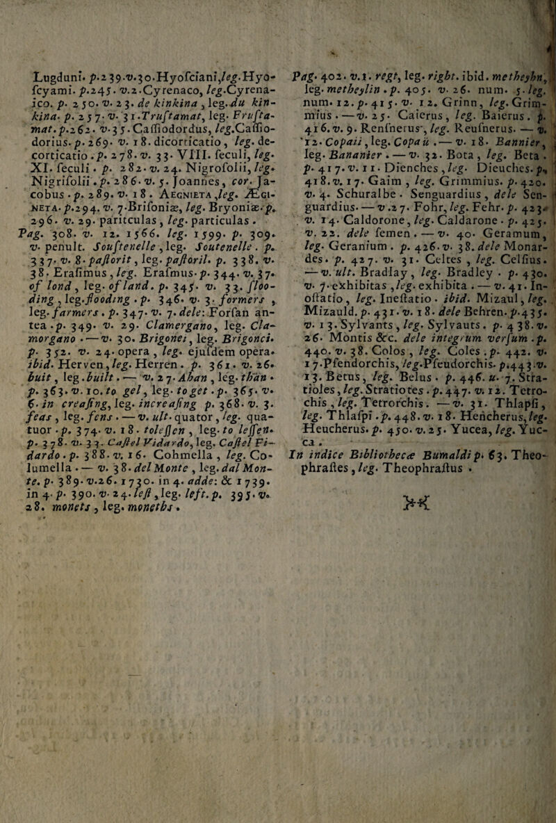 Lugduni* p'i 39.17.30.Hyofciani,/c£.Hyo- fcyami. p.245. 17.2.Cyrenaeo, /^.Cyrena¬ ico./?. 2 50.17. 23. de kinkina y\zg.du kin- p. 2 5 7* 17. 3 i.Truftamat, leg. Frufta- mat.p.262. 17.3 5.Ca(Tiodordus, /<?£.Caflio- dorius. p. 269* i>. 18. dicorticatio, leg. de¬ corticatio .p* 278.17. 33. VIII. feculi, /<?£• XI. feculi. p. 282.17. 24. Nigrofolii, Nigrifolii.p. 286.17. 5. Joannes, cor. Ja- cobus . p. 289. 17. 18 . Aegnieta ,/?£. jEqi- KETA.p.294. v. ^.Brifonias, leg. Bryoniae.p, 296. v. 29. paricculas , leg. particulas . Pag. 308. v. 12. 1566. leg. 1599. V' 309. v. penult. Soufienelle , leg. Soutenelle. p* 3 3 7* 17. %- paftorit, leg. paftoril. p. 338. v. 38. Erafimus, /eg. Erafmus-p. 344. 17. 37* cf lond y leg. of land. p. 34$. v. 33. floo- ding ,leg.flooding . p. 346.11.3. formers , leg./Wrmcrjr. p. 347. v. 7. dele: Forfan an¬ tea .p. 349. 17. 29. Clamergano, leg. Cia- morgano ••—17. 30. Brigonei, leg. Brigonei. p. 352. 17. 24. opera, leg« ejufdem opera. Herven,/c£. Herren . p. 361. 7;. 26. , leg. . -— 17. 2 7. Ahan , leg. /#2r» * p. 363» 17.10. /0 £c/, leg. . p. 365. 17* creafing^leg. increajing p. 368.17. 3. /erfx , leg. /cwx . — v. &//• quator , /cg. qua- tuor . p. 3 74. 17. 18. tolefjen , leg. fo lejfen* p. 378. 1*. 33. Cafiel Vid ardo, leg. Caftel Fi— dardo . p. 3 88. v; 16* Gohmella , /<?£. Co¬ lumella . — 17. 7,%. dei Monte , Ug. dal Mon¬ te, p* 389. 17.26. 1730. in 4. adde: & 1739« in 4. p* 390. a?. 24.left yleg. left.p. 395. v. a 8. monets , leg. monet bs • P*r£. 402. 17.1. leg. ibid. metheyhn leg. metheylin .p. 405. v. 26. num. 5-/<?g. num. 12. p. 41 5. 17. 12. Grinn, leg. Grim- mius .—17.25. Caierus, leg. Baierus. p. 416. i;. 9. Renfnerus*, /<?£. Reufnerus. — u. '12. Copaii, leg. Copa ii ,•—17. 18* Bannier, leg. Bananier . — 17. 32. Bota , /<?£. Beta . p. 41 7.17.11. Dienches , leg. Dieuches. p., 41 8.17.1 7. Gaim , leg. Grimmius. p. 420. 17.4. Schuralbe. Senguardius, Sen- 1 guardius* —17.2 7. Fohr, /t?£. Fehr. p. 423*- . 17. 14. Caldorone, /c£. Caldarone . p. 425. 17. 22. dele femen.—i;. 40* Geramum, leg. Geranium . p. 426.17. 38. dele Monar- des. p. 427. 17. 31. Celtes , leg. Ceifius. ——17. ult. Bradlay, leg. Bradley . p. 430. 17. 7. exhibitas , Ag. exhibita . — 17. 41. In- oftatio, leg. Ineftatio . ibid. Mizaul,/e£. Mizauld.p. 431.17.18. dele Behren. p.435. 17. 1 3.Sylvants , leg. Sylvauts. p. 4 38.17. 26• Montis &rc. dele integrum verfum.p. 440. i7. 38. Colos, leg. Coles.p-442. 17. 1 7.pfendorchis, /c^.Pfeudorchis. p.443.17. 13. Betus, leg. Belus . p. 446. u. 7. Stra- tioles, leg. Striatiotes. p. 447.17.12. Tetro- chis , leg. Tetrorchis. —17. 31. Thlapli, leg. Thlafpi .p. 448.17.18. Hericherus,/<?g. Heucherus.p. 450.17.25. Yucea, leg. Yuc- ca . In indice Bibliotheca Bumaldip• $3.Theo- phraftes , leg. Theophraftus .