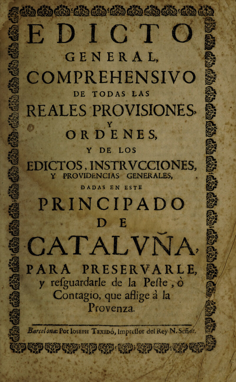 s§ ST* % i F JLJ I C T GEN ERAL, 0 te I COMPREHENSIVO i DE TODAS LAS REALES PROVISIONES ■ ORDENES, Y DE LOS EDICTOS, INSTRVCCIONES, Y PROVIDENCIAS GENERALES, DADAS EN ESTE PRINCIPADO DE CATALVNA. 1 PARA PRESERVARLE, y refguardarle de la Pede , ó Contagio, que aflige á la Provenza. ^9® /W