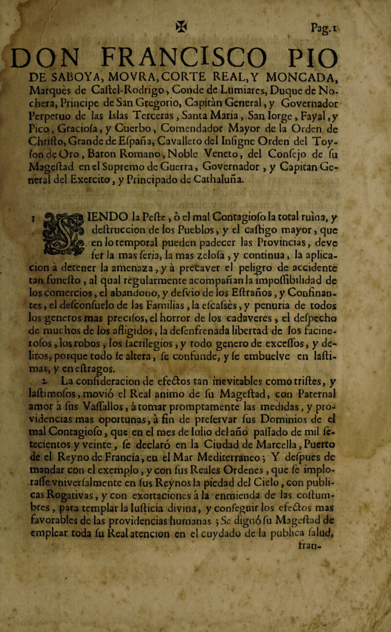 / %f; ' © Pag.* DON FRANCISCO PIO DE SABOYA, MOVRA,CORTE REAL,Y MONCADA, Marques de Caítel-Rodrigo, Conde de Lumiares, Duque de No¬ chera, Principe de San Gregorio, Capitán General, y Governador Perpetuo de las Islas Terceras, Santa Maria, San Iorge, Fayal ,y Pico, Graciola, y Cuerbo, Comendador Mayor de la Orden de Chriíto, Grande de Efpaña, Cavallero del Iníigne Orden del Toy- ion deOro, Barón Romano, Noble Venero, del Confejo de fu Mageítad en el Supremo de Guerra, Governador, y Capitán Ge¬ neral del Exercito, y Principado de Cachaluña. IENDO la Pede , ó el mal Gontagiofo la total ruina, y deítruccion de los Pueblos, y el caftigo mayor, que en lo temporal pueden padecer las Provincias, deve fer la mas feria, la mas zelofa > y continua, la aplica¬ ción a detener la amenaza, y á prefcaver el peligro de accidente tan funeíio , al qual regularmente acompañan la impoífibilidad de los comercios, el abandono, y defvio de los Eílraños, y Confinan¬ tes , el defeonfuelo de las Familias > la eícafsés, y penuria de codos los generes mas precifos, el horror de los cadáveres > el defpecho de muchos de los afligidos, la deíenfrenada libertad de los facine- rofos, los robos, los íacrilegios, y todo genero de exceflos, y de¬ litos, porque todo íe altera, fe confunde, y fe embuelve en lafti- mas, y eneftragos. 2- La confideracion de efedtos tan inevitables como trilles, y laftimofos,movió el Real animo de fu Mageítad, con Paternal amor á fus VaíTallos, acornar prompcamence las medidas, y pro¬ videncias mas oportunas, á fin de prefervar fus Dominios de d mal Contagioío, que en el mes de lulio del año paliado de mil fe- tecientos y veinte, fe declaró en la Ciudad de Marcella, Puerto de el Reyno de Francia, en el Mar Mediterráneo j Y defpues de mandar con el exemplo, y con fus Reales Ordenes, que íe implo- rafle vniveríalmcnte en fus Reynos la piedad del Cielo, con publi¬ cas Rogativas, y con exortaciones á la enmienda de las coítum- bres, para templar la luílicia divina, y confeguir los efe&os mas favorables de las providencias humanas 5 Se dignó fu Mageítad de emplear toda fu Real atención en el cuydado de la publica (alud, fran-