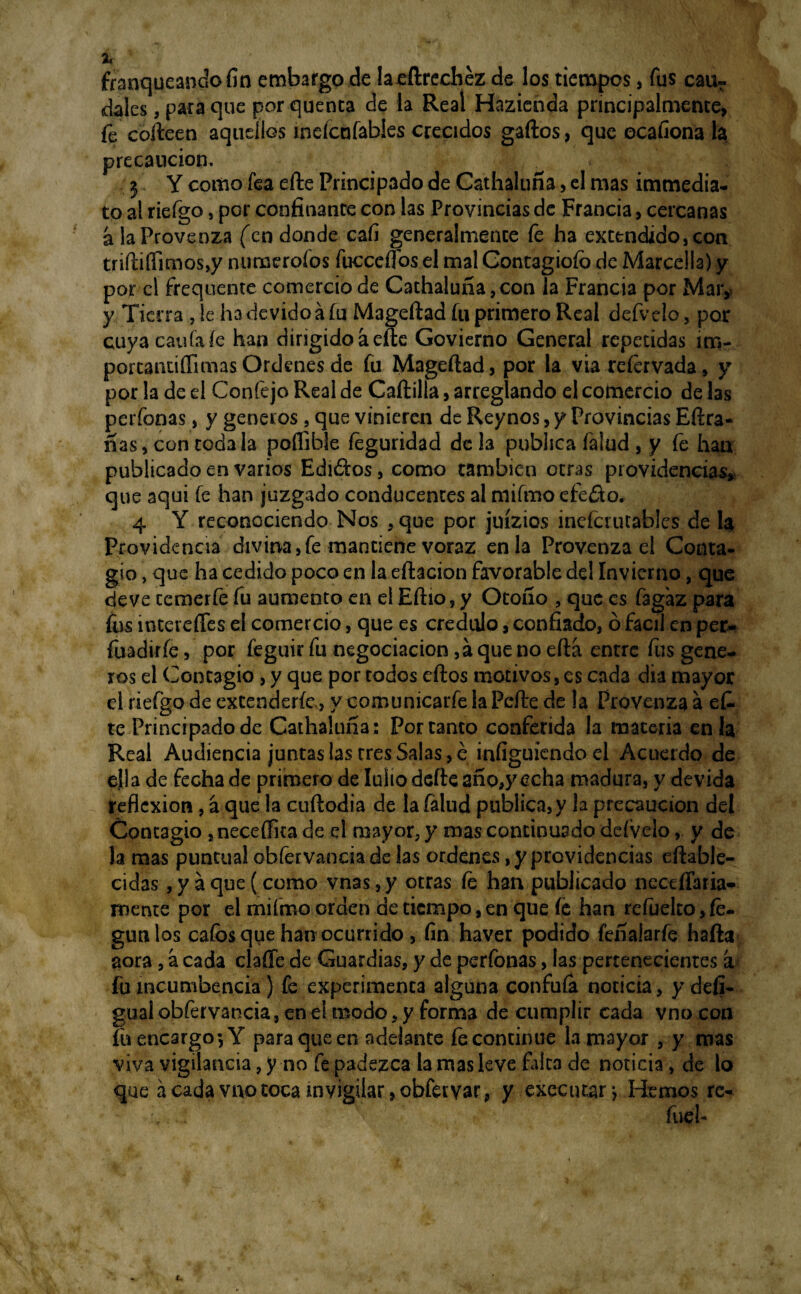 franqueando fin embargo de laeftrechez de los tiempos, fus cau? dales, para que por quenta de la Real Hazienda principalmente, fe coíteen aquellos meícafabies crecidos gaftos, que ocafiona la precaución. 3 Y cottio fea efte Principado de Cathaluña> el mas immedia- to al riefgo, per confinante con las Provincias de Francia, cercanas a la Provenza (en donde cafi generalmente fe ha extendido, con tnftiíTimos,y numeroíos fucceífos el mal Contagioío de Marcella) y por el frequente comercio de Cathaluña, con la Francia por Mar,, y Tierra , le hadevidoá fu Mageftad fu primero Real defvelo, por cuyacauíaíe han dirigido áefte Govierno General repetidas im- porcantiífimas Ordenes de fu Mageftad, por la via refervada, y por la de el Confejo Real de Cartilla, arreglando el comercio de las perfonas, y géneros, que vinieren de Reynos, y Provincias Eftra- nas, con toda la poífible feguridad de la publica Talud , y fe han publicado en varios Ediótos, como también otras providencias, que aquí fe han juzgado conducentes al mifrno efe£io. 4 Y reconociendo Nos , que por juízios inefcuuables de la Providencia divina,fe mantiene voraz en la Provenza el Conta¬ gio , que ha cedido poco en la eftacion favorable del Invierno, que de ve cemerfe fu aumento en el Eftio, y Otoño , que es fagaz para fus intereffes el comercio, que es crédulo, confiado, ó fácil en per- fuadirfe, por feguir fu negociación ,á que no eftá entre fus gene- ros el Contagio, y que por todos eftos motivos, es cada día mayor el riefgo de extenderíe, y comunicarfe la Pcfte de !a Provenza a ef. te Principado de Cathaluña: Por tanto conferida la materia en la Real Audiencia juntas las tres Salas, é infiguiendo el Acuerdo de ella de fecha de primero de Iulio defte año,y echa madura, y devida reflexión , á que la cuftodia de la falud publica, y la precaución del Contagio , neceílita de el mayor, y mas continuado defvelo, y de la mas puntual obfervancia de las ordenes, y providencias eftable- cidas, y a que (como vnas, y otras fe han publicado nectffaria- mente por el miímo orden de tiempo, en que íe han refuelto, fe- gunlos caíbs que han ocurrido , fin haver podido feñalarfe harta aora, a cada ciarte de Guardias, y de perfonas, las pertenecientes a fu incumbencia ) fe experimenta alguna confuía noticia, y defi- gual obfervancia, ene! modo, y forma de cumplir cada vnocon fu encargo-,Y para que en adelante fecontinue la mayor , y mas viva vigilancia, y no fe padezca la mas leve falca de noticia, de lo que á cada vno toca invigilar, obfetvar, y executar •, Hemos re- .;f>v-. fueb