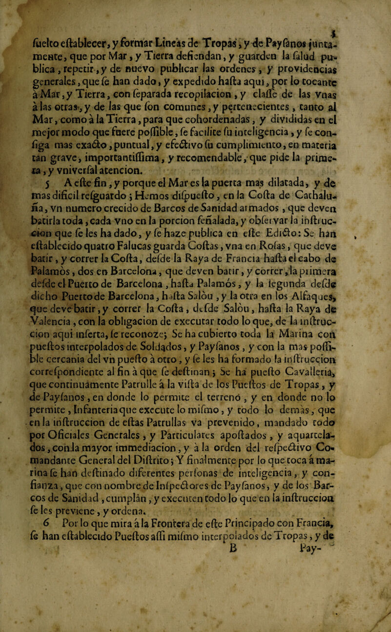 fuelcoeftablecer, y formar Lineas de Tropas, y de Payfanos junta¬ mente, que por Mar, y Tierra defiendan, y guarden la falud pu¬ blica , repetir, y de nuevo publicar las ordenes, y providencias generales , que fe han dado, y expedido hafta aquí, por io epeanre a Mar, y Tierra, con feparada recopilación , y darte de las vnas alas otras,y de las que fon comunes,y pertenecientes, canto al Mar, como a la Tierra, para que cohordenadas, y divididas en el mejor modo que fuere poffible, fe facilite fu inteligencia, y fe con- figa mas exa&o, puntual, y efeótivofu cumplimiento, en materia can grave, importantiffima, y recomendable, que pide la prime*' ra, y vniverfal atención. j A efte fin, y porque el Mar es la puerta mas dilatada, y de mas difícil refguardo > Hemos diípuefto, en la Cofia de Cachalu- fía, vn numero crecido de Barcos de Sanidad armados, que deven batirla toda ,cada vno en la porción feñafada, y óbfervar la infti uc- don que fe les ha dado, y fe haze publica en efte Edido: Se han eftableeido quatro Falucas guarda Cofias, vna en Roías, que deve batir, y correr la Cofia, defde la Raya de Francia hafta el cabo de Palamós, dos en Barcelona, que deven batir, y correr ,1a piimera defde el Puerto de Barcelona , hafta Palamós, y la fegunda defde dicho Puertode Barcelona, hafta Salón ,y la otra en los Alfaques, que deve batir,y correr la Cofia , defde Salóu, hafta la Raya de Valencia , con la obligación de cxecutar codo lo que, de la mftruc- cion aqui inferta, íe reconozey Se ha cubierto coda la Marina con pueftos interpolados de Soldados, y Payfanos , y con la mas-porti- ble cercanía del vn puedo á otro, y fe les ha formado la inftruccion correfpondiente al fin a que fedeftinany Se ha puerto Cavaüena, que continuamente Patrulle á la vifta de los Pueftos de Tropas , y de Payfanos, en donde lo permite el terreno , y en donde no lo permite , Infanteriaque exccute lo mifmo, y codo lo demas, que en la inftruccion de eftas Patrullas va prevenido, mandado todo por Oficiales Generales, y Particulares aportados, y aquarcela- dos, con la mayor immediacion, y ala orden del refpedivo Co* mandante General del Diftritoy Y finalmente por lo que coca a ma¬ rina fe han deftinado diferentes períonas de inteligencia, y con- fianza , que con nombre de Inípedores de Payfanos, y de los Bar¬ cos de Sanidad , cumplan, y executen codo lo que en la infiruccioa fe les previene, y ordena. 6 Por lo que mira á la Frontera de efte Principado con Francia, fe han eftableeido Pueftos aífi mifmo interpolados de Tropas, y de R Pay-