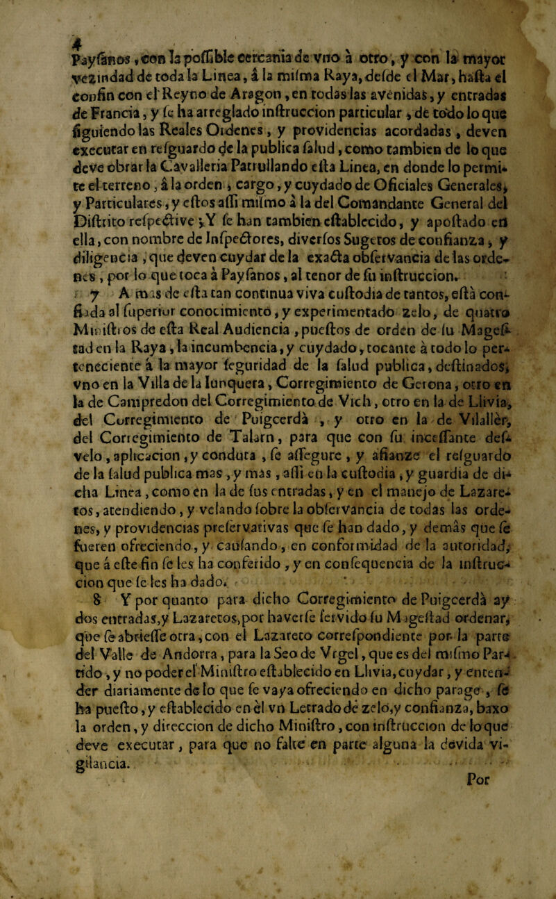 Payísima^oBlapoíTjbkecrcamadc vna a otro, y con la mayor lindad de toda la Linea, i la miíma Raya, defde el Mar, háfta el confin con el Reytvo de Aragón, en todas las avenidas, y entradas de Francia, y k ha arreglado inftruccion particular y dfc todo lo que figuíendo las Reales Ordenes, y providencias acordadas , deven executar en refguardo de la publica Talud, como cambien de lo que deve obrar la Cavalleria Patrullando cita Linea, en donde lo permi¬ te el terreno, á la orden » cargo, y cuydado de Oficiales Generales, y Particulares, y eítos aííi miímo a la del Comandante General del Diftrito reípeátive vY fe han cambien cftablceido, y aportado erl ella, con nombre de Infpe&ores, diveríos Sugctos de confianza, y diligencia ,quedevencuydardela exadaobfervancia de las orde¬ nes , por lo que toca á Pay Taños, al tenor de Tu inftruccion. i y A mas de efta tan continua viva cuftodia de tantos, efta con¬ fiada al Tupertur conocimiento, y experimentado zelo, de quacro Mimfhos de erta Real Audiencia , puertos de orden de íu Mage£ tadenla Raya, la incumbencia,y cuydado,tocante á todo lo per¬ teneciente á la mayor íeguridad de la Talud publica, deftinados* vno en la Villa de la Iunquera, Corregimiento de Gerona, otro en la de Campredon del Corregimiento de Vich, otro en la de Liivia, del Corregimiento de Puigcerda , y otro en la de Vilallér, del Corregimiento de Talarn, para que con Tu ¡ncíflance defc velo , aplicación ,y conduta , fe aífegure , y afianze el reíguardo de la (alud publica mas , y mas, aíli en la cuftodia, y guardia de di¬ cha Línea, como en la de fus entradas, y en el manejo de Lazare¬ tos, atendiendo, y velando (obre la obferVancia de todas las orde¬ nes, y providencias prefervativas que fe han dado, y demás que fe hieren ofreciendo, y cauíando , en conformidad de la autoridad,' que á efte fin Te les ha conferido , y en confequencia de la ínftruc- cion que fe les ha dado* <■ & Y por quanto para dicho Corregimiento de Puigcerda ay dos entradas,y Lazaretos,por haverfe férvido fu M jgeftad ordenar, quefeabrie(reotra,con el Lazareto correfpondience por. la parre del Valle de Andorra, para la Seo de Vrgel, que es del msTmo Par*4 tfdo , y no poder el Miniftro eftablecido en Lhvia,cuydar, y enten¬ der diariamente de lo que fe vaya ofreciendo en dicho parage , Te ha puerto,y eftablecido enél vn Letradodc zeló,y confianza, baxo la orden, y dirección de dicho Miniftro, con inftruccion de lo que deve executar, para que no falte en parte alguna la dsvida vi¬ gilancia. , Por