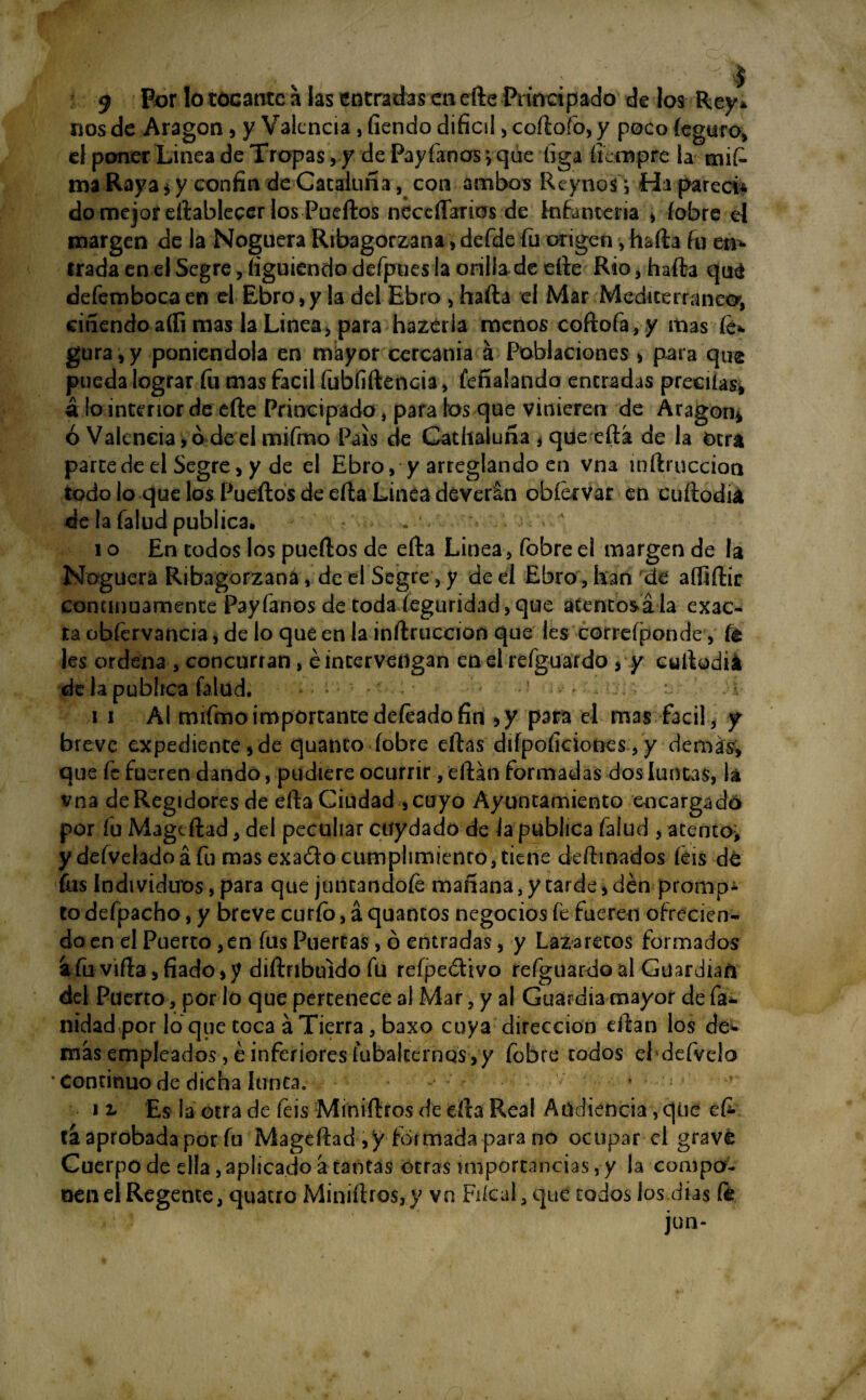 9 P°r tocante a las entradas en efte Principado de los Rey* nos de Aragón , y Valencia, fíendo difícil , coftofo, y poco íeguro, el poner Linea de Tropas , y de Payfanos ; que figa íiempre la tnif- ma Raya* y confín de Cataluña, con ambos ReynosyHa parecí* do mejor eítablecer los Puertos necdl'arios de infantería , íobre el margen de la Noguera Ribagorzana, defde fu origen, hafta fu en* irada en el Segre, íiguiendo defpues la orilla de efte Rio, hafta qué defemboca en el Ebro, y la del Ebro , hafta el Mar Mediterráneo*, ciñendo afíi mas la Linea, para hazeria menos coftofa,y mas íe* gura,y poniéndola en mayor cercanía á Poblaciones , para que pueda lograr fu mas fácil fubfiftencia, feñalando eneradas preeiías* á lo interior de efte Principado, parales que vinieren de Aragón* ó Valencia , ó de el mifmo País de Cathaluña ¡ que eftá de la otra parte de el Segre, y de el Ebro, y arreglando en vna inílmccion todo lo que los Pueftos de efta Linea deverln obíervar en cuftodia de la falud publica. „ , % i o En todos los pueftos de efta Linea, fobre el margen de la Noguera Ribagorzana, de el Segre, y de el Ebro , kan de aífíftir continuamente Payfanos de toda íeguridad,que atentos ala exac¬ ta obíervancia, de lo que en la inftruccion que les correfponde, fe les ordena, concurran, é intervengan en el refguardo , y cuftodiá de la publica falud. * • ■ ■ - ' - - vj: ; ; i n Al mifmo importante deíeado fin ,y para el mas fácil, y breve expediente,de quanco íobre eftas diípofíciones, y demás, que fe fueren dando, pudiere ocurrir, eftán formadas dos luntas, la vna de Regidores de efta Ciudad ,cuyo Ayuntamiento encargado por fu Magcftad, del peculiar ctíydado de la publica falud , atento, y defveladoá fu mas exaóto cumplimiento, tiene deftinados feis dé fus Individuos, para que juntándote mañana, y tarde, den promp* to defpacho, y breve curio, á quantos negocios fe fueren ofrecien- do en el Puerto,en fus Puercas, ó entradas, y Lazaretos formados á fu vifta, fiado, y diftnbuido fu refpe&ivo refgiiardo al Guardian del Puerto, por lo que pertenece al Mar, y al Guardia mayor de fa* nidad por lo que toca á Tierra, baxo cuya dirección rilan los de», más empleados, é inferiores tabaleemos, y fobre todos el defvelo * continuo de dicha Junta. * i2. Es la otra de feis Miniftros de efta Real Audiencia, que efe tá aprobada por fu Mageftad ,y formada para no ocupar el gravé Cuerpo de ella, aplicado á tantas otras importancias, y la compo- nenel Regente, quatro Miniftros,y va Fiícal, que todos los dias fe jun-